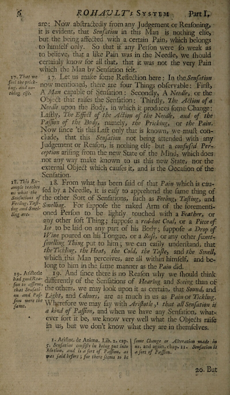 are: Now abftra&ediy from any Judgement orReafoning, it is evident, that Senfation in this Man is nothing elie, but the being affedted with a certain Pain, which belongs ‘ to himfelf only. So that if any Perfon were fo weak as to believe? that a like Pain was in the Needle, we ihould certainly know for all that, that it was not the very Pain which the Man by Senfation felt. 17. That m 17. Let us make fome Reflection here : In the.Senfation hln!tndm- now mentioned, there are four Things obfcrvable: Firft, thing dfe. A Man capable of Senfation : Secondly, A Needle, or the Object that raifes the Senfation: Thirdly, 7he AHion of a Needle upon the Body, in which it produces fome Change: Laftly, The Effeti of the AH ion of the Needle, and of the Rafjion of the Body, namely, the Bricking, or the Bain. Now iince ?tis thisLafl: only that is known, we muft con¬ clude, that this Senfation not being attended with any Judgement or Reafon, is nothing elfe but a confufed Ber- ception ariiing from the new State of the Mind, which does not any way make known to us this new State, nor the external Object which caufes it, and is the Occaflon of the Senfation. iS. Ths Ex- i 8. from what has been faid of that Bain which is cau- rtLrir fed by a Needle, it is eafy to apprehend the fame thing of Senfations of the other Sort of Senlations, fuch as Feeling, Tafiing, and Finglnfsfd- Smellin&- For fuppofe the naked Arm of the forementi- Ung arc. oned Perfon to be lightly touched with a Feather, or any other foft Thing,* fuppofe a red-hot Coal, or a Bieceof Ice to be laid on any part of his Body; fuppofe a Drop of Wine poured on his Tongue, or a Rofe, or any other fiveet- f uelling Thing put to him; we can eauly underftand, that the Tickling, the Heat, the Cold, the Tape, and the Smelly which this Man perceives, are all within himfelf, and be¬ long to him in the fame manner as the Bain did. 19. Ariflotle ip. And fince there is no Reafon why we fhould think fon fo°tjfirm, differently of the Senfations of Hearing and Seeing than of that Senfati ’ the others, we may look upon it as certain, that Sound, and on and paf- Eight, and Colours, are as much in us as Bain or Tickling, fame™” Wherefore we may fay with Ariflotle ,* that all Senfation is a kind of Bajjton, and when we have any Senfation, what¬ ever fort it be, we know very well what the Objeds raife in us, but we don’t know what they are in themfelves. I. Ariflot. de Anima. Lib. 2. cap. Senfation conffts in being put into Motion, and is a fort of Paffton, as yeas faid before 3 for there feerns to be fome Change or Alteration made in us> a nd agai n > chap.11. Senfation is a fort of Paffton. 20. But