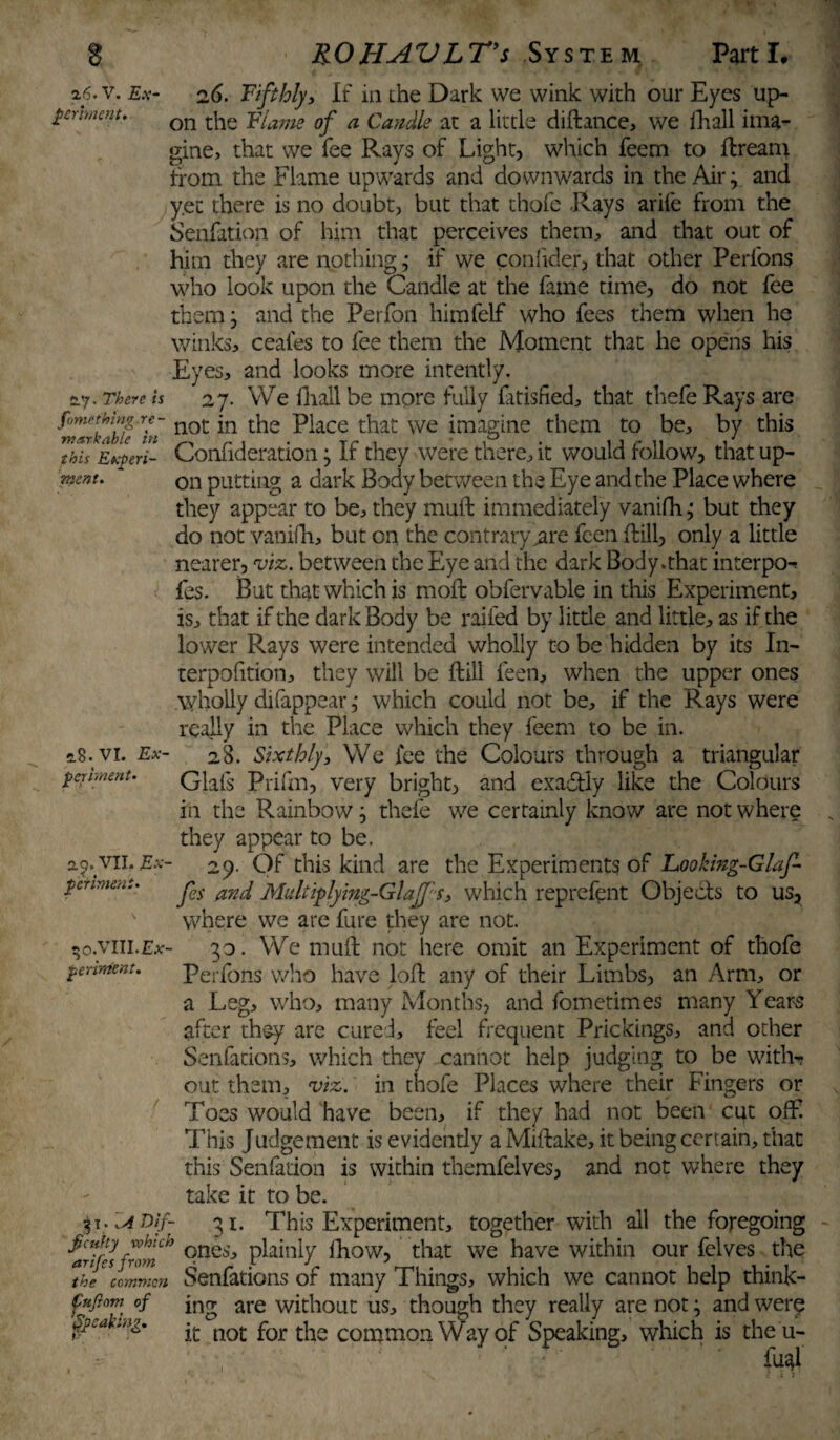 a<5« v. £.v- 26. Fifthly, If in the Dark we wink with our Eyes up- germetit, on tjle Ylatne of a Candle at a little diftance, we lhall ima¬ gine, that we fee Pvays of Light, which feem to ftreani from the Flame upwards and downwards in the Air; and y.ec there is no doubt, but that thofe -Rays arife from the Senfation of him that perceives them, and that out of him they are nothing; if we confider, that other Perfons who look upon the Candle at the fame time, do not fee them} and the Perfon himfelf who fees them when he winks, ceaies to fee them the Moment that he opens his Eyes, and looks more intently. *7. There is 27. We fhall be more fully fitisfied, that thefe Rays are ^ZrklhiVin not *n P^ace that we imagine them to be, by this 7h7s Eyeri- Confideratloii • If they were there, it would follow, that up- rr.cnt. on putting a dark Body between the Eye and the Place where they appear to be, they muft immediately vanifh; but they do not vanifh, but on the contrary^are fcen ftill, only a little nearer, viz. between the Eye and the dark Body .that interpo^ les. But that which is moft obfervable in this Experiment, is, that if the dark Body be railed by little and little, as if the lower Rays were intended wholly to be hidden by its In- terpolition, they will be ftill feen, when the upper ones wholly difappear ,* which could not be, if the Rays were really in the Place which they feem to be in. 28. Sixthly, We fee the Colours through a triangular Glafs Prifm, very bright, and exa&Iy like the Colours in the Rainbow} thefe we certainly know are not where they appear to be. 29. Of this kind are the Experiments of Looking-Glaf fes and Multiplying-Glajps, which reprefent Objects to us, where we are fure they are not. 33. We muft not here omit an Experiment of thofe Perfons who have loft any of their Limbs, an Arm, or a Leg, who, many Months, and fometimes many Years after they are cure 1, feel frequent Prickings, ana other Senfations, which they xannot help judging to be wither out them, viz. in thofe Places where their Fingers or Toes would have been, if they had not been cut off! This Judgement is evidently aMiftake, it being certain, that this Senfation is within themfelves, and not where they take it to be. 31. This Experiment, together with all the foregoing ficuky which ones plainly fhow, that we have within our felves the anjes from • _ t j * . . . . . . the common SeniatiOIlS or many Things, which we cannot help think¬ ing are without us, though they really are not; and were it not for the common Way of Speaking, which is the u- fu^l 2.8. VI. Ex¬ periment. 2.?. VII. Ex periment. -o.VIII.E* periment. 31. .A Dif- Cufinm of peaking.