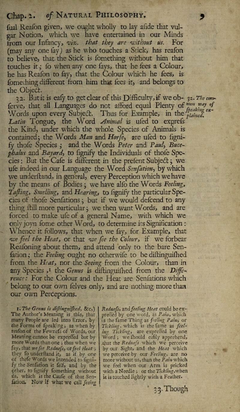 fual Reafon given, we ought wholly to lay afide that vul¬ gar Notion, which we have entertained in our Minds from our Infancy, viz. that they are without us. For (may any one lay) as he who touches a Stick, has reafon to believe, that the Stick is fomething without him that touches it ; fo when any one fays, that he fees a Colour, he has Reafon to fay, that the Colour wThich he fees, is fomeihing different from him that fees it, and belongs to the Object 32. But it is eafyto get clear of this Difficulty, if weob- 32. The ferve, that all Languages do not afford equal Plenty of ™on ™a: Words upon every Subject. Thus for Example, in the gained. Latin Tongue, the Word Animal is ufed to exprefs the Kind, under which the whole Species of Animals is contained; the Words Man and Horfe, are ufed to ligni- fy thofe Species ; and the Words Peter and Pauly Buce¬ phalus and Bayard■> to fignify the Individuals of thofe Spe¬ cies : But the Cafe is different in the prefent Subjedt; wTe ufe indeed in our Language the Word Senfationy by which we underffand, in general, every Perception which we have by the means of Bodies; we have alfo the Words Feeling, !Tafting, Smelling, and Hearing, to fignify the particular Spe¬ cies of thofe Senfations; but if we would defeend to any thing ftill more particular; we then want Words, and are forced to make ufe of a general Name, with which we only joyn fome other Word, to determine its Signification : Whence it follows, that when we fay, for Example, that we feel the Heat, or that we fee the Colour, if we forbear Reafoning about them, and attend only to the bare Sen- fation; the Feeling ought no otherwife to be diftinguifhed from the Heat, nor the Seeing from the Colour, than in any Species ,r the Genus is diffinguiffied from the Diffe¬ rence : For the Colour and the Heat are Senfations which belong to our own felyes only, and are nothing more than our own Perceptions. I. The Genus is dijh'ngriijhed, &c.) The Author’s Meaning is this, that many People are led into Error, by the Forms of fpeak:ng; as when by reafon of the Fewnefs of Words, our Meaning cannot be expreffed but by more Words than one ; thus when we Jay, that we fee Rednefs, or fee l Heat ; they fo under (land it, as if by one of thefe Words we intended to figni¬ fy the Senlation it felf, and by the Other, to fignify fomething without tis, which is the Caufe of that Sen- fttion. Now if what we call feeing Rednefs, and feeling Heat could be ex- prefied by one word, as Pain, which is the fame Thing as feeling Pain, or Tickling, which is the fame as feel¬ ing Tickling, are expreffed by one Word; we fhould eafily apprehend, .cfaat the Rednefs which we perceive by our Sight, and the Heat which we perceive by our Feeling, are no more without us, than the Pain which we feel when our Arm is pricked with a Needle ; or the Tickling,when it is touched lightly with a Feather. 3 3. Though