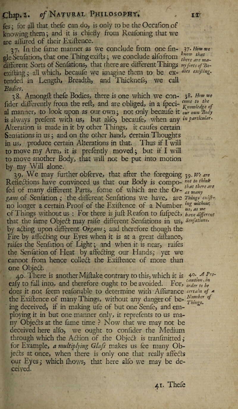 fes ; for all that thefe can do, is only to be the Occafion of knowing them; and it is chiefly from Reafoning that we are aiTured of their Exigence. 37. In the fame manner as We conclude from one fin- 37- How we gleSenfation, that one Thingexifts; we conclude alfofrom \Z?Cwma- different Sorts of Senfations, that there are different Things ny forts of Bo- exifting ; all which, becaufe we imagine them to be ex- dies ***&*& tended in Length, Breadth, and Thicknefs, we call Bodies. 1 38. Amongft thefe Bodies, there is one which we con- s8- How we fider differently from the reft, and are obliged, in a fpeci- ^iJiedfe'of al manner, to look upon as our own; not only becaufe it our own ‘Body is always prefent with us, but alfo, becaufe, when any in particular. Alteration is made in it by other Things, it caufes certain Seniations in us; and on the other hand, certain Thoughts in us, produce certain Alterations in that. Thus if I will to move my Arm, it is prefently moved; but if I will to move another Body, that will not be put into motion by my Will alone. 39. We may further obferve, that after the foregoing 39 .We are Reflections have convinced us that our Body is compo- Tff t0*h*nk * fed of many different Parts, fome of which are the Or- gans of Senfation ,• the different Senfations we have, are Things cxifi- no longer a certain Proof of the Exiftence of a Number ”*/*l^*c of Things without us : For there is juftReafbn to fufpeCt, have different that the fame ObjeCt may raife different Senfations in us, Senfations. by acting upon different Organs; and therefore thpugh the Fire by affeCting our Eyes when it is at a great diftance, raifes the Senfation of Light; and when it is near, raifes the Senfation of Heat by affeCting our Hands; yet we cannot from hence collect the Exiftence of more than one ObjeCt. 40. There is another Miftake contrary to this, which it is ?re~ eafy to fall into, and therefore ought to be avoided. For, Zdeft a be does it not feem reafonable to determine with Affurance certain of •* the Exiftence of many Things, without any danger of be- ^ ing deceived, if in making ufe of but one Senfe, and em- A * ploying it in but one manner only, it reprefents to us ma¬ ny ObjeCfs at the fame time ? Now that we may not be deceived here alfo, we ought to confider the Medium through which the ACtion of the Object is tranfmitted ,* for Example, a multiplying Glafs makes us fee many Ob¬ jects at once, when there is only one that really affeCts our Eyes; which lhoy/s, that here alfo we may be de¬ ceived. 41. Thefe