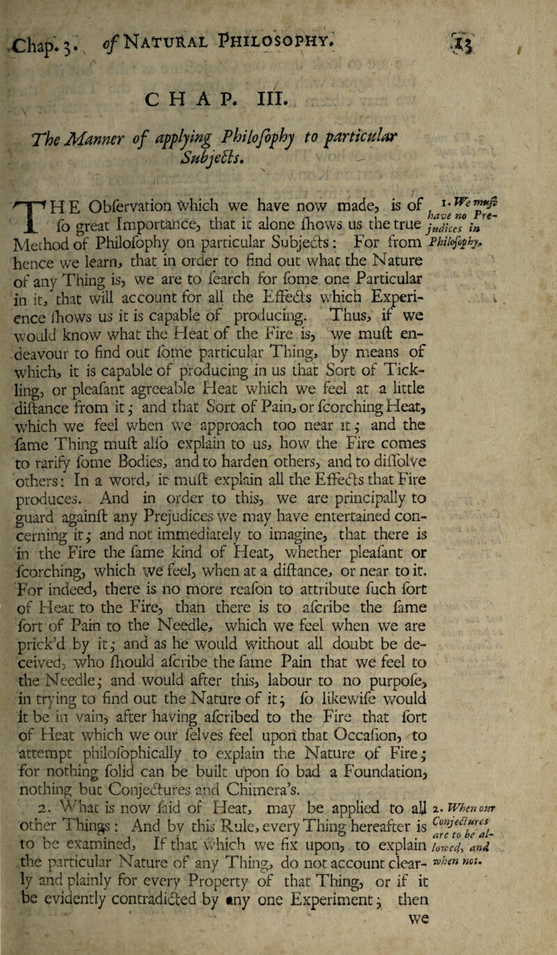 CHAP. III. The Manner of applying Philofophy to particular Subjetls. TH E Obfervation Which we have now made, is of fy ™*f fo great Importance, that it alone fhows us thetru z jtdh™ in* Method of Philofophy on particular Subjects: For from Phiiof^hy, hence we learn, that in order to find out whac the Nature of any Thing is, we are to fearch for fome one Particular in it/that will account for all the EfFe&s which Experi¬ ence fhows us it is capable of producing. Thus, if we would know what the Heat of the Fire is, we muft: en¬ deavour to find out fome particular Thing, by means of w7hich, it is capable of producing in us that Sort of Tick¬ ling, or pleafant agreeable Heat which we feel at a little diftance from it; and that Sort of Pain, or fcorching Heat, which we feel when we approach too near it ; and the fame Thing muft alfo explain to us, how the Fire comes to ratify fome Bodies, and to harden others, and to diflblve others: In a word, it- muft explain all the EfFeds that Fire produces. And in order to this, we are principally to guard againft any Prejudices we may have entertained con¬ cerning it; and not immediately to imagine, that there is in the Fire the fame kind of Pleat, whether pleafant or fcorching, which we feel, when at a diftance, or near to it. For indeed, there is no more reafbn to attribute fuch fort of Heat to the Fire, than there is to afcribe the fame fort of Pain to the Needle, which we feel when we are prick’d by it; and as he would without all doubt be de¬ ceived, who fhould afcribe the fame Pain that we feel to the Needle; and would after this, labour to no purpofe, in trying to find out the Nature of it; fo likewife would it be in vain, after having afcribed to the Fire that fort of Heat which we our felves feel upon that Occafton, to attempt philofophically to explain the Nature of Fire; for nothing folid can be built upon fo bad a Foundation, nothing but Conjectures and Chimera’s. 2. What is now Paid of Heat, may be applied to aJJ 2. Whenonr other Things: And by this Rule, every Thing hereafter is CmJeapres to be examined, if that which we fix upon, to explain /0w, and the particular Nature of any Thing, do not account clear- when nQU ly and plainly for every Property of that Thing, or if it be evidently contradicted by any one Experiment; then we