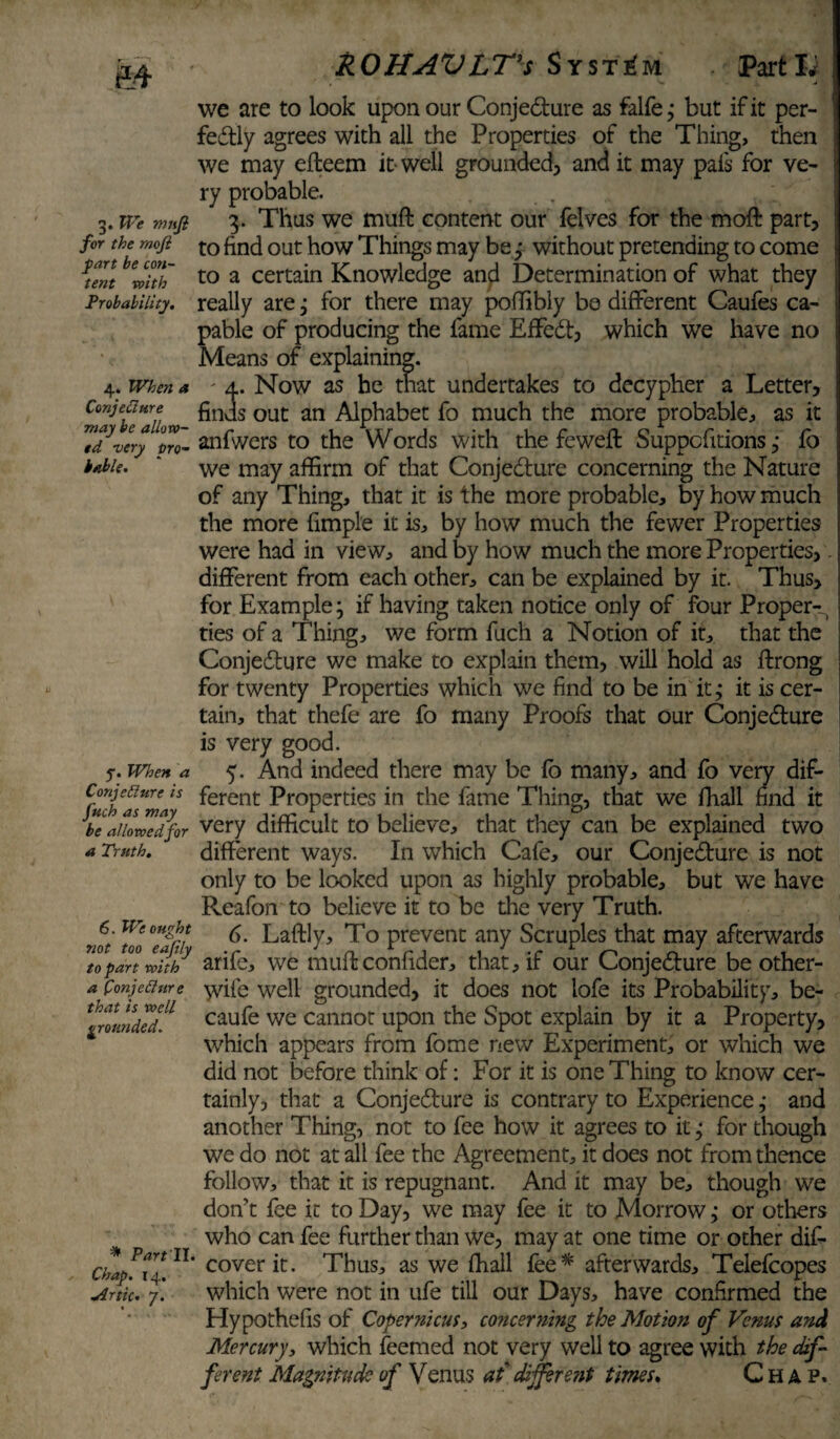 3« We muft for the mofi fart be con¬ tent with Probability. 4. When a Conjecture may be allow¬ ed very pro¬ bable. y. When a Conjedure is fuch as may be allowed for a Truth. 6. We ought not too eajily to part with a Conjecture that is well grounded. * Part II. Chap. 14. aortic. 7. ROHAVLTs System Part Id we are to look upon our Conjedture as falfe; but if it per- fedtly agrees with all the Properties of the Thing, then we may efteem it well grounded, and it may pafs for ye- ry probable. 3. Thus we muft content our felves for the moft part, to find out how Things may be ; without pretending to come to a certain Knowledge and Determination of what they really are; for there may poffibly be different Caufes ca- pable of producing the fame Effedt, which we have no Means of explaining. ' a. Now as he that undertakes to decypher a Letter, finds out an Alphabet fo much the more probable, as it anfwers to the Words with the feweft Suppcfitions j fo we may affirm of that Conjedture concerning the Nature of any Thing, that it is the more probable, by how much the more fimple it is, by how much the fewer Properties were had in view, and by how much the more Properties, - different from each other, can be explained by it. Thus, for Example; if having taken notice only of four Proper-^ ties of a Thing, we form fuch a Notion of it, that the Conjedture we make to explain them, will hold as ftrong for twenty Properties which we find to be in it; it is cer¬ tain, that thefe are fo many Proofs that our Conjedture is very good. 5. And indeed there may be fb many, and fo very dif¬ ferent Properties in the fame Thing, that we fhall find it very difficult to believe, that they can be explained two different ways. In which Cafe, our Conjedture is not only to be looked upon as highly probable, but we have Reafon to believe it to be the very Truth. 6. Laftly, To prevent any Scruples that may afterwards arife, we muft confider, that, if our Conjedture be other- wife well grounded, it does not lofe its Probability, be- caufe we cannot upon the Spot explain by it a Property, which appears from fome new Experiment, or which we did not before think of: For it is one Thing to know cer¬ tainly, that a Conjedture is contrary to Experience; and another Thing, not to fee how it agrees to it; for though we do not at all fee the Agreement, it does not from thence follow, that it is repugnant. And it may be, though we don’t fee it to Day, we may fee it to Morrow; or others who can fee further than we, may at one time or other dis¬ cover it. Thus, as we fhall fee * afterwards, Telefcopes which were not in ufe till our Days, have confirmed the Hypothefis of Copernicus, concerning the Motion of Venus and Mercury, which feemed not very well to agree with the dif¬ ferent Magnitude of Venus at different times. Chap.