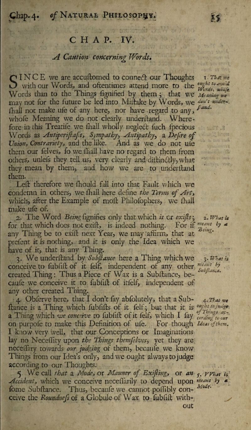 CHAP. IV. A Caution concerning Words. . SINCE we are accuftomed to conned our Thoughts t. That ** with our Words, and oftentimes attend more to the ^2? Words than to the Things fignified by them; that we Meaning w may not for the future be led into Miftake by Words, we don>t uud^ fliall not make ufe of any here, nor have regard to any, *and' whofe Meaning we do not clearly underftand. Where¬ fore in this Treatife we fliall wholly neglect fuch fpecious I Words as Antiperiftafs, Sympathyy Antipathy, a Dp fire of Union, Contrariety, and the like. And as we do not ufe them our felves, fo we lhall have no regard to them from others, unlefs they tell us, very clearly and diftindtly, what they mean by them, and how we are to underftand them. Left therefore v/e fhould fill into that Fault which we condemn in others, we fliall here define the Terms of Art, which, after the Example of moft Philofophers, we (hall make ufe of. 2. The Word Being fignifies only that which is or exifis^ z. Wh*t u for that which does not ex iff, is indeed nothing. For if * any Thing be to exift next Year, we may affirm, that at prefent it is nothing, and it is only the Idea which we have of it, that is any Thing. ' : 3. We underfland by Subftance here a Thing which we 3 .What is conceive to fubfift of it felf, independent of any other ™eff by created Thing: Thus aPiece cf Wax is a Subftance, be- caufe we conceive it to fubfift of itfelf, independent of any other created Thing. 4. Obferve here, that I don’t fay abfolutely, that a Sub- 4.2fat ftance is a Thing which fubfifts of it felf; but that it is a Thing which we conceive to fubfift of it felf, which I fay 0ccrf;ffl0 on purpofe to make this Definition of ufe. For though ideas of them. I know very well, that our Conceptions or Imaginations lay no Neceflity upon the Things them fives y yet they are neceflary towards our judging of them, becaufe we know Things from our Idea’s only, and we ought always to judge according to our Thoughts. 5 We call that a Mode, or Manner of Exiftmg, or an vvhat h Accident, which we conceive neceflarily to depend upon meant h * fome Subftance. Thus, becaufe we cannot poffibly con- Mode‘ ceive the Roundnefs of a Globule of Wax to fubfift with- v out