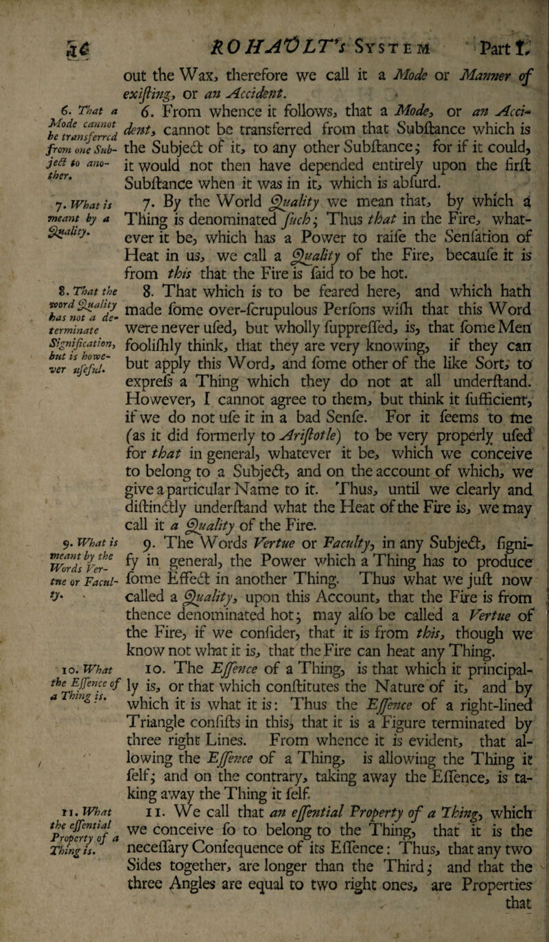 Mode cannot he transferred from one Sub¬ ject to ano¬ ther. 7. What is meant by a Quality. S. That the word Quality has not a de¬ terminate Signification, but is howe¬ ver ufefid. 9. What is meant by the Words Ver- tne or Facul- O'- * 10. What the EJfence oJ a Thing is. M. What the effential Property of a Thing is. RO HA^OLT*s System Partt, out the Wax, therefore we call it a Mode or Manner of exijling, or an Accident. dent, cannot be transferred from that Subftance which is the Subjedt of it, to any other Subftance; for if it could, it would nor then have depended entirely upon the firfb Subftance when it was in it, which is abfurd. 7. By the World Quality we mean that, by which a Thing is denominated fuch; Thus that in the Fire, what¬ ever it be, which has a Power to raife the Senfation of Heat in us, we call a Quality of the Fire, becaufe it is from this that the Fire is faid to be hot. 8. That which is to be feared here, and which hath made fome over-fcrupulous Perfons wifti that this Word were never ufed, but wholly fupprefled, is, that fome Men foolilhly think, that they are very knowing, if they can but apply this Word, and fome other of the like Sort, to exprefs a Thing which they do not at all underftand. However, I cannot agree to them, but think it fufficient, if we do not ufe it in a bad Senfe. For it feems to me (as it did formerly to Arifiotle) to be very properly ufed for that in general, whatever it be, which we conceive to belong to a Subjedt, and on the account of which, we give a particular Name to it. Thus, until we clearly and diftindtly underftand what the Heat of the Fire is, we may call it a Quality of the Fire. 9. The Words Vertue or Vacuity, in any Subjedt, figni- fy in general, the Power which a Thing has to produce fome Efledt in another Thing. Thus what we juft now called a Quality, upon this Account, that the Fire is from j thence denominated hot j may alfo be called a Vertue of the Fire, if we confider, that it is from this, though we know not what it is, that the Fire can heat any Thing. 10. The EJfence of a Thing, is that which it principal¬ ly is, or that which conftitutes the Nature of it, and by which it is what it is: Thus the EJfence of a right-lined Triangle confifts in this, that it is a Figure terminated by three right Lines. From whence it is evident, that al¬ lowing the EJfence of a Thing, is allowing the Thing it felfj and on the contrary, taking away the Eflence, is ta¬ king away the Thing it felf. 11. We call that an ejfential Property of a Things which we conceive fo to belong to the Thing, that it is the neceflary Confequence of its Eflence: Thus, that any two Sides together, are longer than the Third j and that the three Angles are equal to two right ones, are Properties that