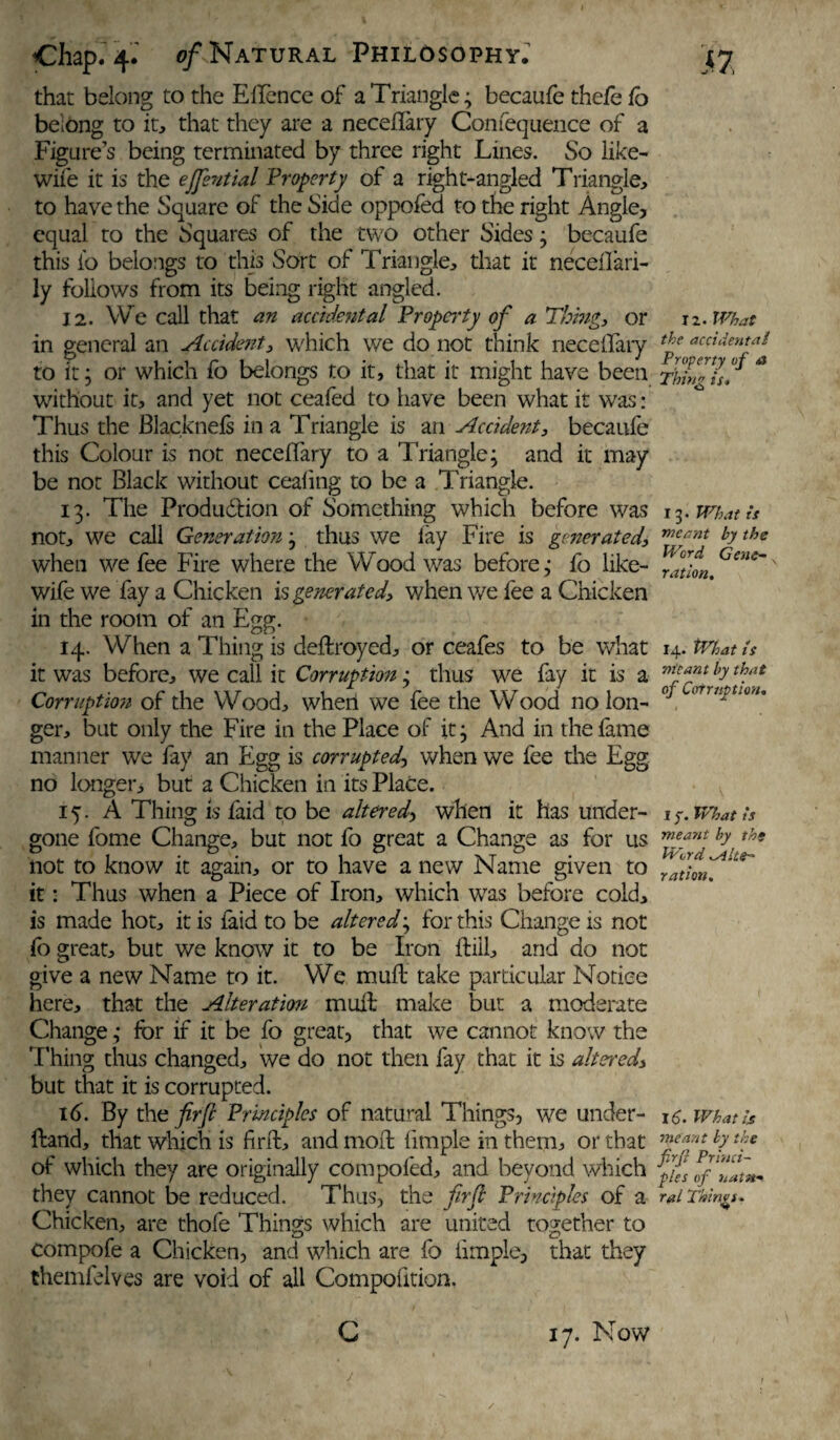 that belong to the EAfence of a Triangle; becaufe thefe fo belong to it, that they are a neceflary Confequence of a Figure’s being terminated by three right Lines. So like- wife it is the ejjential Property of a right-angled Triangle, to have the Square of the Side oppofed to the right Angle, equal to the Squares of the two other Sides; becaufe this fo belongs to this Sort of Triangle, that it neceflari- ly follows from its being right angled. 12. We call that an accidental Property of a Thing, or in general an Accident, which we do not think neceflary to it; or which fo belongs to it, that it might have been without it, and yet not ceafed to have been what it was: Thus the Blacknefs in a Triangle is an Accident, becaufe this Colour is not neceflary to a Triangle; and it may be not Black without cealing to be a Triangle. 13. The Produdlion of Something which before was not, we call Generation; thus we f ay Fire is generated, when we fee Fire where the Wood was before; fo like- wife we fay a Chicken is generated, when we fee a Chicken in the room of an Egg. 14. When a Thing is deflroyed, or ceafes to be what it was before, we call it Corruption; thus we fay it is a Corruption of the Wood, when we fee the Wood no lon¬ ger, but only the Fire in the Place of it; And in the fame manner we fay an Egg is corrupted, when we fee the Egg no longer, but a Chicken in its Place. 15. A Thing is faid to be altered, when it has under¬ gone fome Change, but not fo great a Change as for us not to know it again, or to have a new Name given to it: Thus when a Piece of Iron, which wras before cold, is made hot, it is faid to be altered; for this Change is not fo great, but we know it to be Iron ftiil, and do not give a new Name to it. We muft take particular Notice here, that the Alteration mud: make but a moderate Change; for if it be fo great, that we cannot know the Thing thus changed, we do not then fay that it is altered., but that it is corrupted. 16. By the fir[l Principles of natural Things, we under- ftand, that which is find, and moil Ample in them, or that of which they are originally compofed, and beyond which they cannot be reduced. Thus, the firfl Principles of a Chicken, are thofe Things which are united together to compofe a Chicken, and which are fo Ample, that they themfelves are void of all Compofition. C 17. Now 12. What the accidental Property of <a Thing is* 13 • What is meant by the Word Gene¬ ration. 14. tVhat is meant by that of Corruption. 1 y. What is meant by the Word alte¬ ration. 16. What is meant by the firji Princi¬ ples of natu¬ ral Things. /