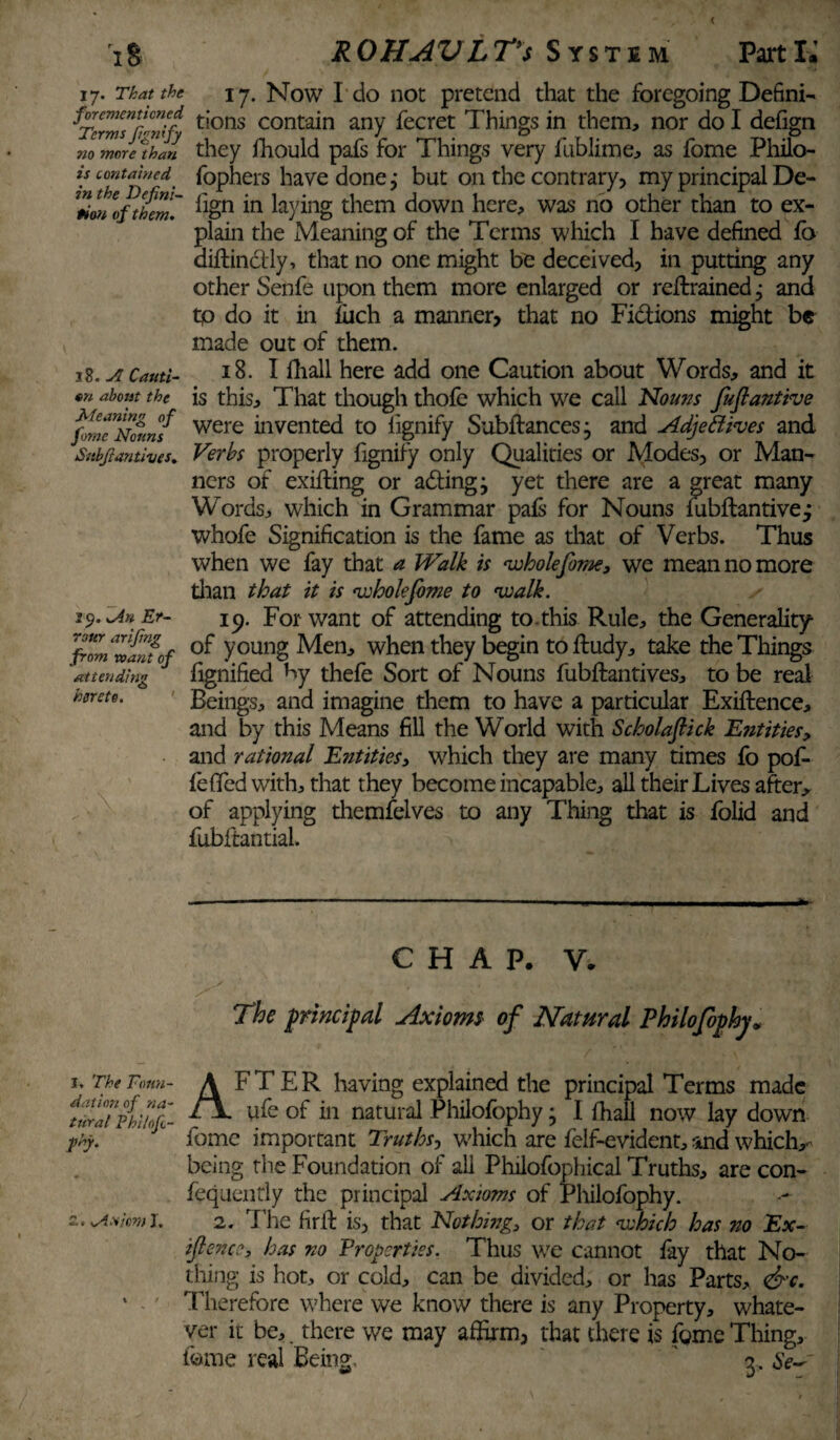 iS ROHAV LTys System Parti.’ 17. That the forementicned Terms fignify no more than is contained in the Defini¬ tion of them. 18. A Cauti- on about the Meaning of fome Nouns Snbfiantives. 59. \An Er- rour arifing from want of attending hereto. ' 17. Now I do not pretend that the foregoing Defini¬ tions contain any fecret Things in them, nor do I defign they fhould pafs for Things very fublime, as fome Philo- fophers have done, but on the contrary, my principal De¬ fign in laying them down here, was no other than to ex¬ plain the Meaning of the Terms which I have defined lb aiftinclly, that no one might be deceived, in putting any other Senfe upon them more enlarged or retrained, and tp do it in liich a manner, that no Fictions might be made out of them. 18. I iliall here add one Caution about Words, and it is this. That though thofe which we call Nouns fuftantive were invented to iignify Subftances • and Adjectives and Verbs properly fignify only Qualities or Modes, or Man¬ ners of exifting or adingj yet there are a great many Words, which in Grammar pals for Nouns fubftantivej whofe Signification is the fame as that of Verbs. Thus when we fay that a Walk is whole fome, we mean no more than that it is wholejbme to walk. 19. For want of attending to.this Rule, the Generality of young Men, when they begin to ffudy, take the Things fignified by thefe Sort of Nouns fubftantives, to be real Beings, and imagine them to have a particular Exigence, and by this Means fill the World with Scholaftick 'Entities, and rational Entities, which they are many times fo pof- fe fifed with, that they become incapable, all their Lives after, of applying themfelves to any Thing that is folid and fubftantial. CHAP. V. The principal Axiom* of Natural Philofophy „ I. The Foun¬ dation of na¬ tural Phi/ofc- jshy. K ! AFTER having explained the principal Terms made ufe of in natural Philofophy • I fhall now lay down fome important Truths-, which are felf-evident, and which,- being the Foundation of all Philofophical Truths, are con- fequently the principal Axioms of Philofophy. 2. The firft is, that Nothing, or that which has 710 Ex¬ igence, has no Properties. Thus we cannot fay that No¬ thing is hot, or cold, can be divided, or has Parts, &c. Therefore where we know there is any Property, whate¬ ver it be, , there we may affirm, that there is fome Thing, tome real Being ' 3.Se~