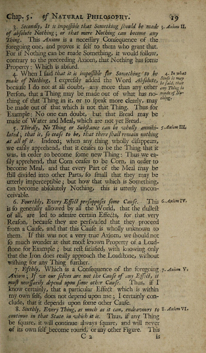 3. Secondly, It is impojjible that Something Jhould he made 3 .Axiom II, of abfolute Nothing 3 or that mere Nothing ca7i become any Thing. This Axiom is a neceflary Confequence of the foregoing one, and proves it felf to them who grant that. For if Nothing can be made Something, it would follow, contrary to the preceeding Axiom, that Nothing has fome Property: Which is abiurd. 4. When I faid that it is impojfble for Something to be 4- ?n made of Nothing, I exprefsly added the Word Abfolute, ffjbff ™fft becaufe I do not at all doubt, any more than any other any Thing is Perfon, that a Thing may be made out of what has no- r,m/e of eft- thin g of that Thing in it, or to fpeak more clearly, may t,nng' be made out of that which is not that Thing. Thus for Example: No one can doubt, but that Bread may be made of Water and Meal, which are not yet Bread. 5. Thirdly, No Thing or Subfiance can be wholly annihi- III» lated 3 that is, fo ceafe to be, that there fhall remain nothing at all of it. Indeed3 when any thing wholly difappears, we ealily apprehend, that it ceafes to be the Thing that it was, in order to become fome new Thing: Thus we ea- fily apprehend, that Com ceafes to be Corn, in order to become Meal, and that every Part of the Meal may be ftill divided into other Parts, fo fmall that they may be utterly imperceptible; but how that which is Something, can become abfolutely Nothing, this is utterly uncon¬ ceivable. 6. Fourthly, Every Effeti prefippofes fome Caufe. This 6..Axiom IV. is fo generally allowed by all the World, that the dullefb of all, are led to admire certain Effects, for that very Reafon, becaufe they are perfwaded that they proceed from a Caufe, and that this Caufe is wholly unknown to them. If this was not a very true Axiom, we fhould not fo much wonder at that mo ft known Property of a Load- ftone for Example ,* but reft fatislied, with knowing only that the Iron does really approach the Loaditone, without wifhing for any Tiling further. 7. Fifthly, Which is a Confequence of the foregoing 7. Axiom v. Axiom 3 if we our felves are not the Caufe of any EjfeB, it muf ?iecejfarily depe?id upon fome other Caufe. Thus, if I know certainly, that a particular Effedt which is within my own felf, does not depend upon me 3 I certainly con¬ clude, that it depends upon fome other Caufe. 8. Sixthly, Every Thing, as much as it can, endeavours to 2. AxiomYl. continue in that State in which it is. Thus, if any Thing be fquare, it will continue always fquare, and will never ©f its own felf become round, or any other Figure. This C 2 is