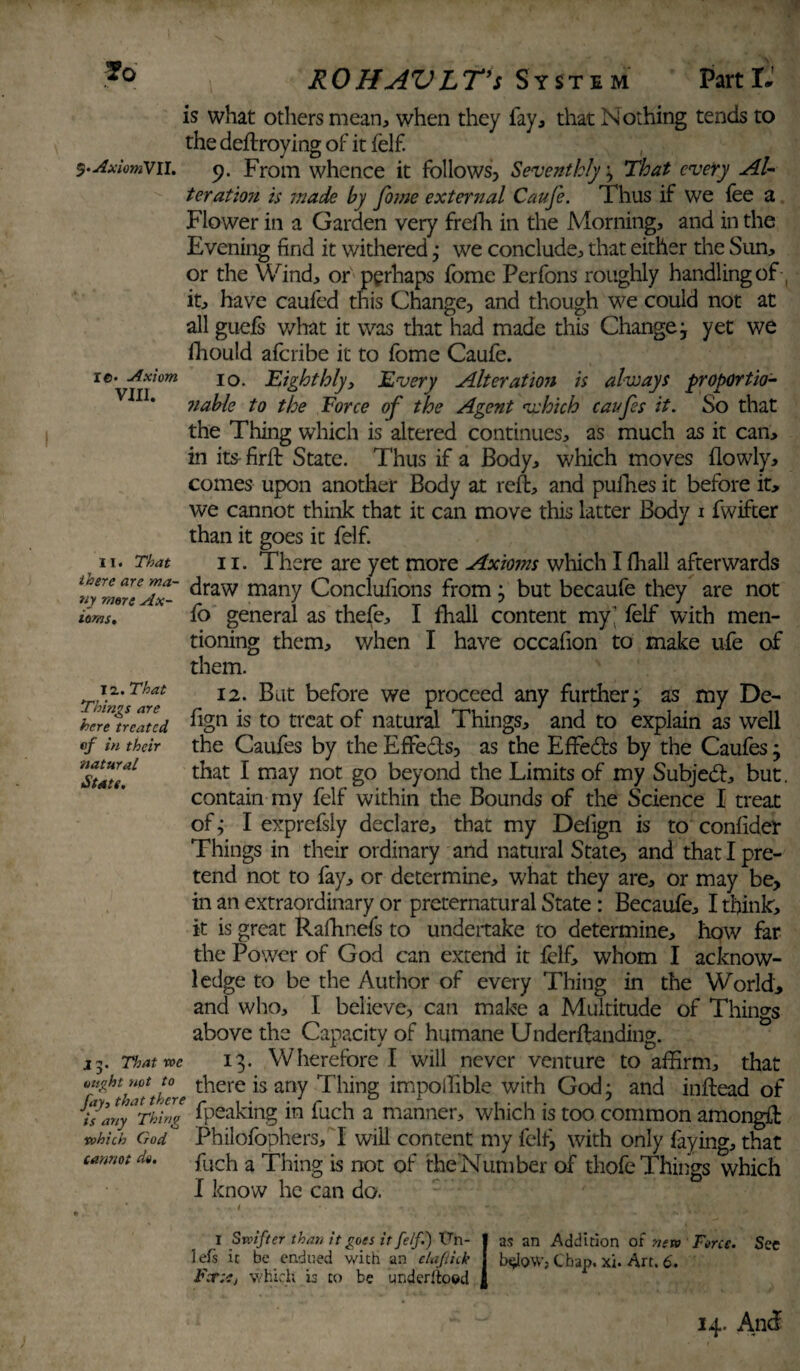 *0 S'AxiomVll. re- Axiom VIII. is what others mean, when they fay, that Nothing tends to the deilroying of it felf. 9. From whence it follows, Seventhly; That every Al¬ ter atio?i is made by fome external Caufe. Thus if we fee a Flower in a Garden very frefh in the Morning, and in the Evening find it withered; we conclude, that either the Sun, or the Wind, or perhaps fome Perfons roughly handling of ( it, have caufed this Change, and though we could not at all guefs what it was that had made this Change ; yet we fhould afcribe it to fome Caufe. 10. Eighthly, Every Alteration is always proportio- ?iable to the Force of the Agent which caufes it. So that the Thing which is altered continues, as much as it can, in its-firft State. Thus if a Body, which moves flowly, comes upon another Body at reft, and pufhes it before it, we cannot think that it can move this latter Body 1 fwifter than it goes it felf. 11. There are yet more Axioms which I fhall afterwards draw many Conclufions from; but becaufe they are not fo general as thefe, I fhall content my' felf with men¬ tioning them, when I have occafion to make ufe of them. 12. But before we proceed any further; as my De- fign is to treat of natural Things, and to explain as well the Caufes by the Effe&s, as the EfFeds by the Caufes; that I may not go beyond the Limits of my Subjed, but. contain my felf within the Bounds of the Science I treat of; I exprefsiy declare, that my Defign is to confider Things in their ordinary and natural State, and that I pre¬ tend not to fay, or determine, what they are, or may be, in an extraordinary or preternatural State: Becaufe, I think, it is great Rafhnefs to undertake to determine, how far the Power of God can extend it felf, whom I acknow¬ ledge to be the Author of every Thing in the World, and who, I believe, can make a Multitude of Things above the Capacity of humane Underftanding. 13. Wherefore I will never venture to affirm, that thatthere there is any Thing impoifible with God; and inftead of h any Thing fpealdng in fuch a manner, which is too common amongft '’' ' Philofophers, I will content my felt, with only faying, that fuch a Thing is not of the Number of thofe Things which I know he can do. II. That there are ma¬ ny mere Ax¬ ioms, I z. That Things are here treated of in their natural. Stats, 2 5. That we ought not to which God cannot do. I Swifter than it goes it felft) ttn- lefs it be endued with an elafick Fortej which is to be underltoed as an Addition of new Force. btdoWj Chap, xi. Art. 6. See 14. And