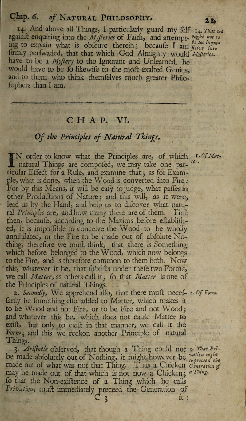 14. And above all Things, I particularly guard tny felf 14. That & 2gainil enquiring into the My feries of Faith, and attempt- 0Hzbt ”ot ing to explain what is obfcure therein j becaufe I am yjf firmly peifwaded, that that which God Almighty would Myjleries, have to be a My fiery to the Ignorant and Unlearned , he would have to be fo likewiie to the moil exalted Genius, and to them who think themfelves much greater Philo- fophers than I am. CHAP. VI. Of the Principles of Natural Things, IN’ order to know what the Principles are, of which Of Mat- natural Things are compofed, we may take one par- Ur* ticular Fifed for a Rule, and examine that j as for Exam¬ ple, what is done, when the Wood is converted into Fire; For by this Means, it will be eafy to judge, what paiFesin other Productions of Nature; and this will, as it were, lead us by the Hand, and help us to difcover what natu¬ ral Principles are, and how many there are of them. Firffc then, becaufe, according to the Maxims before eftablifh- ed, it is impoftible to conceive the Wood to be wholly annihilated, or the Fire to be made out of abfolute No¬ thing, therefore we muft think, that there is Something which before belonged to the Wood, which now belongs to the Fire, and is therefore common to them both. Now this, whatever it be, that fublifts under thefe two Forms, we call Matter, as others call it.; fo that Matter is one of the Principles of natural Things. 2. Secondly, We apprehend alfo, that there muft necef- 2. ofF*rm, farily be fomething elfe added to Matter, which makes it to be Wood and not Fire, or to be Fire and not Wood.; and whatever this be, which does not caufe Matter to exift, but only to exift in that manner, we call it the Form • and this we reckon another Principle of natural Things. 3. adriftotle obferved, that though a Thing could not 3* That Tri¬ be made abfolutely out of Nothing, it might, however be made out of what was not that Thing. Thus a Chicken Generation eg may be made out of that which is not now a Chicken} a ThinZ* fo that the Non-exiftence of a Tiling which he calls Privat'm, muft immediately proceed the Generation of C 3 it : • \
