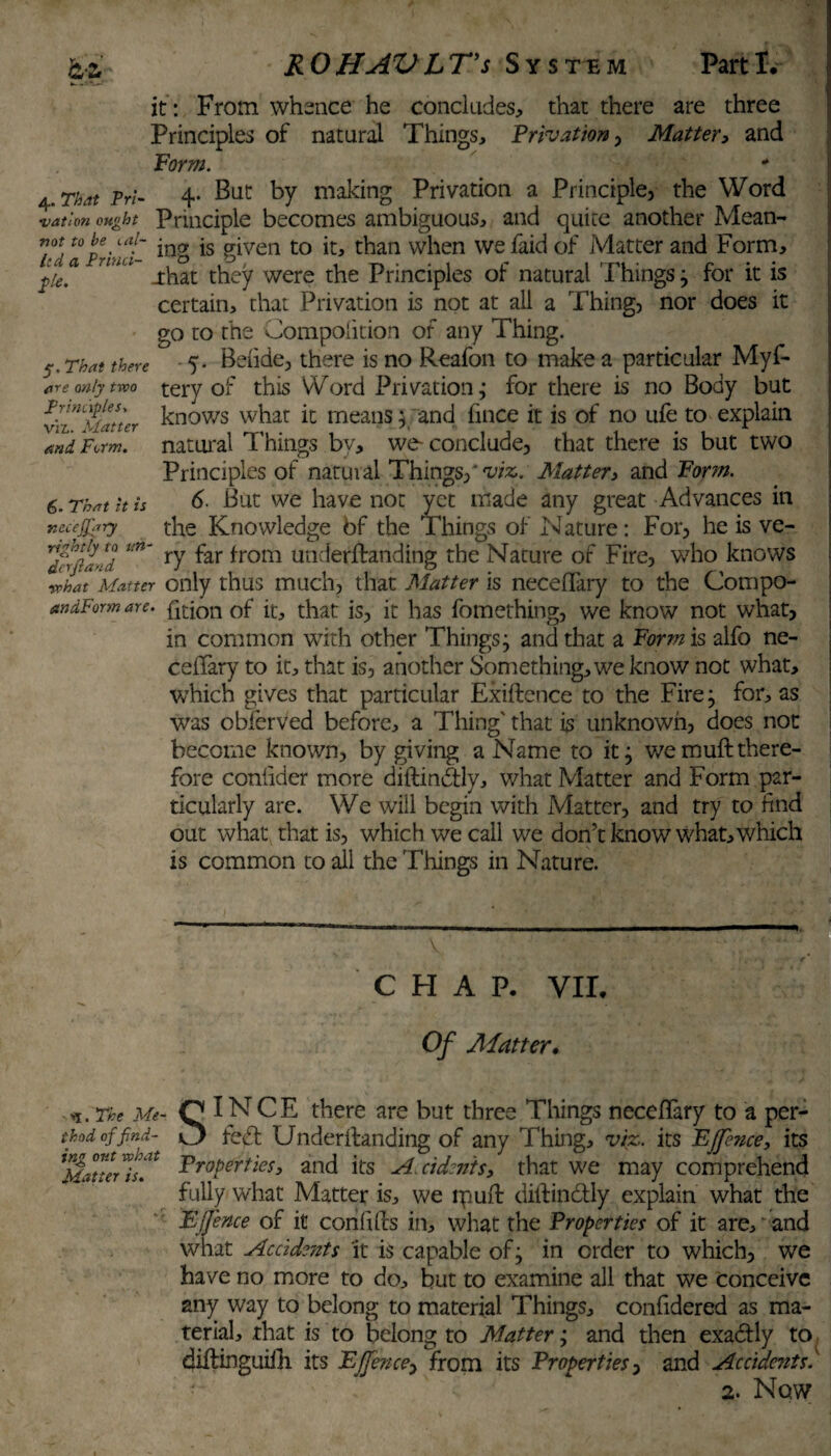 it : From whence he concludes, that there are three Principles of natural Things, Privation, Mattery and Form. 4. That Pri- 4* But by making Privation a Principle, the Word •vation ought Principle becomes ambiguous, and quite another Mean- be “ii- jng js given to it, than when we faid of Matter and Form, fie? U‘UL uhat they were the Principles of natural Things; for it is certain, that Privation is not at all a Thing, nor does it go to the Compolition of any Thing. 5. Beiide, there is no Reafon to make a particular Myf- tery of this Word Privation; for there is no Body but knows what it means; and fince it is of no ufe to explain natural Things by, we conclude, that there is but two Principles of natuial Things,*'ta*. Mattery and Form. 6. But we have not yet made any great Advances in the Knowledge bf the Things of Nature: For, he is ve- dfrf/l- i i n' ry ^ar ^rom underftanding the Nature of Fire, who knows wLt Matter only thus much, that Matter is neceflary to the Compo- andForm are. foion of it, that is, it has fomething, we know not what, in common with other Things; and that a Form is alfo ne- cefifary to it, that is, another Something, we know not what, which gives that particular Exiftence to the Fire; for, as was obferved before, a Thing' that is unknown, does not become known, by giving a Name to it; wemuftthere¬ fore confider more diftinddy, what Matter and Form par¬ ticularly are. We will begin with Matter, and try to find out what that is, which we call we don’t know what, which is common to all the Things in Nature. 5. That there are only two principles, viz. Matter and Form. 6- That it is necejjary CHAP. VII. Of Alatter. .The Me- Q INCE there are but three Things necefifary to a per- thod offind- O fed Underftanding of any Thing, viz. its E[fence, its [Saturis^ FroPerties’ and its A.cidentSy that we may comprehend fully what Matter is, we ipuft diifinctly explain what the Efence of it confifcs in, what the Properties of it are, and what Accidents ’it is capable of; in order to which, we have no more to do, but to examine all that we Conceive any way to belong to material Things, confidered as ma¬ terial, that is to belong to Matter; and then exadly to diftinguifh its Ejfence, from its Properties, and Accidents* 2. Now