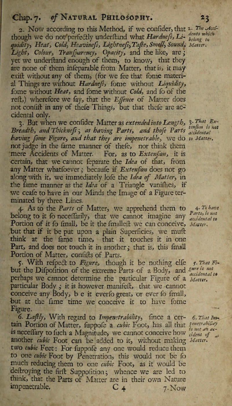 2. Now according to this Method, if we confider,that The Med- though we do notf perfefftly underftand what Hardnefs, Li- quidity, Heat, Coldy Heavinefs, Lightnefs, Tafle, Smelly Sound., Matter. Light, Colour, Tranjparency, Opacity, and the like, are j yet we underftand enough of them, to know, that they are none of them infeparable from Matter, that is, it may exift without any of them, (for we fee that fome materi¬ al Things are without Hardnefs, fome without Liquidity, fome without Heat, and fome without Cold, and fo of the reft,) wherefore we fay, that the EJfence of Matter does not coniift in any of thefe Things, but that thefe are ac¬ cidental only. 3. But when we con fider Matter as extended into Length, 3 -That Ex- Breadth, and Thicknefs j as having Parts, and thofe Parts bidental having fo?ne Figure, and that they are impenetrable-, we do to Matter. not judge in the fame manner of thefe, nor think them mere Accidents of Matter. For, as to Ext erf on, it is certain, that we cannot feparate the Idea of that, from any Matter whatfoever ,• becaufe if Extenfon does not go along with it, we immediately lofe the Idea of Mattery in the fame manner as the Idea of a Triangle vanifhes, if we ceafe to have in our Minds the Image of a Figure ter¬ minated by three Lines. 4. As to the Parts of Matter, we apprehend them to 4* 2» have belong to it fo neceftarily, that we cannot imagine any Portion of it fo fmall, be it the fmalleft we can conceive, Mauer. but that if it be put upon a plain Superficies, we muft think at the fame time, that it touches it in one Part, and does not touch it in another j that is, this fmall Portion of Matter, confifts of Parts. 5. With refpedfc to Figure, though it be nothing elfe ?. That Fi- but the Difpolition of the extreme Parts of a Body, and &nrf ls perhaps we cannot determine the particular figure or a Matter. particular Body ; it is however manifeft, that we cannot conceive any Body, b e it everfo great, or ever fo fmall, but at the fame time we conceive it to have fome Figure. 6. Laflly, With regard to hnpenetrability, fince a cer- 6. That re¬ tain Portion of Matter, fuppofe a cubic Foot, has all that tenetr*btU*y is neceftary to Inch a Magnitude, we cannot conceive how dent*0/^ another cubic Foot can be added to it, without making Matter. two cubic feet: For fuppofe any one would reduce them to one cubic Foot by Penetration, this would not be fo much reducing them to one cubic Foot, as it would be deftroying the firft Supposition^ whence we are led to think, that the Parts of Matter are in their own Nature