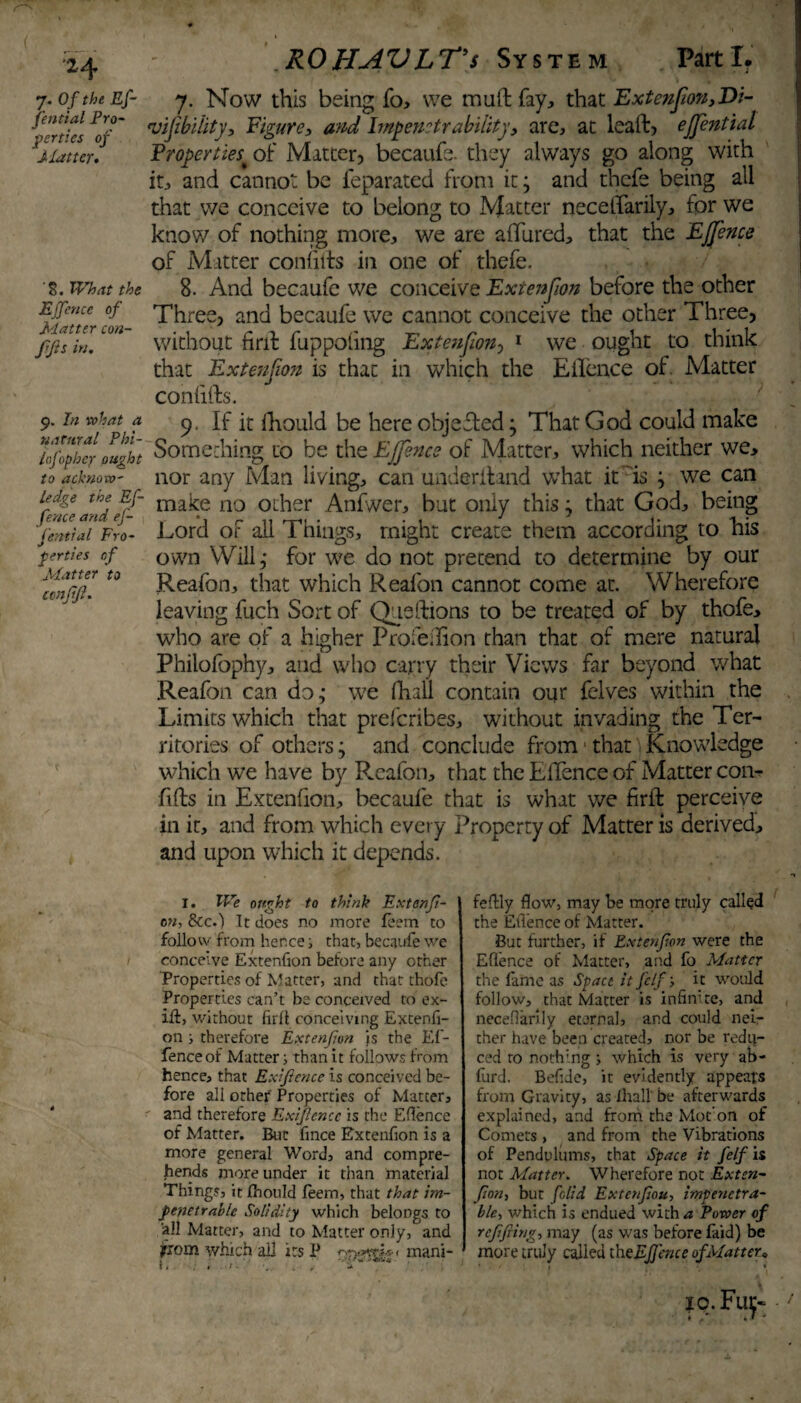 ;24 y. Of the Ef- fential Pro¬ perties of Matter, '8. What the Efence of Matter con- ffts in. <p. In what a natural Phi- lofophcr ought to acknow¬ ledge the Ef¬ fence and ef- fential Pro¬ perties of Matter to confifi. ROHAVLTs System Parti. 7. Now this being fo, we mull; fay, that Extenfion,Di- 1visibility, Figure, and Impenetrability, are, at leaft> ejfential Propeytiest of Matter, becaufe. they always go along with it, and cannot be feparated from it; and thefe being all that we conceive to belong to Matter neceffarily, for we know of nothing more, we are aflured, that the Effence of Matter conliits in one of thefe. 8. And becaufe we conceive Extension before the other Three, and becaufe we cannot conceive the other Three, without fir if fuppoling Extenfion, 1 we ought to think that Extenjlon is that in which the EHence of. Matter conlilfs. 9. If it fhould be here objeffed; That God could make Somediing to be the Effence of Matter, which neither we> nor any Man living, can underiland what it is ; we can make no other Anfwer, but only this j that God, being Lord of all Things, might create them according to his own Will,* for we do not precend to determine by our Reafon, that which Reafon cannot come at. Wherefore leaving fuch Sort of Queftions to be treated of by thofe, who are of a higher Profedion than that of mere natural Philofophy, and who carry their Views far beyond what Reafon can do,* we fhall contain our felves within the Limits which that prefcribes, without invading the Ter¬ ritories of others; and conclude from that Knowledge which we have by Reafon, that the Effence of Matter com lifts in Extenfion, becaufe that is what we firft perceive in it, and from which every Property of Matter is derived, and upon which it depends. I. We ought to think Extonp- on, &cc.) It docs no inore feem to follow from hence; that, becaufe we conceive Extenfion before any other Properties of Matter, and that thofe Properties can’t be conceived to ex¬ iit, without firft conceiving Extenfi¬ on s therefore Extenfion js the Ef¬ fence of Matter; than it follows from hence, that Exifence is conceived be¬ fore all other Properties of Matter, and therefore Exifencc is the Effence of Matter. But fince Extenfion is a more general Word, and compre¬ hends more under it than material Things, it Ihould feem, that that im¬ penetrable Solidity which belongs to all Matter, and to Matter only, and from which ail its P or-’*©*1 mani- t. . . . . . i”*1'. * feflly flow, may be more truly called the Etlence of Matter. But further, if Extenpon were the Effence of Matter, and fo Matter the fame as Space it fclf; it would follow, that Matter is infinite, and neceffarily eternal, and could nei¬ ther have been created, nor be redu¬ ced to nottfng ; which is very ab- furd. Befide, it evidently appears from Gravity, as fhall be afterwards explained, and from the Mot’on of Comets , and from the Vibrations of Pendulums, that Space it feif is not Matter. Wherefore not Exten- fon, but fclid Extenfou, impenetra¬ ble, which is endued with a Power of repping, may (as was before faid) be more truly called the Ejjence of Matt eu