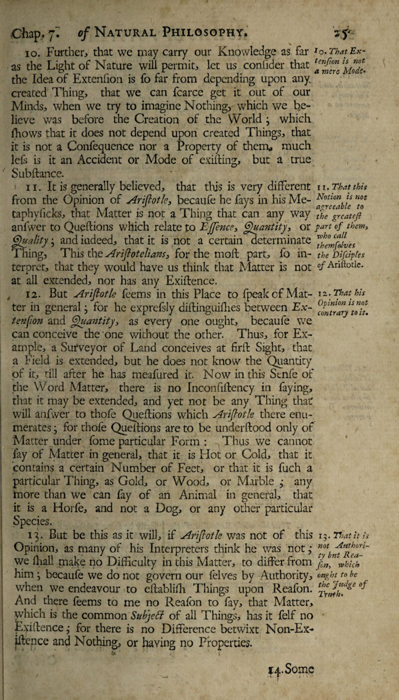 io. Further, that we may carry our Knowledge as far *o.ThatEx- as the Light of Nature will permit, let us confider that the Idea of Extenfion is fo far from depending upon any created Thing, that we can fcarce get it out of our Minds, when we try to imagine Nothing, which we Re¬ lieve was before the Creation of the World ; which fhows that it does not depend upon created Things, that it is not a Confequence nor a Property of them,, much lefs is it an Accident or Mode of exifting, but a true Subftance. i ii. It is generally believed, that this is very different n. That this from the Opinion of Ariftotle, becaufe he fays in his Me- Notlon ts not taphy licks, that Matter is not a Thing that can any way t%e gY cat eft anfwer to Queftions which relate to EJJence, Quantity, or part of them, Quality • and indeed, that it is not a certain determinate ^SmflLes Thing, This the Aristotelians, for the moft part, fo in- the DifdpUs teroret, that they would have us think that Matter is not «/Ariftotle. at all extended, nor has any Exigence. 12. But Ariftotle feems in this Place to {peak of Mat- 12.. That his ter in general ; for he exprefsly diftinguiflies between Ex- (‘‘^raryStoiL tenfion and Quantity, as every one ought, becaufe we can conceive the one without the other. Thus, for Ex¬ ample, a Surveyor of Land conceives at firffc Sight, that a Field is extended, but he does not know the Quantity of it, till after he has meafured it. Now in this Senfe of the Word Matter, there is no Inconfiflency in faying, that it may be extended, and yet not be any Thing that: will anfwer to thofe Questions which Ari[totle there enu¬ merates j for thofe Queitions are to be underftood only of Matter under fome particular Form : Thus we cannot fay of Matter in general, that it is Hot or Cold, that it contains a certain Number of Feet, or that it is fuch a particular Thing, as Gold, or Wood, or Marble ; any more than we can lay of an Animal in general, that it is a Hoj fe, and not a Dog, or any other particular Species. 13. But be this as it will, if Arijlotle wras not of this 13. That it is Opinion, as many of his Interpreters think he was not ,* ^StRea*' we dial! make no Difficulty in this Matter, to differ from jh„” whicL him; becaufe we do not govern our felves by Authority, ought to he when we endeavour to eftablilh Things upon Reafon. J And there feems to me no Reafon to fay, that Matter, which is the common Suhjcff of all Things, has it felf no Evidence; for there is no Difference betwixt Non-Ex- fftence and Nothing, or having no Properties. 14-Some