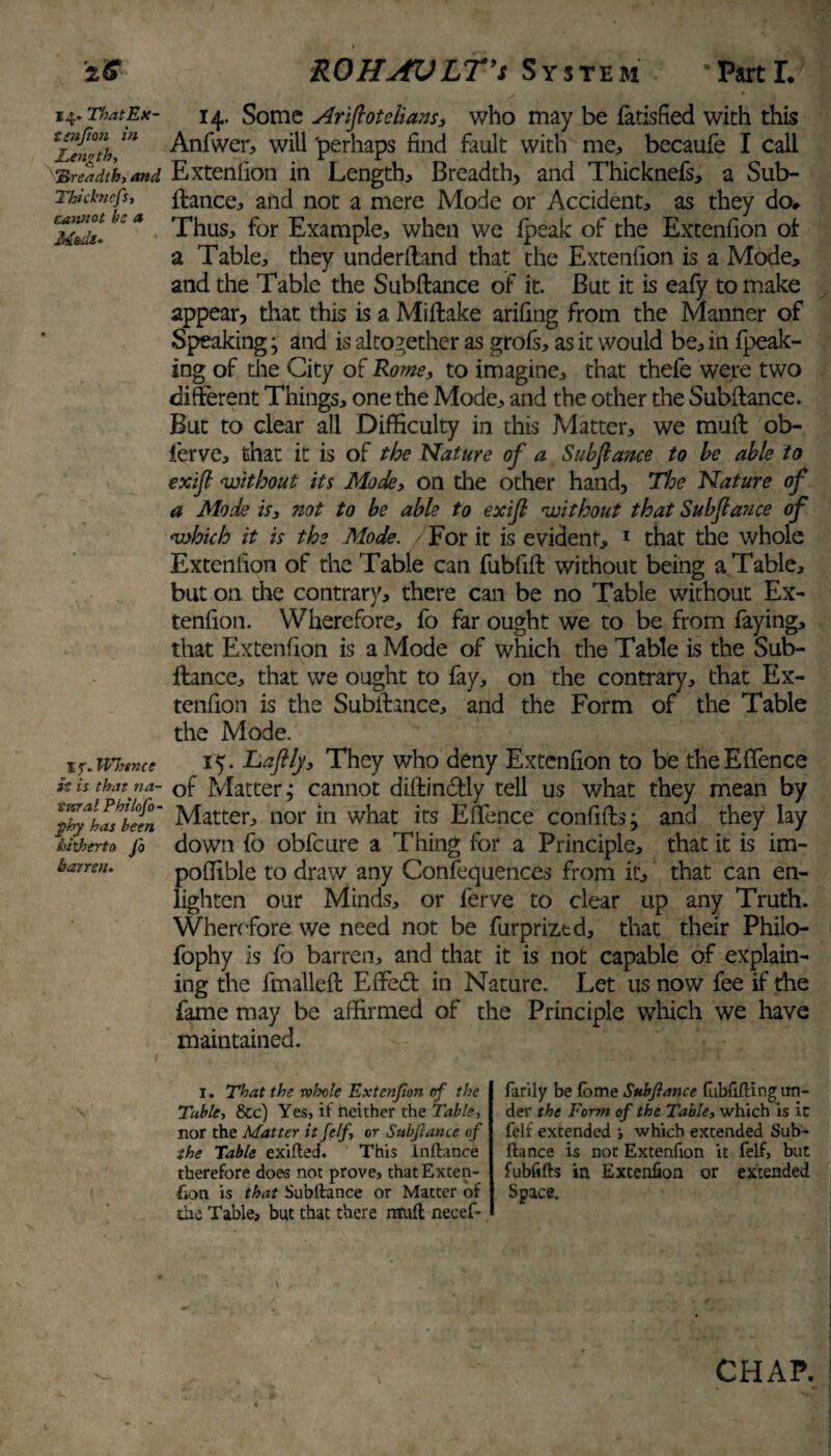 *6 14. ThatEx- tenfion hi Length, “Breadth, and Tbid’ncfs, cannot he a Mods» If .Whence £« is that na¬ tural Philofo- phy has been hitherto Jo barren. HOHAVlt't System ‘PartL 14. Some Ariflotelians, who may be fads fled with this Anfwer, will 'perhaps find fault with me, becaufe I call Extension in Length, Breadth, and Thicknefs, a Sub- fiance, and not a mere Mode or Accident, as they do* Thus, for Example, when we fpeak of the Extenfion of a Table, they underftand that the Extenfion is a Mode, and the Table the Subftance of it. But it is eafy to make appear, that this is a Miflake arifing from the Manner of Speaking; and is altogether as grofs, as it would be, in fpeak- ing of the City of Rome, to imagine, that thefe were two different Things, one the Mode, and the other the Subftance. But to clear all Difficulty in this Matter, we muft ob- ferve, that it is of the Nature of a Subfiance to be able to exifi without its Mode, on the other hand. The Nature of a Mode is, not to be able to exifi without that Subfiance of which it is the Mode. For it is evident, 1 that the whole Extenfion of the Table can fubfift without being a Table, but on the contrary, there can be no Table without Ex¬ tenfion. Wherefore, fo far ought we to be from faying, that Extenfion is a Mode of which the Table is the Sub¬ fiance, that we ought to fay, on the contrary, that Ex¬ tenfion is the Subftance, and the Form of the Table the Mode. 15. JLaftly, They who deny Extenfion to be theEffence of Matter; cannot diflindly tell us what they mean by Matter, nor in what its Effence confifts; and they lay down fo obfcure a Thing for a Principle, that it is im- poffible to draw any Confluences from it, that can en¬ lighten our Minds, or ferve to clear up any Truth. Wherefore we need not be furprized, that their Philo- fophy is fb barren, and that it is not capable of explain¬ ing the fmalleft Effed in Nature. Let us now fee if the fame may be affirmed of the Principle which we have maintained. 1. That the vohole Extenjion of the Table, &c) Yes, it neither the Table, nor the Matter itfelf, or Subftance of the Table exifted. This lnftance therefore does not prove, that Exten¬ sion is that Subftance or Matter of the Table, but that there ntuft necef- farily be fome Sub fiance fubfiftlng un¬ der the Form of the Table, which is it felt extended s which extended Sub¬ ftance is not Extenfion it felf, but fubiifts in Extenfion or extended Space. \ CHAP.