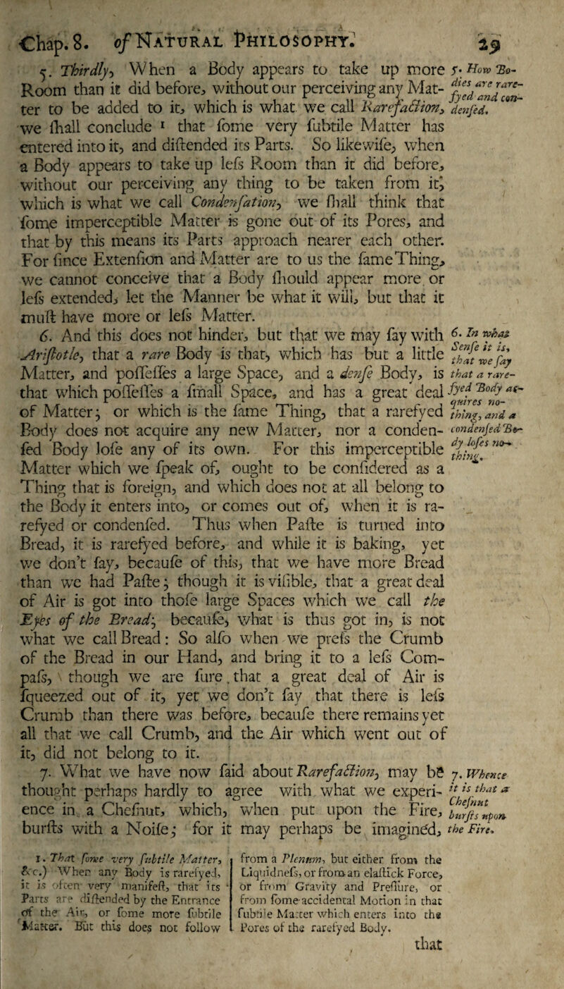 5. Thirdly, When a Body appears to take up mor Room than it did before, without our perceiving an}7 Mat- ter to be added to it, which is what we call Karefafiion, den fed. we fhall conclude 1 that feme very fubtile Matter has entered into it, and diftendcd its Parts. So likewife, when a Body appears to take up lefs Pvoom than it did before:, without our perceiving any thing to be taken from itj which is what we call Condenfation, we fnall think that fome imperceptible Matter is gone out of its Pores, and that by this means its Parts approach nearer each other. For fince Exteniion and Matter are to us the fame Thing, we cannot conceive that a Body fhould appear more or lefs extended, let the Manner be what it will, but that it mull have more or lefs Matter. 6. And this does not hinder, but that we may fay with 6;In Arijlotkj that a rare Body is that, which has but a little ^Jt^efay Matter, and pofie lies a large Space, and a dcnfi Body, is that a rare- that which poffefles a final! Space, and has a great deal fF* of Matter; or which is the iame Thing, that a rarefy ed thing, and a Body does not acquire any new Matter, nor a conden- cmdenjed’B*- fed Body 3ofe any of its own. For this imperceptible n<>~* Matter which we fpeak of, ought to be confidered as a Thing that is foreign, and which does not at all belong to the Body it enters into, or comes out of, when it is ra¬ refy ed or condenfed. Thus when Pafte is turned into Bread, it is rarefyed before, and while it is baking, yet we don’t fay, becaufe of this, that we have more Bread than we had Pafte; though it isvifible, that a great deal of Air is got into thofe large Spaces which we call the Eyes of the Breads becaufe, what is thus got in, is not what we call Bread: So alfo when we prefs the Crumb of the Bread in our Hand, and bring it to a lefs Com- pafs, though we are lure. that a great deal of Air is fqueezed out of it, yet we don’t fay that there is lefs Crumb than there was before, becaufe there remains yet all that we call Crumb, and the Air which went out of it, did not belong to it. 7. What we have now faid about Rarefadlms^ may be 7. Whence thought perhaps hardly to agree with what we experi- *{ * ence in a Chefiutt, which, when put upon the Fire, btr/hlpo» burfts with a Noife ; for it may perhaps be imagined, the Fin, I. That fame very fubtile Matter, &c.) When any Body is rarefyed, it is often- very manifeft, that its Parts are di/iended by the Entrance cff the Air, or fome mote fubtile Ida tear. Hut this does not follow from a Plenum, but either from the Liquidnefs, or from an elaflick Force, or from Gravity and Prefiure, or from fome accidental Motion in that fubtile Matter which, enters into the Pores of the rarefyed Body. that