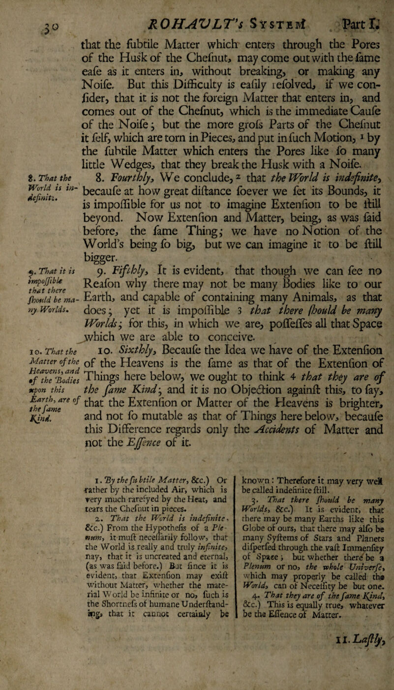 that the fubtile Matter which enters through the Pores of the Husk of the Chefnut, may come out with the fame eafe as it enters in, without breaking, or making any Noife, But this Difficulty is eafily lefolved, if we con- lider, that it is not the foreign Matter that enters in, and comes out of the Chefhut, which is the immediate Caufe of the Noife, but the more grofs Parts of the Chefnut it felf, which are torn in Pieces, and put infuch Motion, 1 by the fubtile Matter which enters the Pores like fo many little Wedges, that they break the Husk with a Noife. t. That the 8. Fourthly, We conclude,2 * * * that the World is indefinite, lufiitv* m~ becaufe at h°w great diftance foever we fet its Bounds, it is impoffible for us not to imagine Extenfion to be ffill beyond. Now Extenfion and Matter, being, as was faid before, the fame Thing,- we have no Notion of the World’s being fo big, but we can imagine it to be ftili bigger. That it is 9. Fifthly, It is evident, that though we can fee no impojjibie Reafon why there may not be many Bodies like to our $bo«id be ma- Earth, and capable ot containing many Animals, as that »y Worlds. does; yet it is impoffible 3 that there fbould he many Worlds; for this, in which we are, poffeffes all that Space which we are able to conceive. 10. That the io. Sixthly, Becaufe the Idea we have of the Extenfion Matter of the Qf the Heavens is the fame as that of the Extenfion of ^fThT'Bodies Things here below, we ought to think 4 that they are of upon this the fame Kind^ and it is no Objection again!!: this, to fay, the fame™ ^ t^at the Extenfion or Matter of the Heavens is brighter, tfrid. 6 and not fo mutable as that of Things here below, becaufe this Difference regards only the Accidents of Matter and not the Ejfince of it. 1. By thefts btile Matter, &c.) Or •rather by the included Air, which is very much rarefyed by the Heat, and tears the Chefnut in pieces. 2. That the World is indefinite•> See.) From the Hypothefis of a Ple¬ num, it muft neceflarily follow, that the World is really and truly infinite, nay, that it is uncreated and eternal, (as was faid before.) But fince it is evident, that Extenfion may exift without Matter, whether the mate¬ rial W orld be infinite or no, fuch is the Shortnefs of humane Underftand- ings that it cannot certainly be known: Therefore it may very weX be called indefinite ftili. 3. That there Should be many Worlds, &c.) It is evident, that there may be many Earths like this Globe of ours, that there may alio be many Syftems of Stars and Planets difperfed through the vaft Immenfity of Spaee i but whether there be a Plenum or no, the whole Univerfc, which may properly be called the World, can of Neceility be but one. 4. That they are of the fame Kind, Sec.) This is equally true, whatever be the Eflence of Matter.