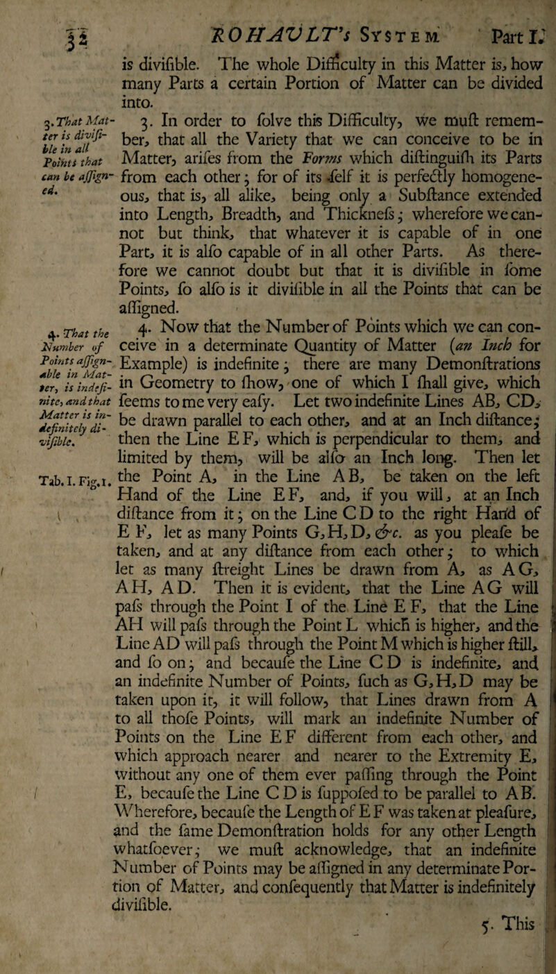 is divifible. The whole Difficulty in this Matter is, how many Parts a certain Portion of Matter can be divided into. «.ThatMat- 3. In order to folve this Difficulty, we mud remem- iZinaU^ b£r> t^iat Variety that we can conceive to be in pilots that Matter, arifes from the Forms which didinguifh its Parts can be ajjign- from each other; for of its -felf it is perfectly homogene- ed' ous, that is, all alike, being only a Subdance extended into Length, Breadth, and Thidcnefs,- wherefore we can¬ not but think, that whatever it is capable of in one Part, it is alfo capable of in all other Parts. As there¬ fore we cannot doubt but that it is divifible in fome Points, fo alfo is it divifible in all the Points that can be affigned. 4. That the 4- Now that the Number of Points which we can con- Piumber of ceive in a determinate Quantity of Matter (an I?ich for Points ajjign- Example) is indefinite j there are many Demondrations *er* is indefi- Geometry to fhow,one of which I fhall give, which nitC-, and that feems to me very eafy. Let two indefinite Lines AB, CD, ^finite!*d?~ drawn parallel to each other, and at an Inch distance,* vijibic.y 1 then the Line E F, which is perpendicular to them, and limited by them, will be alfo an Inch long. Then let Tab.i.fki. Point A, in the Line AB, be taken on the left Hand of the Line E F, and, if you wiil, at an Inch didance from it; on the Line C D to the right Harfd of E F, let as many Points G, H, D, &c. as you pleafe be taken, and at any didance from each other; to which let as many dreight Lines be drawn from A, as AG, AH, AD. Then it is evident, that the Line AG will pafs through the Point I of the Line E F, that the Line API will pafs through the Point L which is higher, and the Line AD will pafs through the Point M which is higher dill, and fo on} and becaufe the Line C D is indefinite, and an indefinite Number of Points, fuch as G,H,D may be taken upon it, it will follow, that Lines drawn from A \ to all thofe Points, will mark an indefinite Number of Points on the Line EF different from each other, and which approach nearer and nearer to the Extremity E, without any one of them ever paffing through the Point / E, becaufe the Line CD is fuppofed to be parallel to AB. Wherefore, becaufe the Length of E F was taken at pleafure, and the fame Demondration holds for any other Length whatfoever,- we mud acknowledge, that an indefinite Number of Points may be affigned in any determinate Por¬ tion of Matter, and confequently that Matter is indefinitely divifible. 5. This U