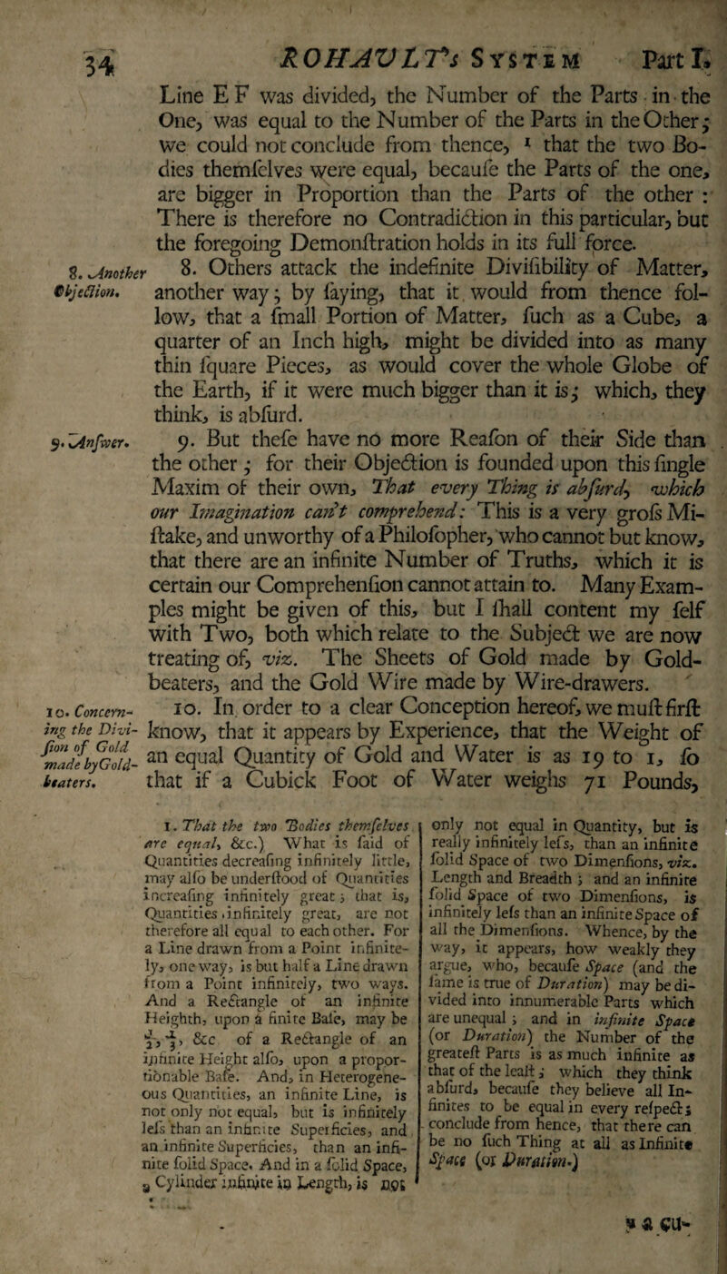34 8. .Another Cbjeftion. ROHAVLTsS yste m Part L Line EF was divided, the Number of the Parts in the One, was equal to the Number of the Parts in the Other * we could not conclude from thence, 1 that the two Bo¬ dies themfelves were equal, becaufe the Parts of the one, are bigger in Proportion than the Parts of the other : There is therefore no Contradiction in this particular, but the foregoing Demonftration holds in its full force. 8. Others attack the indefinite Divifibility of Matter, another way; by laying, that it would from thence fol¬ low, that a fmall Portion of Matter, fuch as a Cube, a quarter of an Inch high, might be divided into as many thin fquare Pieces, as would cover the whole Globe of the Earth, if it were much bigger than it is,* which, they think, is abfurd. 9. But thefe have no more Realon of their Side than the other ,* for their Obje&ion is founded upon this fingle Maxim of their own. That every Thing is ah furd-, which our Imagination carit comprehend: This is a very grols Mi- ftake, and unworthy of a Philofopher, who cannot but know, that there are an infinite Number of Truths, which it is certain our Comprehenfion cannot attain to. Many Exam¬ ples might be given of this, but I lhall content my felf with Two, both which relate to the Subjed: we are now treating of, viz. The Sheets of Gold made by Gold¬ beaters, and the Gold Wire made by Wire-drawers. 10. In order to a clear Conception hereof, we muff firft ing the Dhi- know, that it appears by Experience, that the Weight of ^madebyGotd- an cc3ua^ Quantity of Gold and Water is as 19 to 1, fo beaters. that if a Cubick Foot of Water weighs 71 Pounds, 9. xAnfxver. 1 o. Concern- 1. That the two 'Bodies themfelves arc ecjitah &c.) What is faid of •Quantities decreafing infinitely little, may alfo be underftood of Quantities increafing infinitely great; that is. Quantities .infinitely great, are not therefore all equal to each other. For a Line drawn from a Point infinite¬ ly, one way, is but half a Line drawn from a Point infinitely, two ways. And a Rectangle of an infinite Heighth, upon a finite Bale, may be if, &c of a Re&angle of an infinite Height alfo, upon a propor¬ tionable Bafe. And, in Heterogene¬ ous Quantities, an infinite Line, is not only not equal, but is infinitely lei's than an infinite Superficies, and an infinite Superficies, than an infi¬ nite folid Space. And in a folid Space, a Cylinder infinite in J-ength, is cot only not equal in Quantity, but is really infinitely lefs, than an infinite folid Space of two Dimenfions, vise.. Length and Breadth ; and an infinite folid Space of two Dimenfions, is infinitely lefs than an infinite Space of all the Dimenfions. Whence, by the way, it appears, how weakly they argue, who, becaufe Space (and the lame is true of Duration) may be di¬ vided into innumerable Parts which are unequal , and in infinite Spact (or Duration) the Number of the greateft Parts is as much infinite as that of the leait ,• which they think abfurd, becaufe they believe all In¬ finites to be equal in every refpedri conclude from hence, that there can be no fuch Thing at ail as Infinite Space (or Duratm.) ? £ €U
