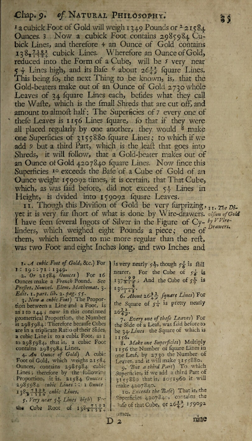 f a cubick Foot of Goid will weigh 1349 Pounds or 2 21584. Ounces. 3 Now a cubick Foot contains 2985984 Cu¬ bick Lines, and therefore 4 an Ounce of Gold contains cubick Lines. Wherefore an Ounce of Gold, reduced into the Form of a Cube, will be s very near 5 4 Lines high, and its Bafe 6 about 26 L} fquare Lines. This being lb, the next Thing to be known, is, that the Gold-beaters make out of an Ounce of Gold 2730 whole Leaves of 34 fquare Lines each, betides what they call the Wafte, which is the fmall Shreds that are cut oft and amount to almoft half: The Superficies of 7 every one of ' thefe Leaves is 1156 Lines fquare, lb that if they were all placed regularly by one another, they would 8 make one Superficies of 3155880 fquare Lines,- to which if we add 9 but a third Part, which is the leaft that goes into Shreds, it will follow, that a Gold-beacer makes out of an Ounce of Gold 4207840 fquare Lines. Now lince this Superficies 10 exceeds the Bafe of a Cube of Gold of an Ounce weight 159092 times, it is certain, that That Cube, which, as was faid before, did not exceed 54 Lines in Height, is dvided into 159092 fquare Leaves. 11. Though this Divifion of Gold be very furprizing, IT. 77^ r>u yet it is very far lliort of what is done by Wire-drawers. vifion of Gold I have feen feveral Ingots of Silver in the Figure of Cy- b vvlre~ linders, which weighed eight Pounds a piece,- one ofDrtiwcrs* them, which feemed to me more regular than the reft, was two Foot and eight Inches long, and two Inches and 1. yA cubic Foot of Gold, &c.) For i : 19 : : 71 : 1349. 2. Or 21784 Ounces) For 16 Ounces make a French Pound. See Prefet. Nottvel. Elem. Mathemat. 3. Edit, i.part. lib. 2. fag. yy. 3. Noxv a cubic Foot) The Propor¬ tion between a Line and a Foot, is as 1 to 144 now in this continued geometrical Proportion, the Number is 2985-984: Therefore becaufe Cubes are in a triplicate Ratio of their Sides, a cubic Line is to a cubic Foot, as 1 to 2985984, that is, a cubic Foot contains 298 5984 Lines. 4. An Ounce of Gold) A cubic Foot of Gold, which weighs 21584 Ounces, contains 2985984 cubic Lines ; therefore by the following Proportion, it is, 21584 Ounces . 2985984. cubic Lines : : l Ounce 1 38*cli^'lc Lines. 5. Very near y-L Lines high) F'~ tha Cube Root of I32tttIv is very nearly y-L, though y-g- is ftill nearer, For the Cube of yf is 137rT7f s And the Cube of 54 is 1363-4 V* 6. About 26*4 fPiare Lines) For the Square of j-fi is pretty nearly i 7. Every one of thefe Leaves) For the Side of a Leaf, was faid before to be 34- Lines the Square of which is 1156. 8. Make one Superficies) Multiply 1156 the Number of fquare Lines in one Leaf, by 2730 the Number of Leaves, and it will make 3155880. cj. “But a third Part) To which Superficies, if we add a third Part of 3IC5880 that is, 1051960 it will make 4207840. \ 10. Exceeds the Bafe) That is, the Superficies 420784c, contains the ^•afe of that Cube, or 26-jjT 159092 umes. D a «»©