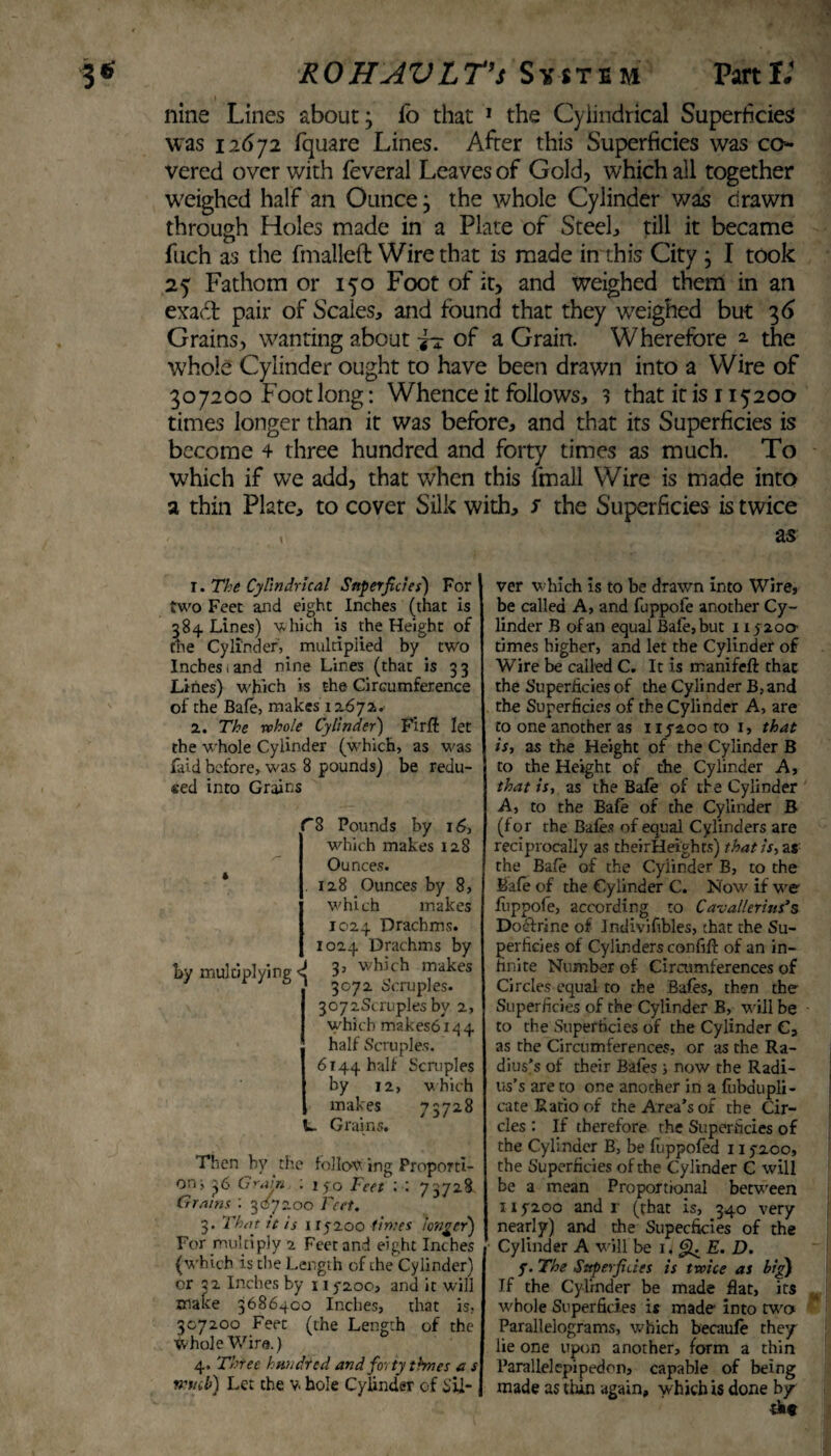 nine Lines about; fo that 1 the Cylindrical Superficies was 12672 fquare Lines. After this Superficies was co¬ vered over with feveral Leaves of Gold, which all together weighed half an Ounce} the whole Cylinder was drawn through Holes made in a Plate of Steel, till it became fuch as the fmalleft Wire that is made in this City 3 I took 25 Fathom or 150 Foot of it, and weighed them in an exaft pair of Scales, and found that they weighed but 3 6 Grains, wanting about of a Grain. Wherefore 2 the whole Cylinder ought to have been drawn into a Wire of 307200 Foot long: Whence it follows, 3 that it is 115200 times longer than it was before, and that its Superficies is become 4 three hundred and forty times as much. To which if we add, that when this fmall Wire is made into a thin Plate, to cover Silk with, / the Superficies is twice as 1. The Cylindrical Superficies) For two Feet and eight Inches (that is 384 Lines) which is the Height of tne Cylinder',. multiplied by two Inches i and nine Lines (that is 3 3 Lines) which is the Circumference of the Bale, makes 12.672. 2. The whole Cylinder) Fir ft let the whole Cylinder (which, as was laid before, was 8 pounds) be redu¬ ced into Grains by multiplying C8 Pounds by 16, which makes 128 Ounces. . 128 Ounces by 8, which makes 1024 Drachms. 1024 Drachms by J 3, which makes 1 3072 Scruples. 3072Scruples by 2, which makes6i44 half Scruples. 6144 hall Scruples by 12, which makes 7 372.8 L. Grains. Then by the follow ing Proporti¬ on;, 36 Grain 150 Feet : 73728 Grains ; 307200 Feet. 3. That it is 115200 times longer) For multiply 2 Feet and eight Inches (which is the Length of the Cylinder) or 32 Inches by 115200, and it will make 3686400 Inches, that is, 307200 Feet (the Length of the Whole Wire.) 4. Three hundred and forty times a s rrttcb) Let the v. hole Cylinder of Sil¬ ver which is to be drawn into Wire, be called A, and fuppole another Cy¬ linder B of an equal Bafe,but 11520a times higher, and let the Cylinder of Wire be called C. It is manifeft that the Superficies of the Cylinder B, and the Superficies of the Cylinder A, are to one another as 115200 to 1, that is, as the Height of the Cylinder B to the Height of the Cylinder A, that is, as the Bafe of the Cylinder A, to the Bafe of the Cylinder B (for the Bales of equal Cylinders are reciprocally as theirHeights) that is, as the Bale of the Cylinder B, to the Bale of the Cylinder C. Now if we fuppole, according to Cavallerius’s Doftrine of lndivifibles, chat the Su¬ perficies of Cylinders confift of an in¬ finite Number of Circumferences of Circles equal to the Bafes, then the Superficies of the Cylinder B, will be to the Superficies of the Cylinder C, as the Circumferences, or as the Ra¬ dius’s of their Bales; now the Radi¬ us’s are to one another in a fubdupli- cate Ratio of the Area’s of the Cir¬ cles : If therefore the Superficies of the Cylinder B, be foppofed 115200, the Superficies of the Cylinder C will be a mean Proportional between 115200 and r (that is, 340 very nearly) and the Supecficies of the Cylinder A will be 1. <&. E. D. 5. The Sttperfides is twice as big) If the Cylinder be made fiat, its whole Superficies is made into two Parallelograms, which becaufe the/ lie one upon another, form a thin Parallelepipedon, capable of being made as thin again, which is done by