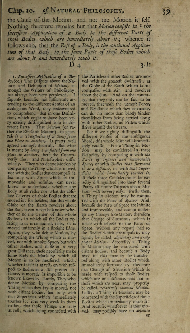 the sJauie of the Motion, and not the Motion it felf. Nothing therefore remains but that Motion confjls in 1 the fuccejjive Application of a Body to the different Parts of thofe Bodies which are immediately about it j whence it follows alio, that the Pefl of a Body, is the continual Applica¬ tion of that Body to the fame Parts of thofe Bodies which are about it and immediately touch it. D 4 3.It l. Succcfifivc application of a Ho- dy,lkc.) The Difpute about the Na¬ ture and Definition of Motion, a- mongft the Writers of Philofophy, has always been very perplexed. I fiippofe, becaufe, not fufhciently at¬ tending to the different Senfes of an ambiguous Word, they endeavoured to comprehend that in one Defini¬ tion, which ought to have been ve¬ ry exactly diftinguifhed into its dif¬ ferent Parts. That Motion (or ra¬ ther the Effect of Motion) in gene¬ ral, is a Tranfiation of a Body from one Place to another, is pretty well agreed amongft them all. But what is meant by being tranflatedfrom one place to another, here the Contro- verfy lies, and Philofophers differ widely. They who define Motion by comparing theThirg which is moved, not with the Bodies that encompafs it, but only with Space which is im moveable and infinite, can nerer know or underftand, whether any Body at all refts, nor what the abfo- lute Celerity of thofe Bodies that are moved is,' for befides, that this whole Glebe of the Earth revolves about the Sun, it can never be known whe¬ ther or no the Center of this whole Syftem, in which all the Bodies re¬ lating to-us is contained, refts, or is moved uniformly in a 1 freight Line. Again, they who define Motion, by comparing the Thing which is mo¬ ved, not with infinite Space, but with other Bodies, and thofe at a very- great Diftance, thefe neceftarily make lome Body the Mark by which all Motion is to be meafiired, which, whether it felf is at reft, or, with ref- pe£i to Bodies at a liill greater di- llance, is moved, is impoftible to be known like wife. Laftly, They who define Motion by comparing the Thing which they fay is moved, not with diftant Bodies, but only with that Superficies which immediately touches it; it is very weak in them to fay, that thofe Things are truly at reft, which being connected with the Particles of other Bodies, are mo¬ ved with the greateft Swiftnefs; as the Globe of the Earth which is in- compared with Air, and revolves about the Sun. And on the contra¬ ry, that they only can be laid to be moved, that with the utmoft Force, and Pvefiftance which they can make, can do no more than barely hinder themfelves from being carried along with other Bodies, as Fifhes which ftrive againft the Stream. But if we rightly diftinguifh the different Senfes of the ambiguous Word, this whole Milt will immedi¬ ately vanifh. For a Thing in Mo¬ tion, may be confidered in three Refpefcs, by comparing it with the Parts of infinite arid immoveable Space, or with 'Bodies that fiurronnd it at a diftance, or with that Super¬ ficies which immediately touches it. If thefe three Confederations be ex¬ actly diftinguifhed into their feveral Parts, ali future Difputes about Mo¬ tion will be very eafy. Firft, then, a Thing in Motion may be compa¬ red with the Parts of Space: And, becaufe the Parts of Space are infinite and immoveable, and cannot under¬ go any Change like Matter, therefore that Change of Situation, which is made with refpeef to the Parts • of Space, without any regard had to the Bodies Which encompafs it, may rightly be called, absolutely a-nd [truly proper Motion. Secondly, a Thing in Motion may be compared with diftant Bodies, and becaufe a Body may in this manner be transfer¬ red along with other Eodies which immediately furround it, therefore thac Change of Situation which is made with refpe£t to thofe Bodies which are at a diftance, and not to thofe which are near, may properly be called, relatively common Motion. Laftly, a Thing in Motion, may be compared with the Superficies of thofe Bodies which immediately touch it: And becaufe, whatfoever is thus mo¬ ved, may poftibly have no abfolute