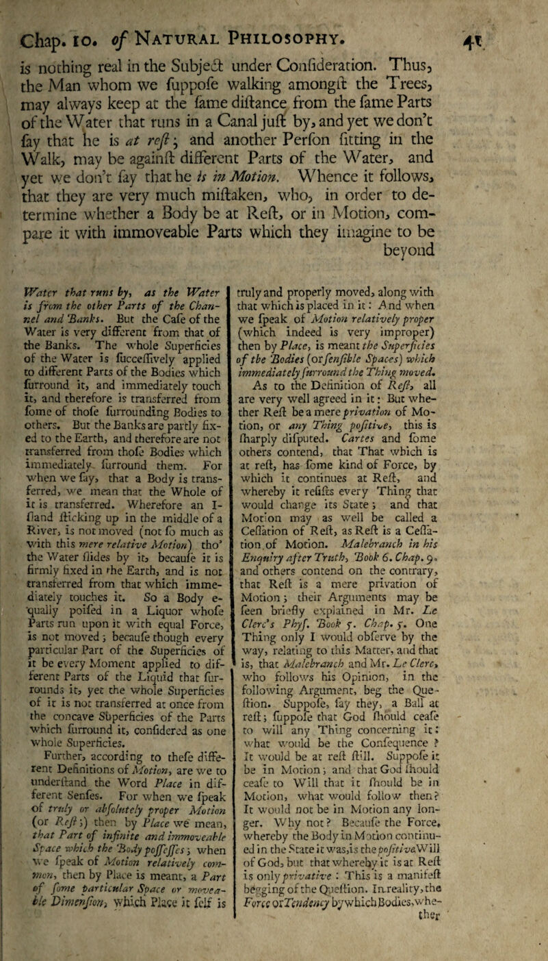 is nothing real in the Subject under Coiftideradon. Thus, the Man whom we fuppofe walking amongst the Trees, may always keep at the fame diftance from the fame Parts of the Water that runs in a Canal juft by, and yet we don’t fay that he is at refl j and another Perfon fitting in the Walk, may be againft different Parts of the Water, and yet we don’t fay that he is in Motion. Whence it follows, that they are very much miftaken, who, in order to de¬ termine whether a Body be at Reft, or in Motion, com¬ pare it with immoveable Parts which they imagine to be beyond Water that runs by, as the Water is from the other Parts of the Chan¬ nel and ‘Banks. But the Cafe of the Water is very different from that of the Banks. The whole Superficies of the Water is fucceffively applied to different Parts of the Bodies which fur round it, and immediately touch it, and therefore is transferred from fome of thofe furrounding Bodies to others. But the Banks are partly fix¬ ed to the Earth, and therefore are not transferred from thofe Bodies which immediately, furround them. For when we fay, that a Body is trans¬ ferred, we mean that the Whole of it is transferred. Wherefore an I- fiand lKcking up in the middle of a River, is not moved (not fo much as with this mere relative Motion) tho’ firmly fixed in the Earth, and is not transferred from that which imme¬ diately touches it. So a Body e- 'qualiy poifed in a Liquor whofe Parts run upon it with equal Force, is not moved ; becaufe though every particular Part of the Superficies of it be every Moment applied to dif¬ ferent Parts of the Liquid that fur- rounds it, yet the whole Superficies of it is not transferred at once from the concave Sfiperficies of the Parts which furround it, confidered as one whole Superficies. Further, according to thefe diffe¬ rent Dehnitions of Motion, are we to understand the Word Place in dif¬ ferent Senfes. For when we fpeak of truly or abfolutcly proper Motion (or Rcfi'f) then by Place we mean, that Part of infinite and immoveable Space which the Body pojfcjj'cs; when we fpeak of Motion relatively corn- mon, then by Place is meant, a Part of fome particular Space or movea¬ ble Dimehjiorh which Place it fclf is truly and properly moved, along with that which is placed in it: And when we fpeak of Motion relatively proper (which indeed is very improper) then by Place, is meant the Superficies of the Bodies (orfenfible Spaces) which immediately furround the Thing moved. As to the Definition of Refl, all are very well agreed in it: But whe¬ ther Reff be a mere privation of Mo¬ tion, or any Thing pofitive, this is Sharply dilputed. Cartes and fome others contend, that That which is at reft, has fome kind of Force, by which it continues at Reft, and whereby it refills every Thing that would charge its State; and that Motion may as well be called a Ceflation of Reft, as Reft is a Ceffa- tion of Motion. Malebranch in his and others contend on the contrary, that Reft is a mere privation of Motion; their Arguments may be leen briefly explained in Mr. Le Clere’s Phyf. Book f. Chap. y. One Thing only I would obferve by the way, relating to this Matter, and that is, that Malebranch and Mr. Le Clerc> who follows his Opinion, in the following Argument, beg the Que- ftion. Suppofe, fay they, a Ball at reft; fuppofe that God ftiould ceafe to will any Thing concerning it.' what would be the Confequence ? It would be at reft ftill. Suppofe it be in Motion; and that God Should ceafe to Will that it Pnould be in Motion, what would follow then? It would not be in Motion any lon¬ ger. Why not? Becaufe the Force, whereby the Body in Motion continu¬ ed in the State it was,is chepofitiv&Wil) of God, but that whereby it is at Reft is only privative : This is a manifeft begging of the Qpeftion. Iareality,the Force oxTendency by which 3odies,whe- Cher •