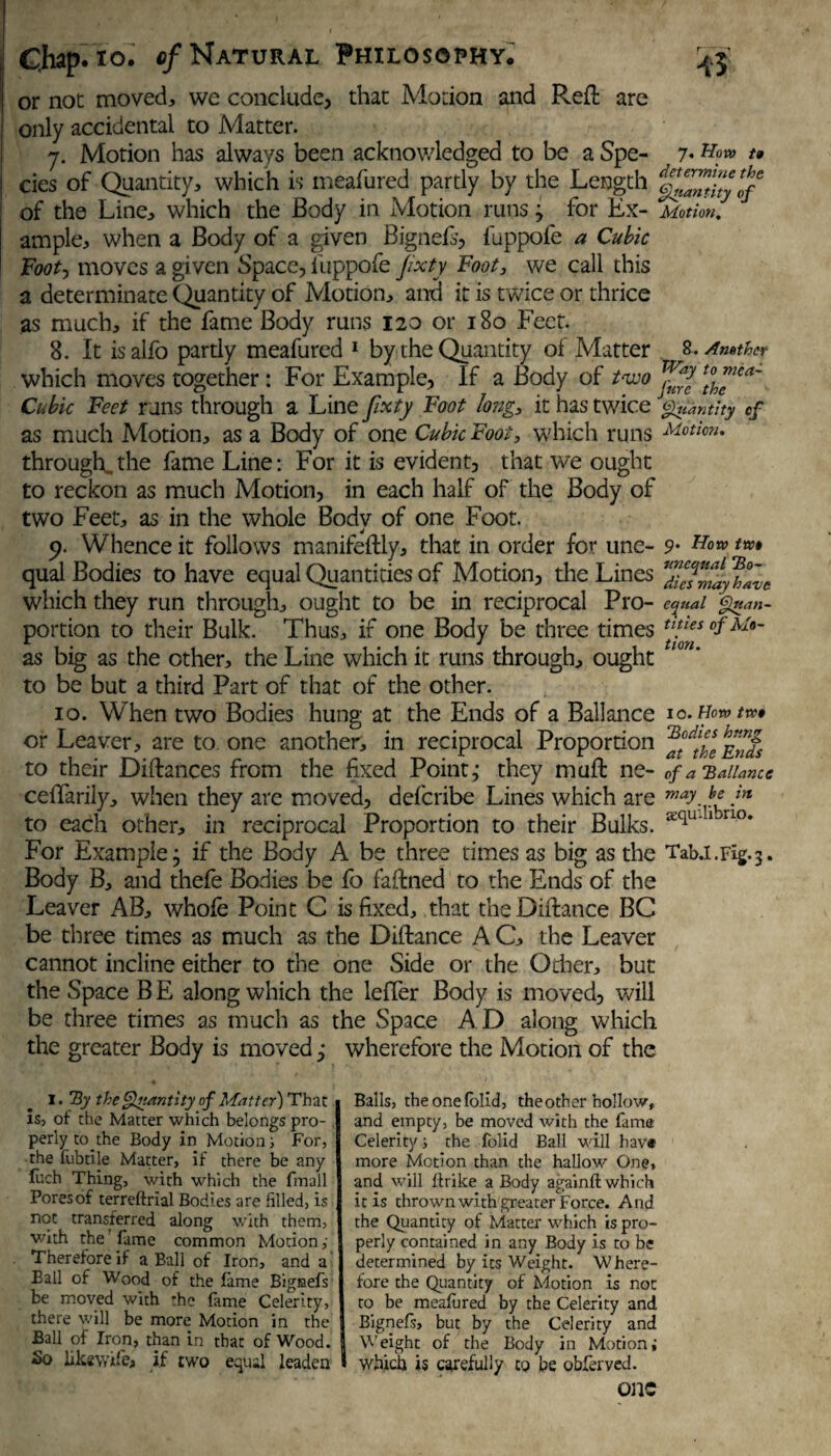 or not moved, we conclude, that Motion and Reft are only accidental to Matter. 7. Motion has always been acknowledged to be a Spe- 7- *» cies of Quantity, which is meafured partly by the Length ^Zntky^f of the Line, which the Body in Motion runs 3 for Ex- Motion, ample, when a Body of a given Bignefs, fuppofe a Cubic Foot, moves a gi ven Space, fuppofe jixty Foot, we call this a determinate Quantity of Motion, and it is twice or thrice as much, if the fame Body runs 120 or 180 Feet. 8. It isalfo pardy meafured 1 by the Quantity of Matter 8. Another which moves together : For Example, If a Body of two [If™' Cubic Feet runs through a Line fxty Foot long., it has twice Quantity of as much Motion, as a Body of one Cubic Foot, which runs through., the fame Line: For it is evident, that we ought to reckon as much Motion, in each half of the Body of two Feet, as in the whole Body of one Foot. 9. Whence it follows manifeftly, that in order for une- 9* qual Bodies to have equal Quantities of Motion, the Lines ffZayhlve which they run through, ought to be in reciprocal Pro- equal Quan- portion to their Bulk. Thus, if one Body be three times tl!tes °f^°~ as big as the other, the Line which it runs through, ought to be but a third Part of that of the other. 10. When two Bodies hung at the Ends of a Ballance 10.Hewtv or Leaver, are to one another, in reciprocal Proportion to their Diftances from the fixed Point,* they muft ne- of a 'Ballance cefifarily, when they are moved, deferibe Lines which are ™*y.Je in to each other, in reciprocal Proportion to their Bulks. ri°* For Example, if the Body A be three times as big as the Tab.i.Fig.3. Body B, and thefe Bodies be fo faftned to the Ends of the Leaver AB, whofe Point C is fixed, that theDiftance BC be three times as much as the Diftance A C, the Leaver cannot incline either to the one Side or the Gdier, but the Space B E along which the lefler Body is moved, will be three times as much as the Space A D along which the greater Body is moved j wherefore the Motion of the I. By the Quantity of Matter) That is, of the Matter which belongs pro¬ perly to the Body in Motion s For, the fubtile Matter, if there be any fuch Thing, with which the fmall Pores of terreftrial Bodies are filled, is not transferred along with them, with the fame common Motion,' Therefore if a Ball of Iron, and a Ball of Wood of the fame Bignefs be moved with the fame Celerity, there will be more Motion in the Ball of Iron, than in that of Wood. So likswife, if two equal leaden » Balls, theonefolid, the other hollow, and empty, be moved with the fame Celerity s the folid Ball will hav* more Motion than the hallow One, and will fir ike a Body again!! which it is thrown with greater Force. And the Quantity of Matter which is pro¬ perly contained in any Body is to be determined by its Weight. Where¬ fore the Quantity of Motion is noc to be meafured by the Celerity and Bignefs, but by the Celerity and Weight of the Body in Motioni which is carefully to be obferved. OllC