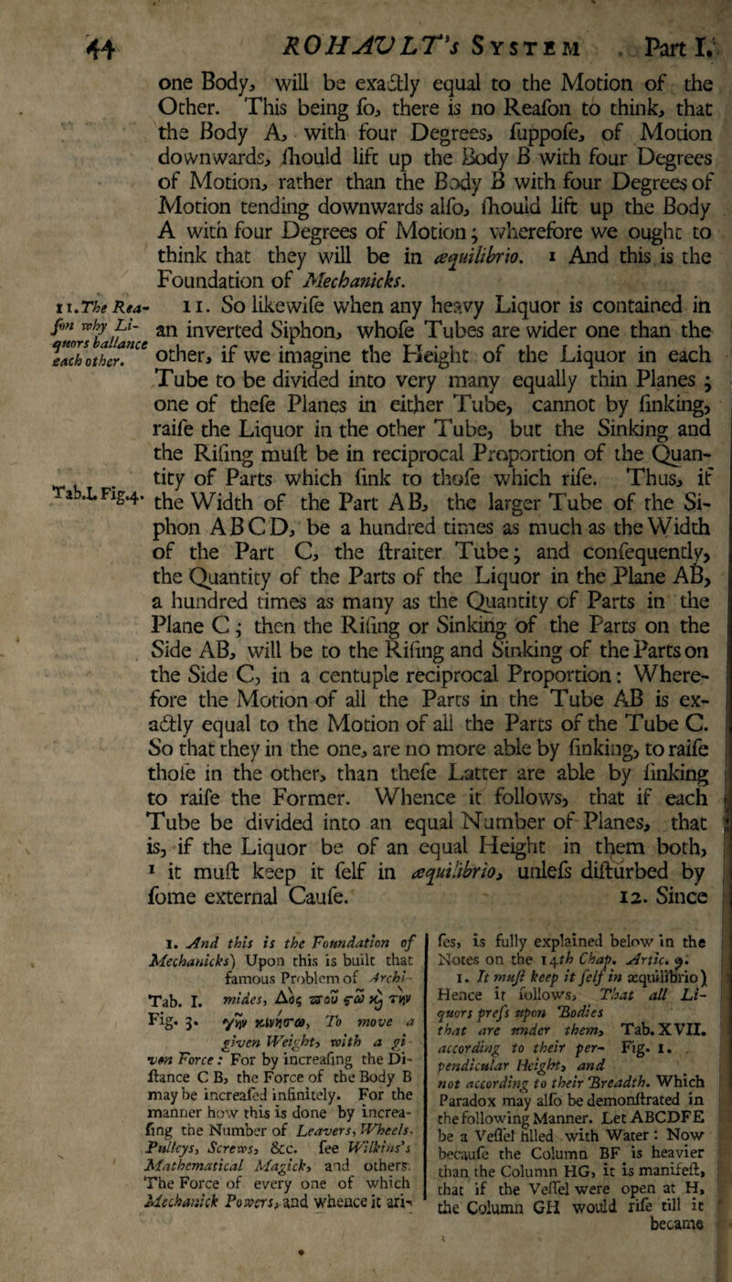 one Body, will be exa&ly equal to the Motion of the Other. This being fo, there is no Reafon to think, that the Body A, with four Degrees, fuppofe, of Motion downwards, iliould life up the Body B with four Degrees of Motion, rather than the Body B with four Degrees of Motion tending downwards alfo, Iliould lift up the Body A with four Degrees of Motion; wherefore we ought to think that they will be in ayuilibrio. i And this is the Foundation of Mechanicks. 11.The Rea- ii. So likewife when any heavy Liquor is contained in fvn nhy an inverted Siphon, whofe Tubes are wider one than the Tach otter'Ue other, if we imagine the Height of the Liquor in each Tube to be divided into very many equally thin Planes ; one of thefe Planes in either Tube, cannot by finking, raiie the Liquor in the other Tube, but the Sinking and the Riling muft be in reciprocal Proportion of the Quan- . tity of Parts which link to thofe which rife. Thus, if * Fig-4- the Width of the Part AB, the larger Tube of the Si¬ phon ABCD, be a hundred times as much as the Width of the Part C, the ftraiter Tube; and confequently, the Quantity of the Parts of the Liquor in the Plane AB, a hundred times as many as the Quantity of Parts in the Plane C ,• then the Riling or Sinking of the Parts on the Side AB, will be to the Riling and Sinking of the Parts on the Side C, in a centuple reciprocal Proportion: Where¬ fore the Motion of all the Parts in the Tube AB is ex- i adfly equal to the Motion of ail the Parts of the Tube C. | So that they in the one, are no more able by finking, to raife i thofe in the other, than thefe Latter are able by linking to raife the Former. Whence it follows, that if each i Tube be divided into an equal Number of Planes, that j is, if the Liquor be of an equal Height in them both, 1 it muft keep it felf in aquilibrio, unlefs difturbed by fome external Caufe. 12. Since I. And this is the Foundation of Mechanicks) Upon this is built that famous Problem of Archi- Tab. I. rnides, Ao§ ssoZ 5-S ^ r«v Fig. 3. *y%v Klv>}<ra>, To move a given Weight) with a gi¬ ven Force: For by increafing the Di- liance C B, the Force of the Body B may be increafed infinitely. For the manner how this is done by increa¬ fing the Number of Leavers-, Wheels. Pulleys, Screws, &c. fee Wilkins’s Mathematical Magick, and other?. The Force of every one of which Mechatiick Powers nd whence it arh fes> is fully explained below in the Notes on the 14*!» Chap. Artie. x. It muji keep it felf in aequilibrio ) Hence it follows. That all Li¬ quors prefs upon Bodies that are under them, Tab. XVII. according to their per- Fig. I. pendicular Height, and not according to their Breadth. Which Paradox may allb be demonftrated in the following Manner. Let ABCDFE be a Veffel hlled with Water : Now becaufe the Column BF is heavier than the Column HG, it is manifeft, j that if the Veffel were open at H, the Column GH would rife till it became