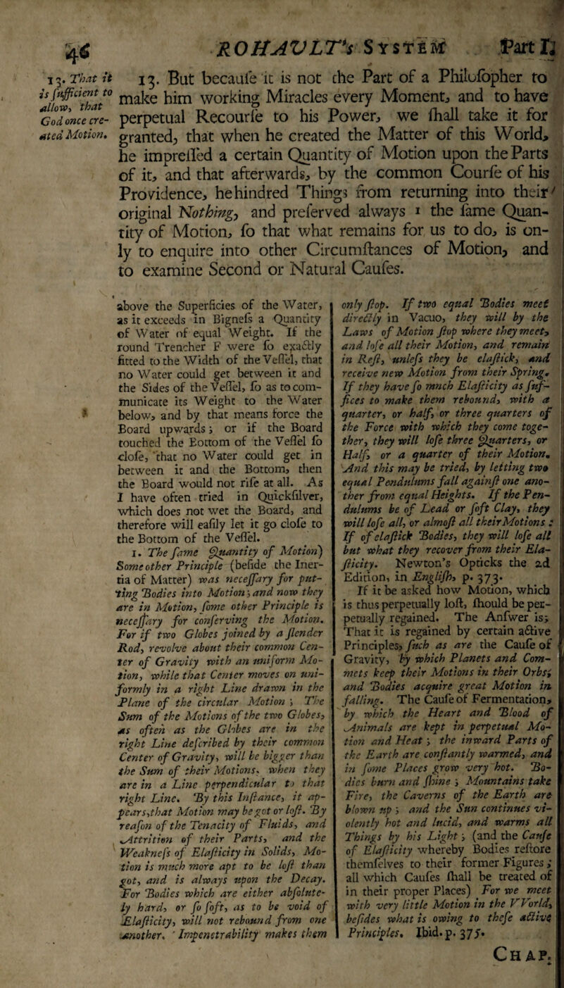 4<S 13. That ii is fuff dent U allow, that Cod once cre¬ ated Motion. ROHAVLT's System: Partly 13. But becauie it is not che Part of a Philufopher to make him working Miracles every Moment and to have perpetual Recourfe to his Power, we fhall take it for granted; that when he created the Matter of this World, he impreifed a certain Quantity of Motion upon the Parts of it, and that afterwards, by the common Courfe of his Providence, hehindred Things from returning into their > original Nothing, and preferved always 1 the lame Quan¬ tity of Motion, fo that what remains for us to do, is on¬ ly to enquire into other Circumftances of Motion, and to examine Second or Natural Caufes. 1 above the Superficies of the Water, as it exceeds in Bignefs a Quantity of Water of equal Weight. If the round Trencher F were fo e}ta&ly fitted to the Width of theVeflel, that no Water could get between it and the Sides of theVeflel, fo as to com¬ municate its Weight to the Water below, and by that means force the Board upwards ; or if the Board touched the Eottom of the Veflel fo clofe, 'that no Water could get in between it and the Bottom, then the Board would not rife at all. As I have often tried in Quickfilver, which does not wet the Board, and therefore will eafily let it go clofe to the Bottom of the Veflel. 1. The fame Quantity of Motion) Some other Principle (befide the Iner¬ tia of Matter) was neceffary for put¬ ting Bodies into Motion-,and now they are in Motion, Come other Principle is necejpiry for conferving the Motion. For if two Globes joined by a fender Rod, revolve about their common Cen¬ ter of Gravity with an uniform Mo¬ tion, while that Center moves on uni¬ formly in a right Line drawn in the Plane of the circular Motion \ The Sum of the Motions of the two Globes, as often as the Globes are in the right Line defcribed by their common Center of Gravity, will be bigger than the Sum of their Motions. when they are in a Line perpendicular to that right Line. By this Inftance, it ap¬ pear s,that Motion may be got or loft. ‘By reafon of the Tenacity of Fluids, and ^Attrition of their Parts, and the IVeaknefs of Elafticity in Solids, Mo¬ tion is much more apt to be loft than got, and is always upon the Decay. For Bodies which are either abfolute- ly hard, or fo foft, as to be void of Elafticity, will not rebound from one smother. ' Impenetrability makes them only flop. If two equal Bodies meet dircttly in Vacuo, they will by the Laws of Motion flop where they meet, and lofe all their Motion, and remain in Reft, unlefs they be elaftick, and receive new Motion from their Spring. , If they have fo ranch Elafticity as frtf- fices to make them rebound, with a ii quarter, or half, or three quarters of the Force with which they come toge¬ ther, they will lofe three Quarters, or Half, or a quarter of their Motion. And this may be tried, by letting two equal Pendulums fall againft one ano¬ ther from equal Heights. If the Pen¬ dulums be of Lead or foft Clay, they will lofe all, or almoft all their Motions : If of elaftick Bodies, they will lofe all but what they recover from their Ela- 1 fticity. Newton’s Opticks the zd j Edition, in Englifh, p- 373* If it be asked how Motion, which is thus perpetually loft, Ihould be pec- j petually regained. The Anfwer is; That it is regained by certain a&ive Principles, fuch as are the Caufe of Gravity, by which Planets and Com¬ mas keep their Motions in their Orbs', and Bodies acquire great Motion in falling. The Caufe of Fermentation, by which the Heart and Blood of Animals are kept in perpetual Mo¬ tion and Heat; the inward Parts of the Earth are confiantly warmed, and in fome Places grow very hot. Bo¬ dies burn and fhine ; Mountains take Fire, the Caverns of the Earth are blowyi up and the Sun continues vi¬ olently hot and lucid, and warms all Things by his Light; (and the Caujc of Elafticity whereby Bodies reftore themfelves to their former Figures ; all which Caufes fhall be treated of in their proper Places) For we meet with very little Motion in the World, befides what is owing to thefe alii vs Principles. Ibid. p. 37 J. Chap. ... *