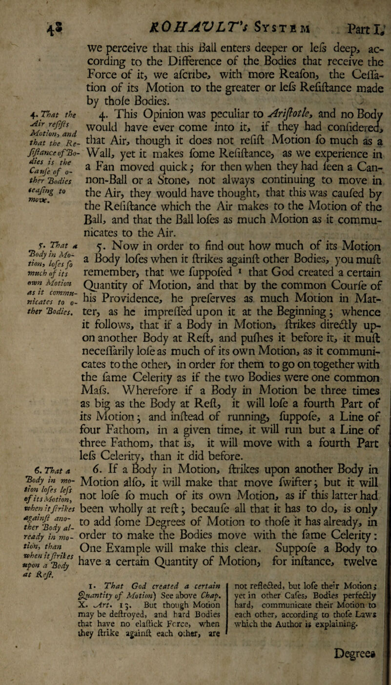4. That the Mir rejifis Motion> w the CauJ'e of 0- ther bodies teafing to move. f. That a ’Body in Mo¬ tion, lofes fo much of its own Motion as it commu¬ nicates to 0- ther Bodies. we perceive that this Ball enters deeper or Ids deep, ac¬ cording to the Difference of the Bodies that receive the Force of it, we afenbe, with more Reafon, the defla¬ tion of its Motion to the greater or lefs Refiftance made by thole Bodies. 4. This Opinion was peculiar to Ariftotle, and no Body would have ever come into it, if they had conlidered, 7hat7he“rRe- that Air, though it does not refill Motion fo much as a Jifiance of Bo- Wall, yet it makes fome Refiftance, as we experience in a Fan moved quick; for then when they had feen a Can¬ non-Ball or a btone, not always continuing to move in the Air, they would have thought, that this was caufed by the Refiftance which the Air makes to the Motion of the Ball, and that the Ball lofes as much Motion as it commu¬ nicates to the Air. 5. Now in order to find out how much of its Motion a Body lofes when it ftrikes againft other Bodies, you muft remember, that we fuppofed 1 that God created a certain Quantity of Motion, and that by the common Courfe of his Providence, he preferves as much Motion in Mat¬ ter, as he imprefled upon it at the Beginning; whence it follows, that if a Body in Motion, ftrikes dire&ly up¬ on another Body at Reft, and pufhes it before it, it muft neceflarily lofe as much of its own Motion, as it communi¬ cates to the other, in order for them to go on together with the fame Celerity as if the two Bodies were one common Mals. Wherefore if a Body in Motion be three times as big as the Body at Reft, it will lofe a fourth Part of its Motion; and inftead of running, fuppofe, a Line of four Fathom, in a given time, it will run but a Line of three Fathom, that is, it will move with a fourth Part lels Celerity, than it did before. 6. That a 6. If a Body in Motion, ftrikes upon another Body in Body in mo- Motion alfo, it will make that move fwifter3 but it will ^fit s Motion, not lofe fo much of its own Motion, as if this latter had when it ftrikes been wholly at reft 7 becaufe all that it has to do, is only tierBodyd to ac^ fome Degrees of Motion to thofe it has already, in ready in mo- order to make the Bodies move with the fame Celerity: ^T' Oae Example will make this clear. Suppofe a Body to 2pm a Body ^ave a certain Quantity of Motion, for inftance, twelve at Ref, I. That God created a certain Quantity of Motion) See above Chap. X. irt. 13. But though Motion may be deftroyed, and hard Bodies that have no elaftick Fcrce, when they ftrike againft each other, are not refle&ed, but lofe the'r Motion; yet in other Cafes, Bodies perfectly hard, communicate their Motion to each other, according to thofe Laws which the Author is explaining. Degree#