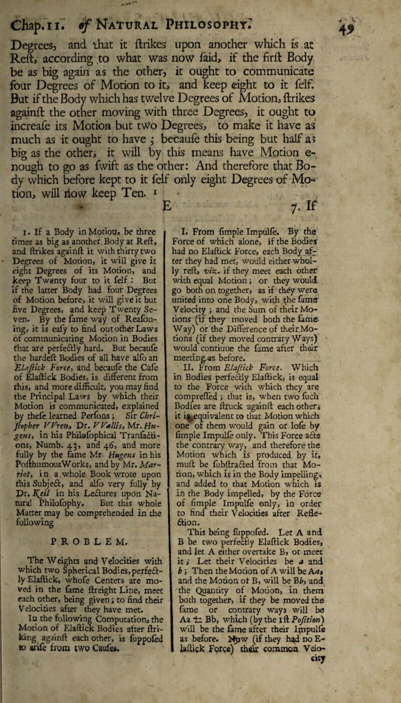 Degrees, and that it ftrikes upon another which is at Reft, according to what was now faid, if the firft Body be as big again as the other, it ought to communicate four Degrees of Motion to it, and keep eight to it felf. But if the Body which has twelve Degrees of Motion, ftrikes againft the other moving with three Degrees, it ought to increafe its Motion but two Degrees, to make it have as much as it ought to have ; becaufe this being but half as big as the other, it will by this means have Motion e- nough to go as fwift as the other: And therefore that Bo¬ dy which before kept to it felf only eight Degrees of Mo¬ tion, will now keep Ten. 1 E 7. If 1. If a Body in Motion, be three times as big as another Body at Reft, and ftrikes againft it with thirty two Degrees of Motion, it will give it eight Degrees of its Motion, and keep Twenty four to it felf : But if the latter Body had four Degrees of Motion before, it will give it but five Degrees, and keep Twenty Se¬ ven. By the fame way of Reafbn- ing, it is eafy to find out other Laws of communicating Motion in Bodies that are perfeftly hard. But becaufe the hardeft Bodies of all have alio an Elaftick Force, and becaufe the Cafe of Elaftick Bodies, is different from this, and more difficult, you may find the Principal Laws by which their Motion is communicated, explained by thefe learned Perfons; Sir Chri- ftopher Wren, Dr. Willis, Mr. Ha¬ gens, in his Philafophical Tranfadti- ons, Numb. 43, and 46, and more fully by the fame Mr. Hagens in his Pofthumous Works, and by Mr. Mar- riot, i n a whole Book wrote upon this Subjedi, and alfo very fully by Dr. Kftil in his Ledlures upon Na¬ tura! Philofophy. But this whole Matter may be comprehended in the following PROBLEM. The Weights and Velocities with which two Spherical Bodies, perfedt- ly Elaftick, whofe Centers are mo¬ ved in the fame {freight Line, meet each other, being given; to find their Velocities after they have met. In the following Computation, the Motion of Elaftictc Bodies after ftri- king againft each other, is fuppofed to arife from two Caufes, I. From fimple Impulfe. By the Force of which alone, if the Bodies had no Elaftick Force, each Body af¬ ter they had met, would either whol¬ ly reft, viz. if they meet each other with equal Motion; or they would go both on together, as if they were united into one Body, with the fame Velocity ; and the Sum of their Mo¬ tions (if they moved both the fame Way) or the Difference of their Mo¬ tions (if they moved contrary Ways) would contiuue the fame after their meeting's before. II. From ElaJUck Force. Which in Bodies perfectly Elaftick, is equal to the Force with which they are comprefled ; that is, when two fuch Bodies are ftruck againft each other* it ^.equivalent to that Motion which one of them would gain or lofe by fimple Impulfe only. This Force adls the contrary way, and therefore the Motion which is produced by it, muft be fubftradted from that Mo¬ tion, which is in the Body impelling, and added to that Motion which is in the Body impelled, by the Force of fimple Impulfe only, in order to find their Velocities after Refle- ftion. This being fuppofed. Let A and B be two perfedtly Elaftick Bodies, and let A either overtake B, or meet it; Let their Velocities be a and b s Then the Motion of A will be A a* and the Motion ot B, will be Bb, and the Quantity of Motion, in them both together, if they be moved the fame or contrary ways will be Aa *£. Bb, which (by the ift Portion) will be the fame after their Impulfe as before. Now (if they had no E- laftick Force) their common Veio-