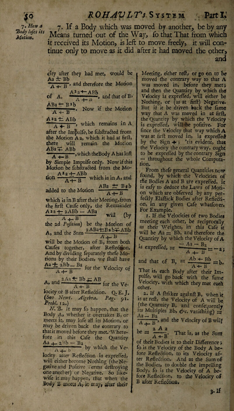 7. How a 7. If a Body which was moved by another, be by any Motion™ltS Means turned out of the Way, fo that That from which it received its Motion, is left to move freely, it will con¬ tinue only to move as it did after it had moved the other, and n city after they had met, would be Aa ±r Bb and therefore the Motion of A, ABa4~ BJb A5a-+-ABb A , and that of B> Now if the Motion A 4— B A*a *fc ABb A ^ B—, which remains in A after the Imjbulfe, be fubftraXed from the Motion A a, which it had at firft, there will remain the Motion ABa T- ABb t g—ywhich theBody A has loft by Simple Impulfeonly. Now if this Motion be fubitraXed from the Mo- AJa+-ABb ■ . , which is in A, and tion B ABa Bib added to the Motion . , H A -t— D which is in B after their Meeting, from the firft Caufe only, die Remainder Aia-+- aABb >— ABa „ —=AqrB- w,u Qy the 2d Pojhion) be the Motion of a , c 2ABa-fc.BabHp.ABb A, and the Snm----- A B will be the Motion of B, from both Caufes together, after RefleXion. And by dividing feparately thefe Mo¬ tions by their Bodies, we Avail have Aa 2Bb «Ba, . . for the Velocity of A, and A-p B 2Aa 4 Bb r: AB for the Ve- A 4- B lociry of B after RefleXion. Q. E. J. (See Newt. Algebra. Pag. 51. Prcbl. 12.) AT. 3. It may fo happen, that the Body A, whether it overtakes B, or meets it, may lofe all its Motion, 01- may be driven back the contrary to that it moved before they met.-Where- fore in this Cafe the Quantity Aa 2.Bb •— Ba — ■ * by which the Ve- ,1, locity arter Reflexion is exprefied, will either become Nothing (the Ne¬ gative and Pofitive , erms deftroying one another) or Negative. So like- wife it may happen, that when the Body B meets A> it may, after their Meeting, either reft, or go on to he moved the contrary way to that A was moved in, before they met, and then the Quantity by which the Velocity is exprefied, will either be Nothing, or (as at firft) Negative. But if it be driven back the fame way that A was moved in at firft, the Quantity by which the Velocity is exprefied, will*be pofitive. For fince the Velocity that way which A was at firft moved in, is expreflecf by the Sign 4« j ’tis evident, that the Velocity the contrary way, ought to be exprefied by the contrary Sign 7- throughout the whole Computa¬ tion. From thefe general Quantities now found, by which-the Velocities of tlie Bodies A and B are exprefied, it is eafy to deduce the Laws of Moti¬ on which are obferved by any per- feXly Elaftick Bodies after Reflexi¬ on, in any given Cafe whatfover. For Example. 1. If the Velocities of two Bodies meeting each other, be reciprocally as their Weights, in this Cafe it will be Aa a: Bb, and therefore the Quantity by which the Velocity of A is exprefied, a* A B •a; and that of t> ■— Ab 4- Bb , B, — —.-- ab. A 4— B That is, each Body after their Im- pulfe, will go back with the fame Velocity, with which they met each other. . 2. If A ftrikes againftB, when it is at reft, the Velocity of A will be (the Quanuity B, and confequently its Multiples Bb, &c. vanifhing) a* p > and the Velocity ofBwilj 1=3 That is, as the Sum of their Bodies is to their Difference j fo is the Velocity of the Body A be¬ fore RefleXion, to its Velocity af¬ ter ReflcXion. And as the Sum of the Bodies, to double the impelling Body, fo is the Velocity of A be¬ fore RefleXion, to the Velocity of B after RefleXion. 3-If t