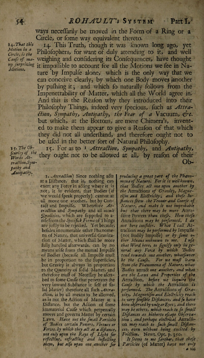 ways neceffarily be moved in the Form of a Ring or a Circle, or fome way equivalent thereto. 14.Thatthis 14. This Truth, though it was known long ago, yet ^CirdelIs the Philqfophers, for want of duly attending to it, and well Canfcof ma- weighing and confidering its Confequences, have thought T\iodons*lfig *c ^mPol^c t0 account for all the Motions we fee in Na¬ ture by Impulfe alone, which is the only way that we can conceive clearly, by which one Body moves (another by pufhing it3 and which fo naturally follows from the Impenetrability of Matter, which all the World agree in. And this is the Reafon why they introduced into their Philofophy Things, indeed very fpecious, fuch as Attra¬ ction, Sympathy, Antipat by, the Fear of a Vacuum, dire. but which, at the Bottom, are mere Chimera’s, invent¬ ed to make them appear to give a Reafon of that which they did not all underftand, and therefore ought not to be ufed in the better fort of Natural Philofophy. 15. For as to 1 Attraction, Sympathy, and Antipathy, they ought not to be allowed at all, by reafon of their Ob- 15'. The Ob¬ scurity of the Words At- traflion,Sym¬ pathy and Antipathy. i. Attradiari) Since nothing a<t$ at a Diftance, that is, nothing can exert any Force in acting where it is not; it is evident, that Bodies (if we would fpeak properly) cannot at all move one another, but by Con¬ tact and Impulfe. Wherefore At- traClion and Sympathy and all occult Qualities, which are lip poled to a- rifefrom the Specifick Forms of Things are jultly to be rejected. Yet becaule, befides innumerable other Phatnome- na of Nature, that univerfal Gravita¬ tion of Matter, which fhall be more fully handled afterwards, can by no means atife from the mutual Impulfe of Bodies (becaule all Impulfe muff be in proportion to the Superficies, but Gravity is always in proportion to the Quantity of lolid Matter, and therefore mull: of NecelTity be afcri- bed to forne Caule that penetrates the very inward Subftance it felf of fo- lid Matter) therefore all fuch Attra¬ ction, is by all means to be allowed, as is not the Action of Matter at a Diftance, but the Action of lome immaterial Caufe which perpetually moves and governs Matter by certain Laws. Have not the fmall Particles of ‘Bodies certain Powers, Virtues or Forces, by which they ad at a difiance, not only upon the Rays of Light for refeding, refrading and infieding ihejn, but alfo upon one another for producing a great part of the Pheno¬ mena of Nature. For it is well known, that 'Bodies ad one upon another by the Attractions of Gravity, Magne¬ ti fm and Eledricity, and thefe In¬ fiances Jhcw the Tcnour and Courfe of Nature, and make it not improbable but that there may be more Attra¬ ctive Towers than thefe. How thefe Attractions may be performed, I do not here confidcr. What I call At¬ traction may be performed by Impulfe (not Bodily Impulfe) or by fome o- ther Means unknown to me. I nfe that Word here, to fignify only in ge¬ neral any Force by which Bodies tend towards one another, whatfotver be the Caufe. For we mnfi leans from the Pbxnomcna of Nature, what Bodies attract one another, and what are the Laws and Properties of the Attraction, before we inquire the Caufe by which the Attraction is performed. The Attractions of Gra¬ vityi Magnetifm and Eledricity reach to very fenfiblc Difiances, and ft have been obferved by vulgar Eyes’, and there may be others, which reach to fo fmall Defiances as hitherto efcape Obferva- tion ; and perhaps eledrical Attracti¬ on may reach to fuch fmall Difian- ccs, even without being excited by Fridion. Newt. Opt. p. 350. It feems to me farther, that thefe Particles (of Matter) have not only •a vi<*