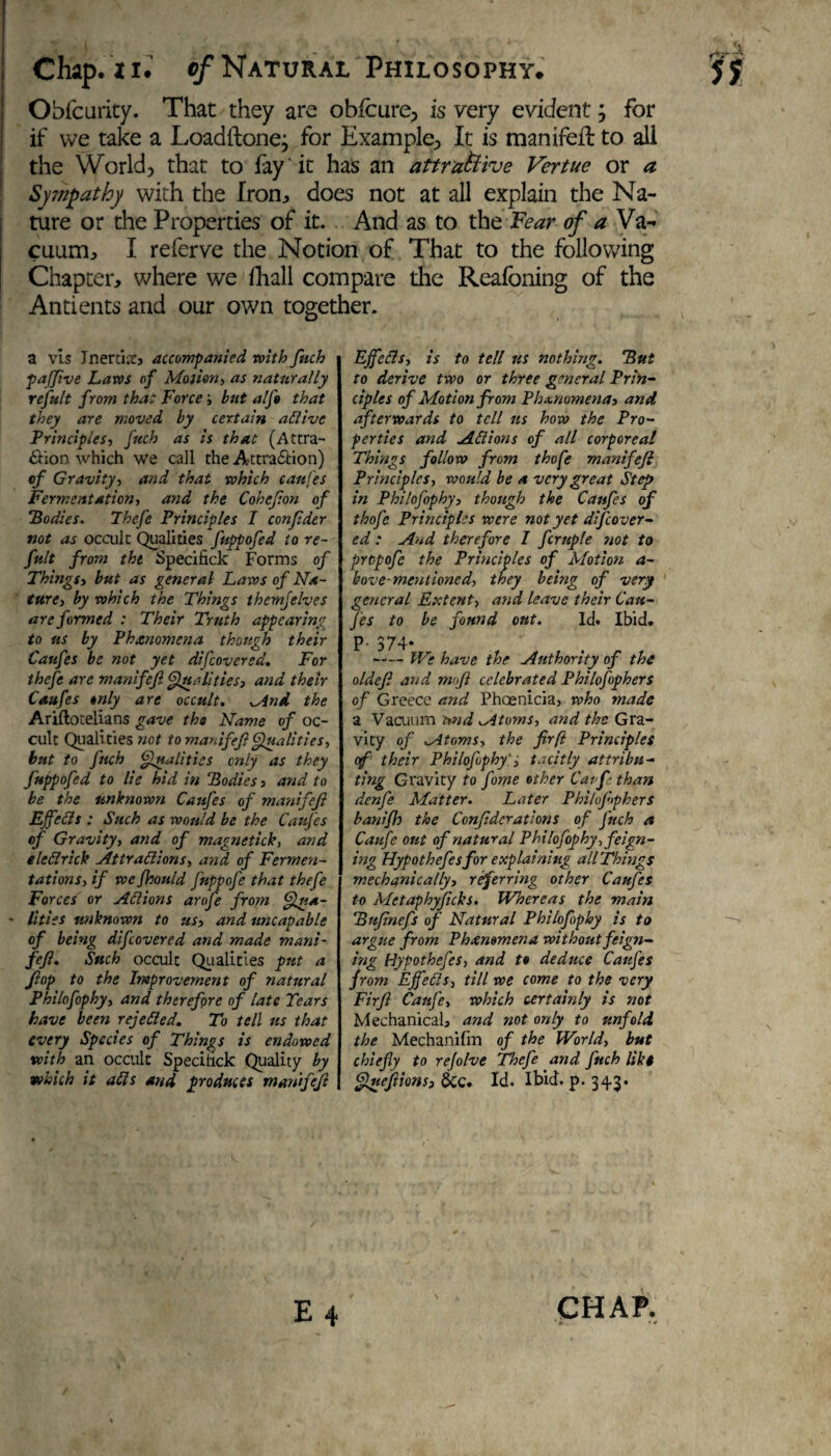 Obfcurity. That they are obfcure, is very evident; for if we take a Loadftone; for Example, It is manifefi: to all the World, that to fay 'it has an attractive Vertue or a Sympathy with the Iron, does not at all explain the Na¬ ture or the Properties of it. And as to the Fear of a Va¬ cuum;, I referve the Notion of That to the following Chapter, where we ihall compare the Reafoning of the Antients and our own together. a vis Jnertnt, accompanied with fitch pafifive Lam of Motion, as naturally rcfult from that Force; but alft that they are moved by certain aClive Principles, fitch as is that (Attra¬ ction which we call the Attraction) of Gravity, and that which cattles Fermentation, and the Cohefion of Bodies. Thefe Principles I confider not as occult Qualities fuppofed to re- fitlt from the Specifick Forms of Things, but as general Laws of Na¬ ture, by which the Things themjelves are formed : Their Truth appearing to ns by Phenomena thottgh their Cattfes be not yet difiovered. For thefe are manifefi Qualities, and their Caufes only are occult. And the Ariftotelians gave the Name of oc¬ cult Qualities not to manifefi Qualities, but to fitch Qualities only as they fuppofed to lie hid in Bodies, and to be the unknown Caufes of manifefi EffeCls : Such as would be the Caufes of Gravity, and of magnetick, and e led rick Attractions, and of Fermen¬ tations, if wefhould fnppofe that thefe Forces or Actions arofe from Qua- • lities unknown to us, and uncapable of being difiovered and made mani¬ fefi. Such occult Qualities put a flop to the Improvement of natural Philofophy, and therefore of late Tears have been rejected. To tell ns that every Species of Things is endowed with an occult Specihck Quality by which it alls and produces manifefi Effects, is to tell us nothing. But to derive two or three general Prin¬ ciples of Motion from Ph&nomena, and afterwards to tell ns how the Pro¬ perties and ACiions of all corporeal Things follow from thofe manifefi Principles, would be a very great Step in Philofophy, though the Caufes of thofe Principles were not yet dif cover¬ ed : And therefore I firuple not to propofe the Principles of Motion a- bove-mentioned, they being of very general Extent, and leave their Cau¬ fes to be found out. Id. Ibid. P- S74- -We have the Authority of the oldefi and mofi celebrated Philofophers of Greece and Phoenicia, who made a Vacuum tvid Atoms, and the Gra¬ vity of Atoms, the firfi Principles of their Philofophy', tacitly attribu¬ ting Gravity to fome other Carf than denfe Matter. Later Phihfiiphers banifh the Confidcrations of fitch a Caufe out of natural Philofophy-, feign¬ ing Hypothefesfor explaining all Things mechanically, referring other Caufes to Metaphyficks. Whereas the main Bnfinefs of Natural Philofophy is to argue from Phenomena without feign- ing Hypothefis, and to deduce Caufes from EffeCls, till we come to the very Firfi Caufe, which certainly is not Mechanical, and not only to unfold the Mechanifm of the World, but chiefly to refolve Thefe and fitch like Quefiions, &c. Id. Ibid. p. 343.