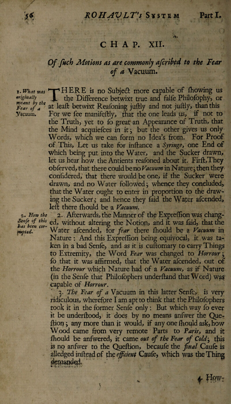 CHAP. XII. Of fuch Motions as are commonly afcrifad to the Fear of a Vacuum. i. What teat *T1HERE is no Subject more capable of ffiowing us «riginaiiy Jl the Difference betwixt true and falfe Philofophy, or FelV 0/a* at betwixt Reafoning juftly and not juftly, than this Vacuum. For we fee manifeftly, that the one leads us, if not to the Truth, yet to fo great an Appearance of Truths that the Mind acquiefces in it; but the other gives us only Words, which we can form no Idea’s from. For Proof of This, Let us take for inftance a Syringe, one End of which being put into the Water, and the Sucker drawn, let us hear how the Antients reafoned about it. Firft,They obferved, that there could be no Vacuum in Naturej then they confidered, that there would be one, if the Sucker were drawn, and no Water followed} whence they concluded, that the Water ought to enter in proportion to the draw¬ ing the Sucker,* and hence they faid the Water afeended, left there fhould be a Vacuum. a. How the 2. Afterwards, the Manner of the Expreffion was chang- Kubeen «r- e£^ without altering the Notion, and it was faid, that the ptpud. Water afeended, for fear there fhould be a Vacuum in Nature : And this Expreflion being equivocal, it was ta¬ ken in a bad Senfe, and as it is cuftomary to carry Things to Extremity, the Word Fear was changed to Honour -y fo that it was affirmed, that the Water afeended, out of the Honour which Nature had of a Vacuum, as if Nature (in the Senfe that Philofophers underftand that Word) was Capable of Honour. 3. The Fear of a Vacuum in this latter Senfe, is very ridiculous, wherefore I am apt to think that the Philofophers took it in the former Senfe only: But which way fo ever it be underftood, it does by no means anfwer the Que- ftion y any more than it would, if any one fhould ask, how Wood came from very remote Parts to Paris, and it fhould be anfwered, it came out of the Fear of Cold} this its no anfwer to the Queftion, becaufe the final Caufe is afledged inftead of the ejficient Caufe, which was the Thing f HpW;