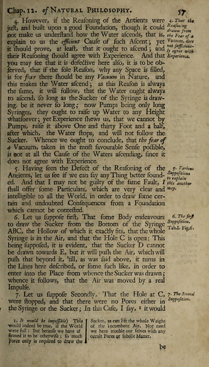 4. However, if the Reafoning of the Antients were juft, and built upon a good Foundation, though it could not make us underftand how the Water afcends, that is, explain to us the efficient Caufe of fuch Afcentj yet it fhould prove, at leaft, that it ought to afcend; and their Reafoning fhould agree with Experience- And that you may lee that it is defective here alfo, it is to be ob¬ served, that if the foie Reafon, why any Space is filled, is for far there fhould be any Vacuum in Nature, and this makes the Water afcend, as this Reafon is always the fame, it will follow, that the Water ought always to afcend, fo long as the Sucker of the Syringe is draw¬ ing. be it never fo long,* now Pumps being only long Syringes, they ought to raife up Water to any Height Whatfoever j yet Experience fhews us, that we cannot by Pumps, raife it above One and thirty Foot and a half, after which, the Water Hops, and will not follow the Sucker. Whence we ought to conclude, that the fear of a Vacuum, taken in the moft favourable Senfe poflible, is not at all the Caufe of the Waters afcending, fince it does not agree with Experience. 5. Having feen the Defed of the Reafoning of the Antients, let us fee if we can fay any Thing better found¬ ed. And that I may not be guilty of the fame Fault, I fhall offer fome Particulars, which are very clear and intelligible to all the World, in order to draw fome cer¬ tain and undoubted Confequences from a Foundation which cannot be contefted. 6. Let us fuppofe firffc. That fome Body endeavours to draw the Sucker from the Bottom of the Syringe ABC, the Hollow of which it exactly fits, that the whole Syringe is in the Air, and that the Hole C is open: This being fuppofed, it is evident, that the Sucker D cannot be drawn towards E, but it will pufh the Air, which will pufh that beyond it, ’till, as was fa id above, it turns in the Lines here defcribed, or fome fuch like, in order to enter into the Place from whence the Sucker was drawn; whence it follows, that the Air was moved by a real Impulfe. 7. Let us fuppofe Secondly, That the Hole at C, were flopped, and that there were no Pores either in the Syringe or the Sucker,* In this Cafe, I fay, 1 it would 4. That the Reafoning drawn from the Tear of a Vacuum, does not fnffaent- ly agree with Experience* Various Snppoftions to explain this another way. 6. The firfi Snppofition, Tab.I. Fig.6. 7. The Second Snppofition. I» It would be impojfible) This would indeed be true, if the World were full: But becaufe we have af firmed it to be otherwife ; fo much ^orce only is required to draw the Sucker, as can lift the whole Weight of the incumbent Air. Nor need we here trouble our felves with any occult Pores or fubcile Matter. be
