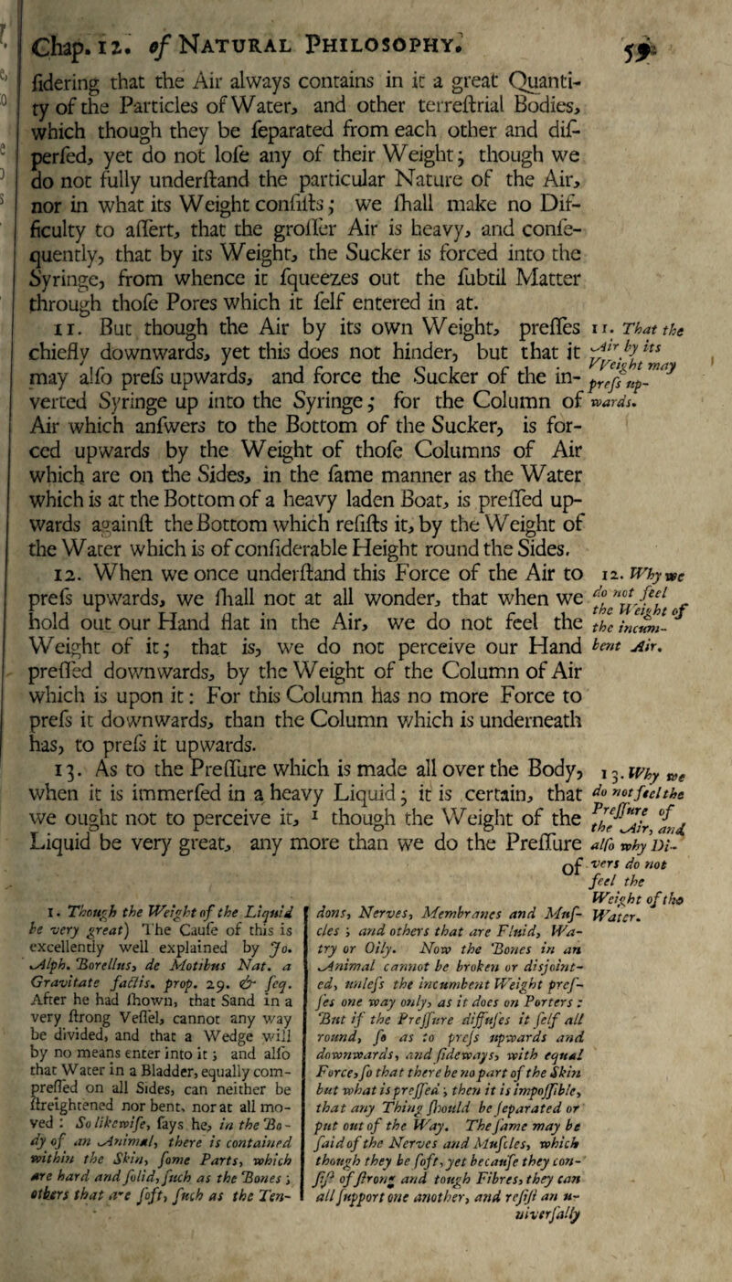 fidering that the Air always contains in it a great Quanti¬ ty of the Particles of Water, and other terreftrial Bodies, which though they be feparated from each other and diL perfed, yet do not lofe any of their Weight; though we do not fully underftand the particular Nature of the Air, nor in what its Weight conftfts; we fhall make no Dif¬ ficulty to affert, that the grofler Air is heavy, and conse¬ quently, that by its Weight, the Sucker is forced into the Syringe, from whence it fqueez.es out the fubtil Matter through thofe Pores which it felf entered in at. 11. But though the Air by its own Weight, prefles n. That the chiefly downwards, yet this does not hinder, but that it ytr!fh tts may a!fo prefs upwards, and force the Sucker of the in- prefiap™* verted Syringe up into the Syringe ; for the Column of wards. Air which anfwers to the Bottom of the Sucker, is for¬ ced upwards by the Weight of thofe Columns of Air which are on the Sides, in the fame manner as the Water which is at the Bottom of a heavy laden Boat, is preffed up¬ wards again ft the Bottom which refills it, by the Weight of the Water which is of conliderable Height round the Sides. 12. When we once underftand this Force of the Air to 12. Why we prefs upwards, we fhall not at all wonder, that when we of hold out our Hand flat in the Air, we do not feel the thc immn- ° Weight of it; that is, we do not perceive our Hand prefled down wards, by the Weight of the Column of Air which is upon it: For this Column has no more Force to prefs it downwards, than the Column v/hich is underneath has, to prels it upwards. 13. As to the Preflure which is made all over the Body, when it is immerfed in a heavy Liquid; it is certain, that we ought not to perceive it, 1 though the Weight of the Liquid be very great, any more than we do the Preflure of bent Air, I. Though the Weight of the Liquid be -aery great) The Caufe of this is excellently well explained by Jo. Alph. Borcllus, de Motibus Nat. a Gravitate factis, prop. 29. & feq. After he had fhown, that Sand in a very ftrong Veflel, cannot any way be divided, and that a Wedge will by no means enter into it; and alfo that Wacer in a Bladder, equally com- preffed on all Sides, can neither be llreightened nor bent, norat all mo¬ ved : So likewife, fays he, in the 'Bo - of an Animal, there is contained within the Shin, fame Parts, vohich are hard and folid, fttch as the Bones ; others that a*e foft, fitch as the Ten¬ dons, Nerves, Membranes and Mnf- cles ; and others that are Fluid, Wa- iry or Oily. Now the Bones in an Animal cannot be broken or disjoint¬ ed, unlefs the incumbent Weight prcj- J'es one way only, as it docs on Porters : But if the Prejfure difftifes it felf all round, fo as to prcjs upwards and downwards, andfideways, with equal Force, fo that there be no part of the Skin but what is preffed ■, then it is impojfble, that any Thing fhould be feparated or put out of thc Way. The fame may be faidof the Nerves and Mufcles, which though they be foft,yet becaufe they con- fijl of flrong and tough Fibres, they can all fupportoue another, and refiji an u- niv erf ally 1 3. Why we do not feel the Prejfure of the Air, and alfo why Di¬ vers do not feel the Weight of tha Water.