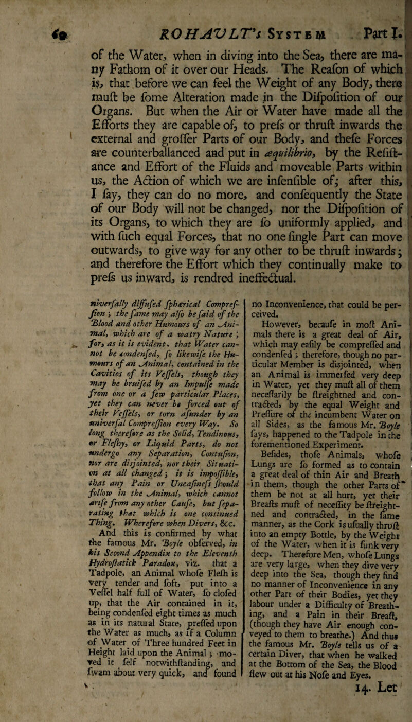 of the Water, when in diving into the Sea, there are ma¬ ny Fathom of it over our Heads. The Reafon of which is, that before we can feel the Weight of any Body, there muft be fome Alteration made in the Difpoiition of our Organs. But when the Air or Water have made all the Efforts they are capable of, to prefs or thruft inwards the external and groffer Parts of our Body, and thefe Forces are counterbalanced and put in aequilibrio, by the Refin¬ ance and Effort of the Fluids and moveable Parts within us, the Action of which we are infenfible of; after this, I fay, they can do no more, and confequently the State of our Body will not be changed, nor the Difpofition of its Organs, to which they are fo uniformly applied, and with fuch equal Forces, that no one fingle Part can move outwards, to give way for any other to be thruft inwards; and therefore the Effort which they continually make to prefs us inward, is rendred ineffectual. ntverfally diffnfed fpharical Compref- Jion ; the fame may a!fo be faid of the “Blood and other Humours of an Ani¬ mal, which are of a watry Nature for, as it is evident. that Water can¬ not be condenfed, fo like wife the Hu¬ mours of an Animal, contained in the Cavities of its Veffels, though they may be bruifed by an Impulfe made from one or a few particular Places, yet they can never be forced out of their Vf'els, or tom a funder by an univerfal CompreJJion every Way. So long therefore as the Solid, Tendinous, or Flefhy, or Liquid Parts, do not •undergo any Separation, Contujion, nor are disjointed, nor their Situati¬ on at all changed; it is impoffible, that any Pain or Uncajinefs jkould follow in the ^Animal, which cannot anfe from any other Caufc, but fepa- rating that which is one continued Thing. Wherefore when Divers, See. And this is confirmed by what the famous Mr. ‘Boyle obferved, in his Second Appendix to the Eleventh Hydrofiatick Paradox, viz. that a Tadpole, an Animal whofe Flefh is very tender and foft, put into a Veuel half full of Water, fo clofed up, that the Air contained in it, being condenfed eight times as much as in its natural Stace, prefled upon the Water as much, as if a Column of Water of Three hundred Feet in Height laid upon the Animal; mo¬ ved it felf notwithftanding, and fwam about very quick, and found no Inconvenience, that could be per¬ ceived. However, becaufe in mo A Ani¬ mals there is a great deal of Air, which may eafily be comprefled and I condenfed ; therefore, though no par¬ ticular Member is disjointed, when an Animal is immeifed very deep in Water, vet they mutt all of them neceflarily be flreightned and con- tra&ed, by the equal Weight and Preflure or the incumbent Water on all Sides, as the famous Mr. “Boyle fays, happened to the Tadpole in the forementioned Experiment. Befides, thofe Animals, whole Lungs are fo formed as to contain a great deal of thin Air and Breath in them, though the other Parts of* them be not at all hurt, yet their Breafts muft of neceflity be flreight¬ ned and con traced, in the fame manner, as the Cork is ufually thrufl into an empty Bottle, by the Weight of the Water, when it is funk very deep. Therefore Men, whofe Lungs are very large, when they dive very deep into the Sea, though they find no manner of Inconvenience in any other Part of their Bodies, yet they labour under a Difficulty of Breath¬ ing, and a Pain in their Breaft, (though they have Air enough con¬ veyed to them to breathe.) And thus the famous Mr. “Boyle tells us of a certain Diver, that when he walked at the Bottom of the Sea, the Blood flew out at his Note and Eyes.