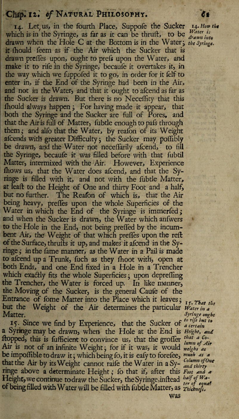 14. Let us, in the fourth Place, Suppofe the Sucker h* How the which is in the Syringe, as far as it can be thrufl, to be Yrffninto drawn when the Hole C at the Bottom is in the Watery the Syringe. it fhould feem as if the Air which the Sucker that is drawn preffes upon, ought to prels upon the Water, and make it to rife in the Syringe, becaufe it overtakes it, in the way which we fuppofed it to go, in order for it fel'f to enter in, if the End of the Syringe had been in the Air, and not in the Water, and that it ought to afcend as far as the Sucker is drawn. But there is no Neceflity that this fhould always happen , For having made it appear, that both the Syringe and the Sucker are full of Pores, and that the Airis full of Matter, fubtle enough to pals through them,- and alfo that the Water, by reafon of its Weight afcends with greater Difficulty; the Sucker may poffibly be drawn, and the Water not neceffarily afcend, to fill the Syringe, becaufe it was filled before with that fubtil Matter, intermixed with the Air. However, Experience fhows us, that the Water does afcend, and that the Sy¬ ringe is filled with it, and not with the fubtle Matter, at leafl to the Height of One and thirty Foot and a half, but no further. The Reafon of which is, that the Air being heavy, preffes upon the whole Superficies of the Water in which the End of the Syringe is immerfed; and when the Sucker is drawn, the Water which anfwers to the Hole in the End, not being preffed by the incum¬ bent Air, the Weight of that which preffes upon the reft of the Surface, thrufts it up, and makes it afcend in the Sy¬ ringe,- in the fame manner, as the Water in a Pail is made to afcend up a Trunk, fuch as they ffioot with, open at both Ends, and one End fixed in a Hole in a Trencher which exactly fits the whole Superficies ; upon depreffing the Trencher, the Water is forced up. In like manner, the Moving of the Sucker, is the general Caufe of the Entrance of fbme Matter into the Place which it leaves; Tkat tU but the Weight of the Air determines the particular Water in a'* Matter. Syringe ought 15* Since we find by Experience, that the Sucker of Z^Inlin ° a Syringe may be drawn, when the Hole at the End is Height, and flopped, this is fufficient to convince us, that the groffer Air is not of an infinite Weight; for if it was, it would weigh?ai be impoffible to draw it; which being fo, it is eafy to forefee, ™mh as <* that the Air by its Weight cannot raife the Water in aSy- C?ff^hi°/tync ringe above a determinate Height; fo that if, after this Foot and a Height, we continue to draw the Sucker, the Syringe,in (lead half °fWa~ of being filled with Water will be filled with fubtle Matter, as rlulnlf!?'