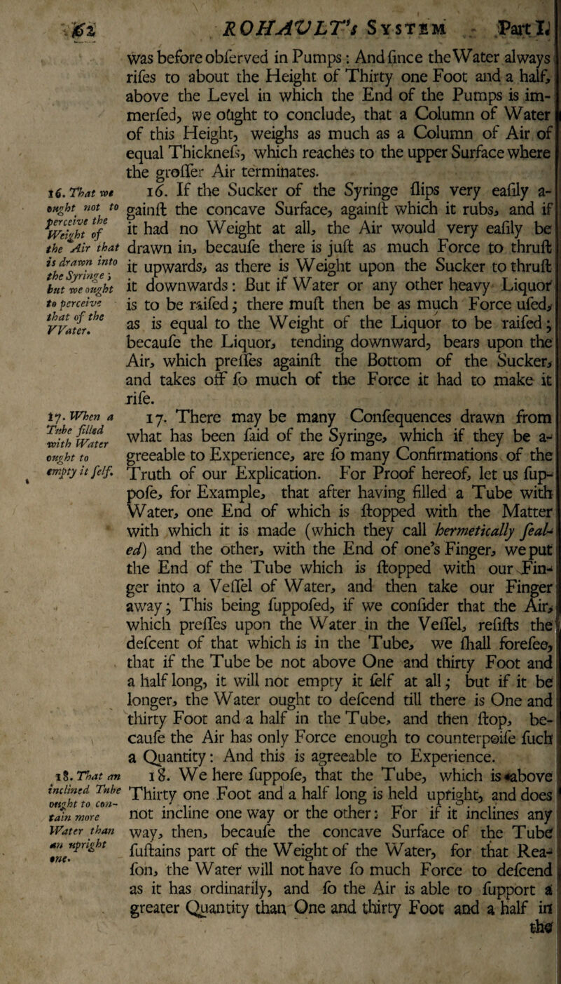 16. That rot ought not to perceive the Weight of the Air that is drawn into the Syringe s hut voe ought to perceive that of the Water. ly. When a Tube filled with Water ought to empty it felf. 13. That an inclined Tube ought to con¬ tain more Water than an upright one. was before obferved in Pumps: Andfmce the Water always rifes to about the Height of Thirty one Foot and a half, above the Level in which the End of the Pumps is im- merfed, we obght to conclude, that a Column of Water of this Height, weighs as much as a Column of Air of equal Thicknefs, which reaches to the upper Surface where the grofler Air terminates. 16. If the Sucker of the Syringe flips very eaflly a- gainfl the concave Surface, againfl which it rubs, and if it had no Weight at all, the Air would very eaflly be drawn in, becaufe there is juft as much Force to thruft it upwards, as there is Weight upon the Sucker to thruft it downwards: But if Water or any other heavy Liquor is to be raifed; there mud then be as much Force ufed, as is equal to the Weight of the Liquor to be raifed; becaufe the Liquor, tending downward, bears upon the Air, which prefles againft the Bottom of the Sucker, and takes ofif fo much of the Force it had to make it rife. 17. There may be many Confequences drawn from what has been faid of the Syringe, which if they be a- greeable to Experience, are fo many Confirmations of the Truth of our Explication. For Proof hereof, let us fup- pofe, for Example, that after having filled a Tube with Water, one End of which is flopped with the Matter with which it is made (which they call hermetically feaU ed) and the other, with the End of one’s Finger, we put the End of the Tube which is flopped with our Fin¬ ger into a Veflel of Water, and then take our Finger away; This being fuppofed, if we confider that the Air, which prefles upon the Water in the Veflel, refills the defeent of that which is in the Tube, we fliall forefee, that if the Tube be not above One and thirty Foot and a half long, it will not empty it felf at all; but if it be longer, the Water ought to defeend till there is One and thirty Foot and a half in the Tube, and then flop, be¬ caufe the Air has only Force enough to counterpoife fuch a Quantity: And this is agreeable to Experience. 18. We here fuppofe, that the Tube, which is «above Thirty one Foot and a half long is held upright, and does not incline one way or the other: For if it inclines any way, then, becaufe the concave Surface of the Tube fuftains part of the Weight of the Water, for that Rea- fon, the Water will not have fo much Force to defeend as it has ordinarily, and fo the Air is able to fupport a greater Quantity than One and thirty Foot and a half in the