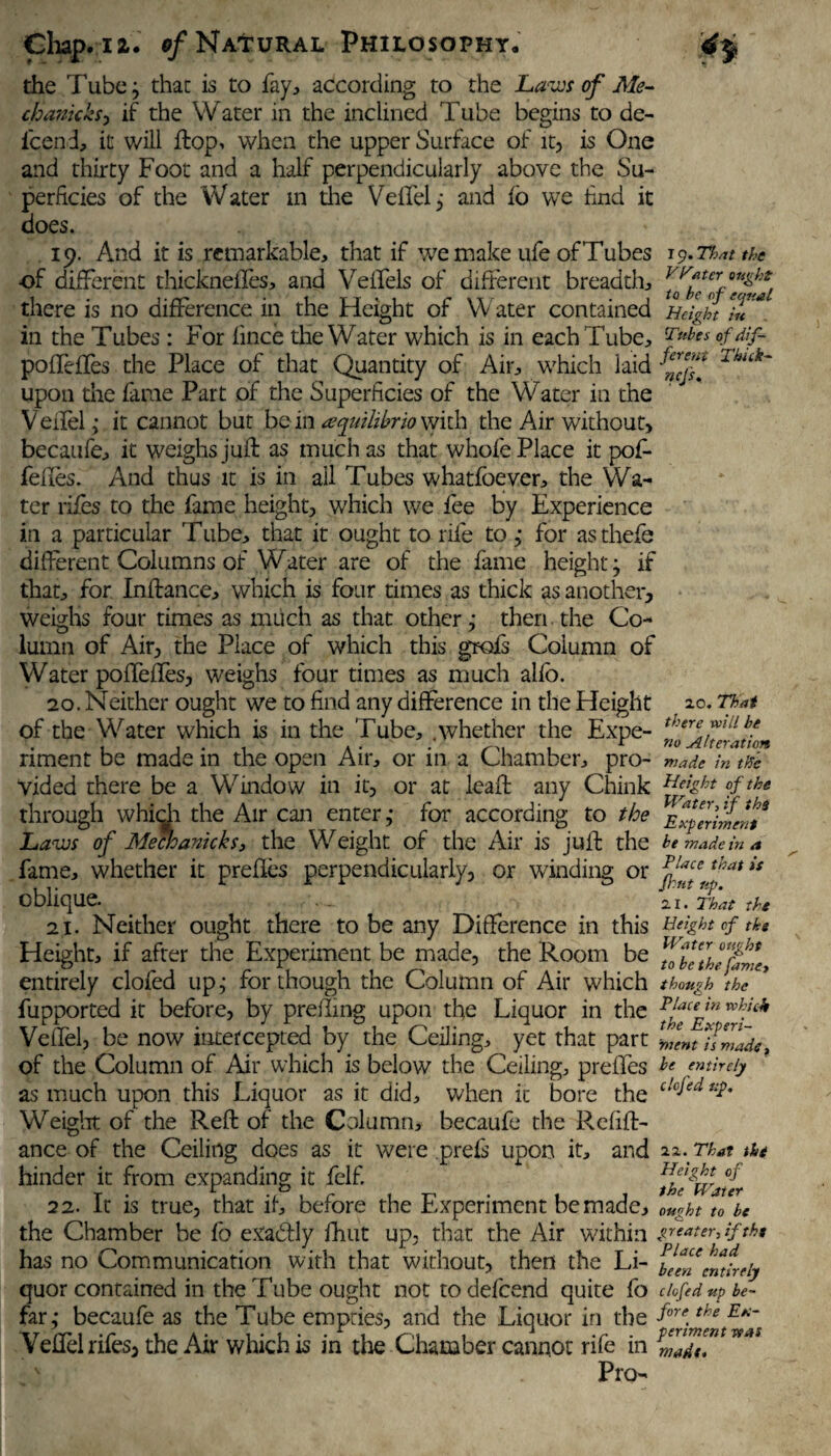 the Tube; that is to fay, according to the Laws of Me- chanicks, if the Water in the inclined Tube begins to de- l'cen d, it will flop, when the upper Surface of it, is One and thirty Foot and a half perpendicularly above the Su¬ perficies of the Water m die VeffeQ and lo we find it does. 19. And it is remarkable, that if we make ufe of Tubes 19.That the of different thicknefles, and Veffels of different breadth, there is no difference in the Height of Water contained Height in *. in the Tubes: For fince the Water which is in each Tube, Tubes of dif- poffeffes the Place of that Quantity of Air, which laid 1 buk~ upon the fame Part of the Superficies of the Water in the V effel,- it cannot but bem tequilibrioWuh the Air without, becaufe, it weighs juft as much as that whole Place it pof- fefles. And thus it is in ail Tubes whatfoever, the Wa¬ ter rifes to the fame height, which we fee by Experience in a particular Tube, that it ought to rife to j for asthefe different Columns of Water are of the fame height j if that, for Inftance, which is four times as thick as another, weighs four times as much as that other j then the Co¬ lumn of Air, the Place of which this grofs Column of Water poffeffes, weighs four times as much allb. 20. Neither ought we to find any difference in the Height 10. Thai of the Water which is in the Tube, .whether the Expe- riment be made in the open Air, or in a Chamber, pro- made in the vided there be a Window in it, or at leaft any Chink °fthe through whidi the Air can enter,- for according to the Experiment* Laws of MecJoanicks, the Weight of the Air is juft the he made « fame, whether it prefles perpendicularly, or winding or oblique. ... al 21. Neither ought there to be any Difference in this Height of the Height, if after the Experiment be made, the Room be Yf^thTplP entirely clofed up,- for though the Column of Air which though the fupported it before, by prefting upon the Liquor in the wh.ic* Veffel, be now intercepted by the Ceiling, yet that part Zlm uZPu, of the Column of Air which is below the Ceiling, prefles he entirely as much upon this Liquor as it did, when it bore the c!c^ed Weight of the Reft of the Column, becaufe the Refift- ance of the Ceiling does as it were prefs upon it, and 22..That tht hinder it from expanding it felf. thPwafr 22. It is true, that if, before the Experiment be made, ought to be the Chamber be fo exadfly Unit up, that the Air within skater, iftht has no Communication with that without, then the Li- Ifftmteiy quor contained in the Tube ought not todefeend quite fo clofed up be- far; becaufe as the Tube empties, and the Liquor in the fore.the E*~ Veffel rifes, the Air which is in the Chamber cannot rife in Pro- in a Place that is nt up. 2.1. That the