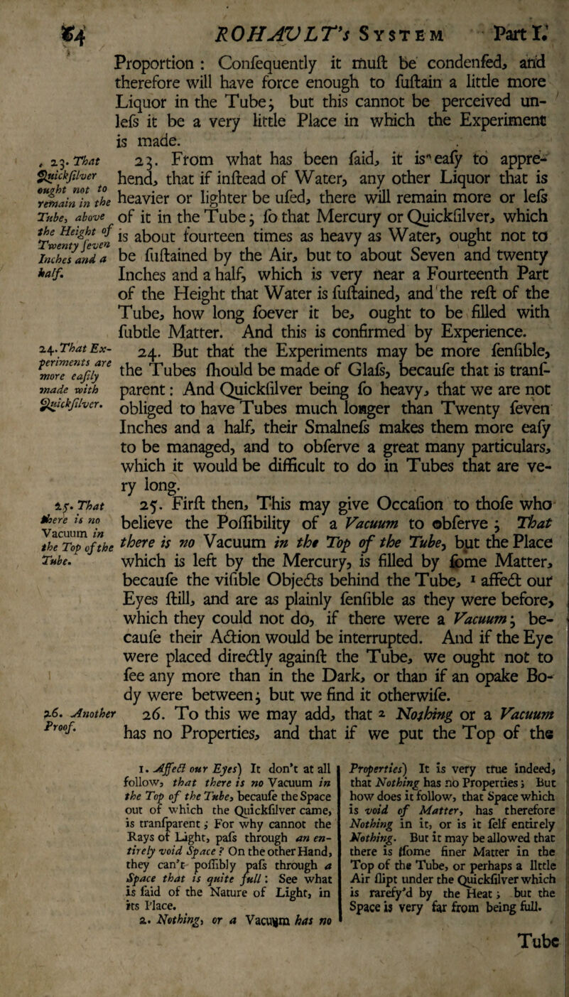 , 2.3. That Quickfilver half. 24. That Ex- Proportion : Confequently it rnuft be condenfed, and therefore will have force enough to fuftain a little more Liquor in the Tube 3 but this cannot be perceived un- lefs it be a very little Place in which the Experiment is made. 23. From what has been faid, it iseafy to appre¬ hend, that if inftead of Water, any other Liquor that is Tmlintn the heavier or lighter be ufed, there will remain more or lefs Tube, above of it in the Tube 3 fothat Mercury or Quickfilver, which Twwt^re-e» ls ab°ut fourteen times as heavy as Water, ought not to inches and a be fuftained by the Air, but to about Seven and twenty Inches and a half, which is very near a Fourteenth Part of the Height that Water is fuftained, and the reft of the Tube, how long foever it be, ought to be filled with fubtle Matter. And this is confirmed by Experience. 24. But that the Experiments may be more fenfible, morTeafiy™ the Tubes fhould be made of Glafs, becaufe that is tranf- made with parent: And Quickfilver being fo heavy, that we are not <$nickfiivcr. obliged to have Tubes much longer than Twenty feven Inches and a half, their Smalnefs makes them more eafy to be managed, and to obferve a great many particulars, which it would be difficult to do in Tubes that are ve¬ ry long. if. That 25. Firft then. This may give Occafion to thofe who Vacuum”*» believe the Poffibility of a Vacuum to obferve 3 That theitycfthe t^oere ls 710 Vacuum in the Top of the Tube, but the Place which is left by the Mercury, is filled by forne Matter, becaufe the vifible Objects behind the Tube, 1 affedt our Eyes ftill, and are as plainly fenfible as they were before, which they could not do, if there were a Vacuum; be¬ caufe their Adtion would be interrupted. And if the Eye were placed diredtly againft the Tube, we ought not to fee any more than in the Dark, or than if an opake Bo¬ dy were between 3 but we find it otherwife. 26. To this we may add, that * Nothing or a Vacuum has no Properties, and that if we put the Top of the Tube. p.6. Another Proof 1. Afiett our Eyes) It don’t at all follow, that there is no Vacuum in the Top of the 7xbe, becaule the Space out of which the Quickfilver came, is tranfparent ,• For why cannot the Rays or Light, pals through an en¬ tirely void Space ? On the other Hand, they can’t poffibly pals through a Space that is c/nite full: See what is laid of the Nature of Light, in its Place. a. Nothing, or a Vacuum has no Properties) It is very true indeed, that Nothing has no Properties j But how does it follow, that Space which is void of Matter, has therefore Nothing in it, or is it felf entirely ; Nothing. But it may be allowed that I there is Ifome finer Matter in the Top of the Tube, or perhaps a little Air flipt under the Quickfilver which is rarefy’d by the Heat; but the Space is very far from being full. Tube