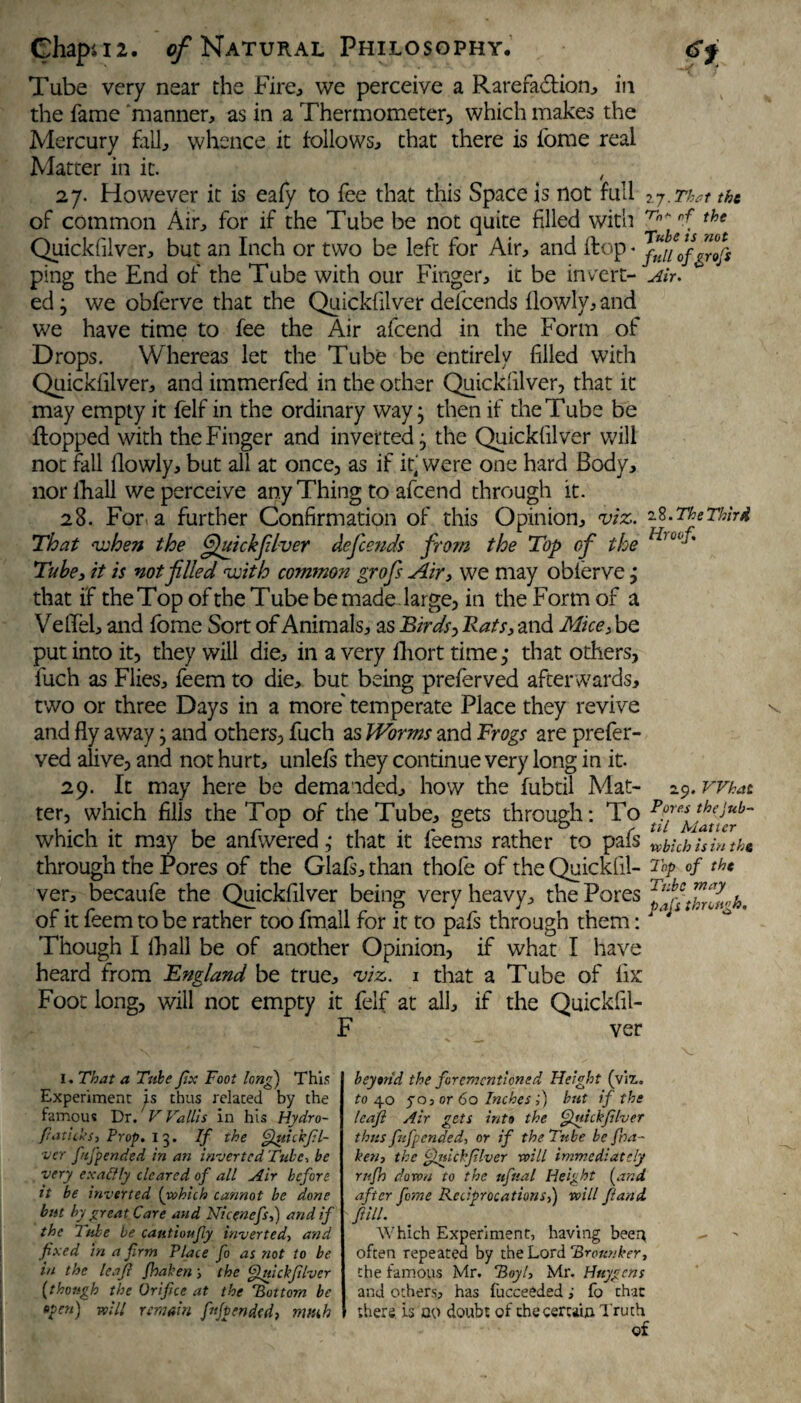 Tube very near the Fire, we perceive a Rarefa&ion, in the fame manner, as in a Thermometer) which makes the Mercury fall, whence it follows, that there is forae real Matter in it. , 27. However it is eafy to fee that this Space is not full 27.That the of common Air, for if the Tube be not quite filled with rhf' rf the Quickfilver, but an Inch or two be left for Air, and flop * 'fuiiofgrofs ping the End of the Tube with our Finger, it be invert- Air. ed} we obferve that the Quickfilver defeends ilowly, and we have time to fee the Air afeend in the Form of Drops. Whereas let the Tube be entirely filled with Quickfilver, and immerfed in the other Quickfilver, that it may empty it felf in the ordinary way j then if the Tube be flopped with the Finger and inverted j the Quickfilver will not fall flowly, but all at once, as if it' were one hard Body, nor fhall we perceive any Thing to afeend through it. 28. For a further Confirmation of this Opinion, viz. 1%. The Third That v^hen the Quickfilver defeends from the Top of the Tube 3 it is not filled with common grofis Air, we may oblerve j that if the Top of the Tube be made large, in the Form of a Vefiel, and fome Sort of Animals, as Birds > Rats, and Mice 3 be put into it, they will die, in a very fliort time; that others, fuch as Flies, feem to die, but being preferved afterwards, two or three Days in a more' temperate Place they revive and fly away} and others, fuch as Worms and Frogs are prefer¬ ved alive, and not hurt, unlefs they continue very long in it. 29. It may here be demanded, how the fubtil Mat- 29. What ter, which fills the Top of the Tube, gets through: To which it may be anfwered ,• that it feems rather to pafs Uhhtsiutkt, through the Pores of the Glafs, than thofe of the Quickfil- Top of the ver, becaufe the Quickfilver being very heavy, the Pores of it feem to be rather too fmall for it to pafs through them: aj Though I fin all be of another Opinion, if what I have heard from England be true, viz. 1 that a Tube of fix Foot long, will not empty it felf at all, if the Quickfil- F ver l. That a Tube fix Foot long) This Experiment is thus related by the famous Dr.' V Vallis in his Hydro- fr at ilk S-, Prop. I 3. If the Quickfl- ver fnfpended in an inverted Tube, be very exactly cleared of all Air before it be inverted [which cannot be done but by great Care and Nicencfsfj and if the Tube be cautioufiy inverted, and fixed in a firm Place fo as not to be in the leaf fhaken; the Quickfilver [though the Orifice at the ’Bottom be Open) Will remain fifp ended, much beyond the forementioned Height (viz.. to 40 ya, or 60 Inches f) but if the leaf Air gets into the Quickfilver thus fuff ended, or if the Tube be fna- ken, the Quickfilver will immediately rufh down to the ufnal Height (and after fome Reciprocations,) will f land, fill. Which Experiment, having been often repeated by the Lord ’Brounher, the famous Mr. Boyl, Mr. Huygens and others, has fucceeded; fo that there, is 00 doubt of the certain Truth of