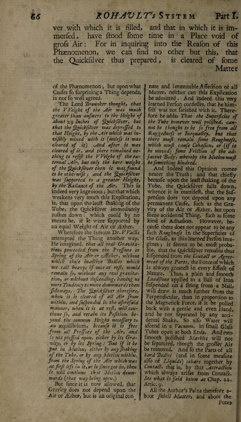 ver with which it is filled, and that in which it is im- merfed, have flood tome time in a Place void of grofs Air: For in inquiring into the Reafon of this Phaenomenon, we can find no other but this, that the Quickfilver thus prepared, is cleared of tome Matter of the Phenomenon ; but upon what Caufes fo fur prizing a Thing dependsj is not fo well agreed. The Lord Bronnker thought, that the Weight of the Air was much greater than anfwers to the Height of about 29 Inches of Quickfilver, but that the Quickfilver was deprejfed to that Height, by the Air which was in- ■vifibly mixed with it (ttnlefs it was cleared of it) And after it was cleared of it, and there remained no¬ thing to refifi the Weight of the ex¬ ternal wAir, but only the bare weight of the Quickfilver then it was_ found to be otherwife ; and the Quickfilver was fupported to a greater Height, hy the Ballance of the Air. This is indeed very ingenious 5 but that which weakens very much this Explication, is, that upon theleaft fhaking of the Tube, the Quickfilver immediately ruffles down: which could by no means be, if it were fupported by an equal Weight of Air or ALther. VV herefore the famous Dr. V Vallis attempted the Thing another way. He imagined, that all real Gravita¬ tion, proceeded from the Prejfure or Spring of the Air or Wither, without which thofe inactive 'Bodies which we call heavy, if once at refi, would remain fo, without any real gravita¬ tion, or without defending, having no more Tendency to move downwards than ftdeways. The Qluickfilver therefore, when it is cleared of all Air from within, and fufpended in the aforefaid manner, when it is at ref, will con¬ tinue fo, and retain its Poftion, be¬ yond the common Height neceffary to an aequilibrium, bccaufe it is free from all Prejfure of the Air, and is notpreffed upon, either by its Gra¬ vity, or by its Spring : But if it be put in Motion, either by any fhaking of the Tube, or by any Motion within, from the Spring of the Air which was at firfl left in it, or is fnee got in, then it will continue ih it Motion down¬ wards (that way being open,) But finceitis now allowed, that Gravity does not depend upon the Air or iErhejr, but is an original con nate and immutable Affe&ion of alf Matter, neither can this Explication be admitted . And indeed this very learned Perfon confeffes, that he him- felf was not fatisfied with it. There¬ fore he adds. That the Superficies of the Tube however well polifhed, can¬ not be thought to be fo free from all Ruggednefs or Inequality, but that there mufi remain fame Roughnefs, which mufi caufe Cohxfion, or (if it be moveat) fame Trillion of the ad¬ jacent Body, whereby the Motion mufi be fomething kindred. And indeed this Opinion comes- nearer the Truth; and that chiefly becaufe upon the leaft fhaking of the Tube, the Quickfilver falls down,, whence it is manifeft, that the Suf- penfion does not depend upon any permanent Caufe, fuch as the Gra¬ vity of the Air or Aither, but upon fome accidental Thing, fuch as fome kind of Adhasfion. However, be¬ caufe there does not appear to be any fuch Roughnefs in the Superficies of the Glafs, as this learned Perfon ima- ines ; it feems to be moil: proba¬ le, that the Quickfilver remains thus fufpended from the Contall or Agree¬ ment of the Parts, the Force of which is always greateft in every Effect of Nature. Thus, a plain and fmooth Loadftone applied to a Ball of Iron fufpended on a firing from a NaiL will draw it much further from the Perpendicular, than in proportion to the Magnetick Force, if it be pulled back with a gentle and even Hand, and be not feparated by any acci¬ dental Shake. So alfo Water will afeend in a Vacuum, in finail Glafs Tubes open at both Ends. And two fmooth polifhed Marbles will not be feparated, though the grofler Air - be removed. And fo the Parts of ali i hard Bodies (and in fome meafure alfo of Liquids) cohare together by Contall, that is, by that Attr adion which always arifes from Contadf. See what is faid below at Chap. 22. Artie. 9. . All the Author’s Pains therefore a- bout fubtil Matter, and about the ] Pores-