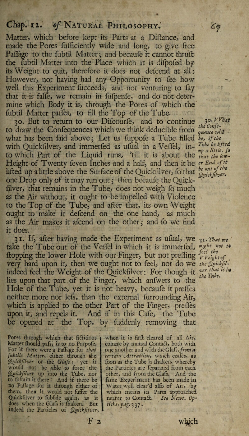 Matter, which before kept its Parts at a Diftance, and made the Pores fufficiently wide and long, to give free Pafifage to the fubtil Matter3 and becaufe it cannot thrufl the fubtil Matter into the Place which it is difpofed by its Weight to quit, therefore it does not defcend at all: However, not having had any Opportunity to fee how well this Experiment fucceeds, and not venturing to fay that it is falfe, we remain in fufpenfe, and do not deter¬ mine which Body it is, through the Pores of which the fubtil Matter palles, to fill the Top of the Tube. 30. But to return to our Difcourfe, and to continue to draw the Confequences which we think deducible from what has been faid above 3 Let us fuppofe a Tube filled with Quickfilver, and immerfed as ufual in a Velfel, in¬ to which Part of the Liquid runs, ’till it is about the Height of Twenty feven Inches and a half, and then it be lifted up a little above the Surfaceof the Quickfilver, fo that one Drop only of it may run out3 then beeaufe the Quick¬ filver, that remains in the Tube, does not weigh fo much as the Air without, it ought to be impelled <vith Violence to the Top of the Tube, and after that, its own Weight ought to make it defcend on the one hand, as much as the Air makes it afcend on the others and fo we find it does. 31. If, after having made the Experiment as ufual, we take the Tube out of the Vefifel in which it is immerfed, Hopping the lower Hole with our Finger, but not prelling very hard upon it, then we ought not to feel, nor do we indeed feel the Weight of the Quickfilver: For though it lies upon that part of the Finger, which anfwers to the Hole of the Tube, yet it is not heavy, bccaufe itpreffes neither more nor lefs, than the external furrounding Air, which is applied to the other Part of the Finger, prefles upon it, and repels it. And if in this Cafe, the Tube be opened at the Top, by fuddenly removing that 30. VVhat the Ccnfe- cjuence will be, if the Tube be lifted, tip a little> fo that the low- er End of it be out ofths Quickflvtr• 31. That we ought not tb feel the Weight of the Qnickfil- •ver that is in the Tube. Pores through which that ftftitious Matter Ihould pafs, is to no Purpofe. For if there were a Pafl'age for that [nbtile Matter, either through she Quickfilver or the Glafs yet it would not be able to force the Quickfilver up into the Tube, nor to fuftain it there : And if there be no Paflage for it through either of them, thea it would not fuffer the Quickfilver to fubfide again, as it does when the Glafs is lhaken. But j indeed the Particles of Quickflver, I F 2 when it is firft cleared of all Air, cohere by mutual Contact, both with one another and with the Glafs, from a certain ^Attrattion, which ceafes, as foon as the lube is lhaken, whereby the Particles are feparated from each other, and from the Glafs. And the fame Experiment has been made in Water-well clear'd alfo of Air, by which means its Parts approached nearer to Contain. See Newt. Op- ticks, pag.^’j. v.’bjch