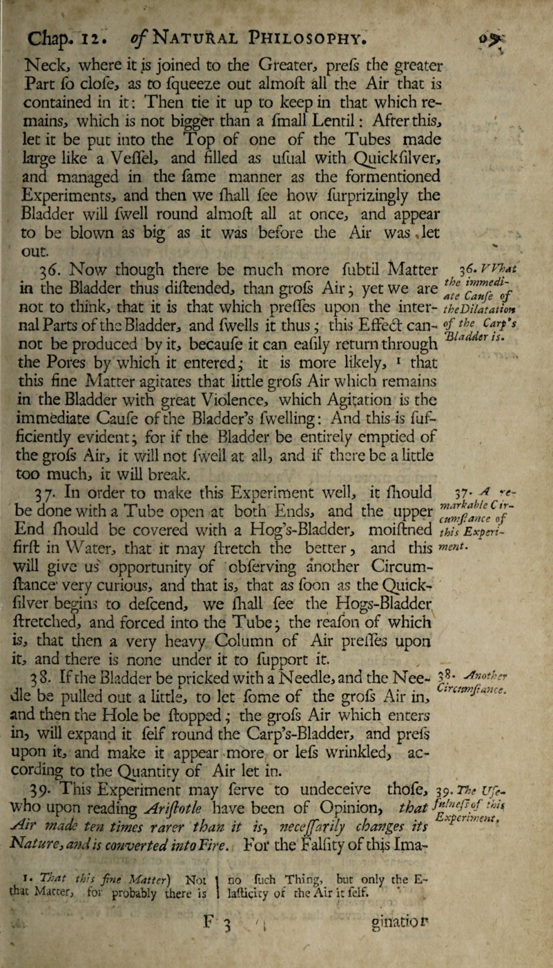 Neck, where it is joined to the Greater, prefs the greater Part fo dole, as to fqueeze out almofi: all the Air that is contained in it: Then tie it up to keep in that which re¬ mains, which is not bigger than a fmall Lentil: After this, let it be put into the Top of one of the Tubes made large like a Veflel, and filled as ufual with Quickfilver, and managed in the fame manner as the formentioned Experiments, and then we fhall fee how furprizingly the Bladder will fwell round almoft all at once, and appear to be blown as big as it v/as before the Air was, let out. 36. Now though there be much more fubtil Matter f 3?*FVhat in the Bladder thus diffcended, than grofs Air; yet we are not to think, that it is that which preffes upon the inter- the Dilatation nal Parts of the Bladder, and fwells it thusthis Effect can- Carfs not be produced by it, becaufe it can eafily return through ULl‘ eTli' the Pores by which it entered; it is more likely, 1 that this fine Matter agitates that little grofs Air which remains in the Bladder with great Violence, which Agitation is the immediate Caufe of the Bladder’s fwelling: And this is fuf- ficiently evident; for if the Bladder be entirely emptied of the grofs Air, it will not fwell at all, and if there be a little too much, it will break. 37. In order to make this Experiment well, it fliould 37* A'e~ be done with a Tube open at both Ends, and the upper End fhould be covered with a Hog’s-Bladder, moiftned this Experi- firffc in Water, that it may ffretch the better, and this m£nt‘ will give us opportunity of cbferving another Circum- flance' very curious, and that is, that as foon as the Qiiick- filver begins to defeend, we fhall fee the Hogs-Bladder flretclied, and forced into the Tube; the reafon of which is, that then a very heavy Column of Air preiles upon it, and there is none under it to fupport it. 3 8. If the Bladder be pricked with a Needle, and the Nee- 5?* die be pulled out a little, to let fome of the grofs Air in, 'rc/smf:u'l's- and then the Hole be flopped; the grofs Air which enters in, will expand it feif round the Carp’s-Bladder, and prefs upon it, and make it appear more or lefs wrinkled, ac¬ cording to the Quantity of Air let in. 39. This Experiment may ferve to undeceive thofe, 39. The ufe- who upon reading Ariflotle have been of Opinion, that thn Air made ten times rarer than it is, necejfarily changes its Nature, and is converted into Fire. For the Falfity of this Ima- 1. That this fine Matter) Not 1 no fuch Thing, bur only the E~ that Matter, for probably there is 1 laftigity of the Air it feif. F 3 <\ ginatior