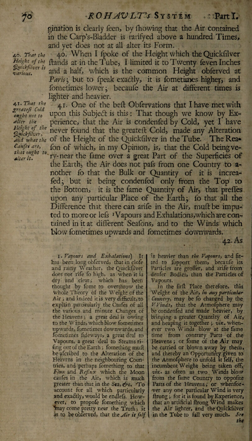 '40. That the Height of the Quick fiver is various. 4.1. That the greatefi Cold, ought not to /titer the Height of the Quickfilver, and what the Catifcs are, that ought to alter it. gination is clearly feen, by Ihowing that the Air contained in the Carp’s-Bladder is ratifycd above a hundred Times, and yet does not at all alter its Form. 40. When I fpoke of the Height which the Quickfilver ftands at in the Tube, I limited it to Twenty feven Inches and a half, which is the common Height obferved at Varis; but to fpeak exadlly, it is fometimes highej, and fometimes lower, becaufe the Air at different times is lighter and heavier. 41. One of the beft Obfervations that I have met with upon this Subjedl is this: That though we know by Ex¬ perience, that the Air is condenfed by Cold, yet I have never found that the greateft Cold, made any Alteration of the Height of the Quickfilver in the Tube. The Rea*» fon of which, in my Opinion, is, that the Cold being ve¬ ry-near the fame over a great Part of the Superficies of the Earth, the Air does not pafs from one Country to a- nother fo that the Bulk or Quantity of it is increa- fedj but it being condenfed only from the Top to the Bottom, it is the fame Quantity of Air, that preffes upon any particular Place of the Earth j fo that all the Difference that there can arife in the Air, muff: be impu¬ ted to more or lefs 1 Vapours and Exhalations,which are con¬ tained initat different Seafons, and to the Winds which blow fometimes upwards and fometimes downwards. I. Vapours and Exhalations) It has been long obferved, that in clofe and rainy Weather, the Quickfilver does not rife fo high, as when it is dry and clear,- which has been thought by fomc to overthrow the whole Theory of the Weight cf the Air ; and indeed it is very difficult, to explain particularly the Caufes of all the various and minute Changes of the Heavens s a great deal is owing to the Winds, which blow fometimes upwards, fometimes downwards, and fometimes fideways, a great deal to Vapours, a great deal to Steams ri¬ ling out of the Earth* fomething muff be aferibed to the Alteration of the Heavrns in the neighbouring Coun¬ tries, and perhaps fomething to that Flux and Reflux which the Moon caufes in the Air, which is much greater than that in the Sea, &c. 'To account for all which particularly and exa&ly, would be endlefs. How¬ ever, to propofe fomething which Inay come pretty near the Truth* it is to beobierved, that the Air it f If is heavier than the Vapours, and fit¬ ted to lupport them, becaufe its Particles are grofier, and arife from j denfer Bodies, than the Particles of % Vapours. in the firfl Place therefore, this Weight of the Air, in any particular Country, may be fo changed by the VVinds, that the Atmofphere may be condenfed and made heavier, by bringing a greater Quantity of Air, . and heaping it together * viz., when¬ ever two Winds blow at the fame time from contrary Parts of the Heavens * or fome of the Air may be carried or blown away by them, and thereby an Opportunity given to the Atmofphere to unfold it felf, the incumbent Weight being taken off, viz. as often as two Winds blow from the fame Country to oppofite Parts of the Heavensor whenfoe- ■ver any one particular Wind is very ftrong * for it is found by Experience, that an artificial ftrong Wind makes the Air lighter, and the Quickfilver in the Tube to fall very much. Set the