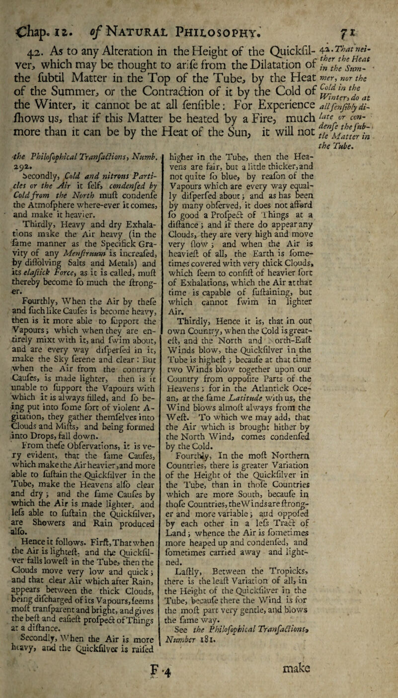 42. As to any Alteration in the Height of the Quickfil- ver, which may be thought to arife from the Dilatation of the fubtil Matter in the Top of the Tube., by the Heat of the Summer^ or the Contraction of it by the Cold of the Winter, it cannot be at all fenlible: For Experience fhows us, that if this Matter be heated by a Fire, much more than it can be by the Heat of the Sun, it will not ■the Philofophical Transactions, Numb. 292. Secondly, fold and nitrous Parti¬ cles or the Air ic felf, condenfed by Cold from the North muft condenfe the Atmofphere where-ever it comes, and make it heavier. Thirdly, Heavy and dry Exhala- t’ons make the Air heavy (in the fame manner as the Specifick Gra¬ vity of any Menftrnum is increaled, by diflolving Salts and Metals) and its elajiick Force, as it is called, muft thereby become fo much the ftrong- er. Fourthly, When the Air by thele and fuch like Caules is become heavy, then is it more able to fupport the Vapours j which when they are en¬ tirely mixt with it, and fwim about, and are every way difperfed in it, make the Sky ferene and clear : But when the Air from the contrary Caufes, is made lighter, then is it unable to liipport the Vapours with which it is always filled, and fo be¬ ing put into fome fort of violent A- gitation, they gather themfelves into Clouds and Milts, and being formed into Drops, fall down. From thefe Obfervations, it is ve¬ ry evident, that the lame Caufes, which make the Air heavier,and more able to fuftain the Quickfilver in the Tube, make the Heavens alio clear and dry ; and the lame Caufes by which the Air is made lighter^ and lefs able to fuftain the Quickfilver, are Showers and Rain produced alio. Hence it follows. Firft, That when the Air is lighteft- and the Quickfil¬ ver falls loweft in the Tube, then the Clouds move very low and quick; and that clear Air which after Rain, appears between the thick Clouds, being difcharged of its Vapours, leems molt tranfparent and bright, and gives the belt and eafieft prolpe£l of Things at a diftance. Secondly, When the Air is more htavy, aril the Quickfilver is railed higher in the Tube, then the Hea¬ vens are fair, but a little thicker,and not quite fo blue, by reafon of the Vapours which are every way equal¬ ly difperfed about; and as has been by many oblerved, it does not afford lo good a Prolpedff of Things at a diftance ; and if there do appear any Clouds, they are very high and move very flow ; and when the Air is heavieft of all, the Earth is lome- times covered with very thick Clouds, which feem to confift of heavier fore of Exhalations, which the Air at that time is capable of luftaining, but which cannot fwim in lighter Air. Thirdly, Hence it is, that in our own Country, when the Cold is great- eft, and the North and i-orth-Ealt Winds blow, the Quickfilver in the Tube is higheft ; becaufe at that time two Winds blow together upon our Country from oppofite Parts of the Heavens; for in the Atlantick Oce¬ an, at the lame Latitude with us, the Wind blows almoft always from the Weft. To which we may add, that the Air which is brought hither by the North Wind, comes condenfed by the Cold. Fourthly, In the moft Northern Countries, there is greater Variation of the Height of the Quickfilver in the Tube, than in thofe Countries which are more South, becaufe in thofe Countries, theWindsareftrong- er and more variable; aud oppoled by each other in a lefs Tradl of Land; whence the Air is lometimes more heaped up and condenfed, and lometimes carried away and light— ned. Laftly, Between the Tropicks, there is the leaft Variation of all, in the Height of the Quickfilver in the Tube, becaufe there the Wind is for the moft part very gentle, and blows the fame way. See the Pbilofophical Tranfadions> Number 181. F '4 4a. That nei¬ ther the Heat in the Sum-  mer, nor the Cold in the Winter, do at allfenfb/y di¬ late or cen- denfe the fttb- tle Matter in the Tube. make