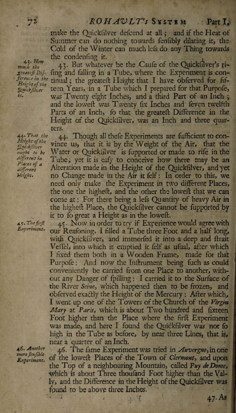 » • ^ l7'. 43. How Witch the great eft Dif¬ ference in the Heigh f of the Quickfthcr is. ROHAVLTs Svstim Parti,1 ' I ™ make the Quickfilver defeend at all; and if the Heat of Summer can do nothing towards fenfibly dilating it, the Cold of the Winter can much lefs do any Thing towards the condenfing it. , 4.3. But whatever be the Caufe of the Quickulver’s fi¬ fing and falling in a Tube, where the Experiment is con¬ tinual ; the greateft Height that I have obferved for fif¬ teen Years, in a Tube which I prepared for that Purpofe, was Twenty eight Inches, and a third Part of an Inch 3 and the loweft was Twenty fix Inches and feven twelfth Parts of an Inch, fo that the greateft Difference in the Height of the Quickfilver, was an Inch and three quar¬ ters. 44. That the 44. Though all thefe Experiments are fufficient to con- ffd!kf£crC vince tis, that it is by the Weight of the Air, that the 'ht to be Water or Quickfilver is fupported or made to rife in the Ipfaeeslf* ^u^c > yec *s eafy to conceive how there may be an different * Alteration made in the Height of the Quickfilver, and yet Height. no Change made in the Air it felf: In order to this, we need only make the Experiment in two different Places, the one the higheft, and the other the loweft that we can come at: For there being a lefs Quantity of heavy Air in the higheft Place, the Quickfilver cannot be fupported by it to fo great a Height as in the loweft. 45-. The frfi 45. Now in order to try if Experience would agree with Experiment. our Reafoning, I filled a Tube three Foot and a half long, with Quickfilver, and irnmerfed it into a deep and ftrait Veffel, into which it emptied it felf as ufual, after which I fixed them both in a Wooden Frame, made for that Purpofe: And now the Inftrument being fuch as could conveniently be carried from one Place to another, with¬ out any Danger of fpilling : I carried it to the Surface of the River Seine ^ which happened then to be frozen, and obferved exactly the Height of the Mercury : After which, I went up one of the Towers of the Church of the Virgin Mary at Varis, which is about Two hundred and ftxteen Foot higher than the Place where the firft Experiment was made, and here I found the Quickfilver was not fo high in the T ube as before, by near three Lines, that is, near a quarter of an Inch. 46. Another ^ The fame Experiment was tried in Auvergne, in one 'Experiment. the loweft Places of the Town of Clermont, and upon the Top of a neighbouring Mountain, called Puy deDome, which is about Three thoufand Foot higher than the Yal- ly, and the Difference in the Height of the Quickfilver was fpund to be above three Inches. *