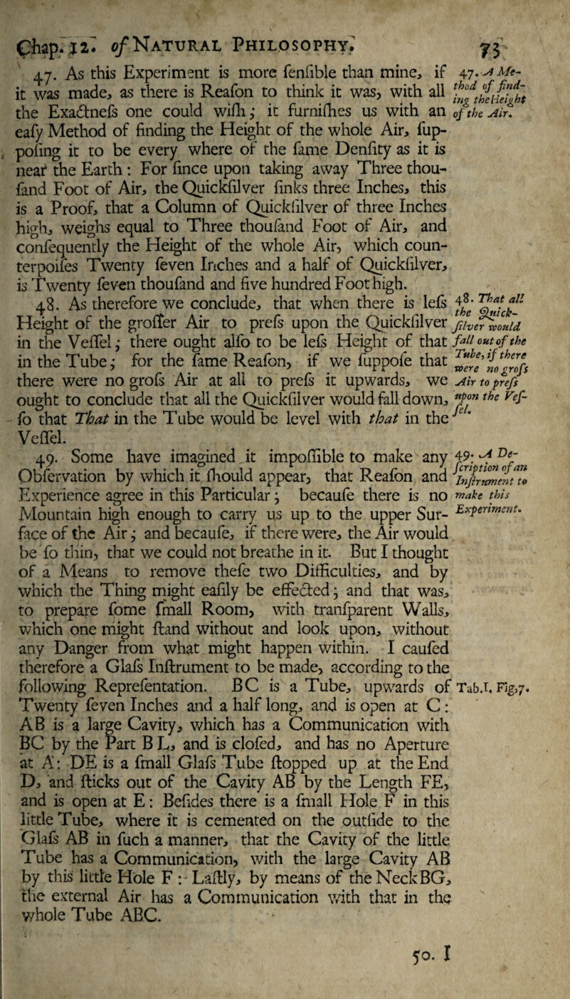 47. As this Experiment is more fenfible than mine, if 47.-^Me¬ lt was made, as there is Reafon to think it was, with all the Exadtnefs one could wifh ,• it furniffies us with an of the Ait. eafy Method of finding the Height of the whole Air, fup- poling it to be every where of the fame Denfity as it is near the Earth: For fince upon taking away Three thou- fand Foot of Air, the Quickfilver finks three Inches, this is a Proof, that a Column of Quickfilver of three Inches high, weighs equal to Three thoufand Foot of Air, and confequently the Height of the whole Air, which coun- terpoifes Twenty feven Inches and a half of Quickfilver, is Twenty feven thoufand and five hundred Foot high. 48. As therefore we conclude, that when there is Ms 4^- fL Height of the groffer Air to prefs upon the Quickfilver ftiVer would in the Veflel; there ought alfo to be lefs Height of that fail out of the in the Tube,* for the fame Reafon, if we fuppofe that there were no grofs Air at all to prefs it upwards, we aw to prefs ought to conclude that all the Quickfilver would fall down, *Pon the Vef~ fo that That in the Tube would be level with that in the c * Veil'd. 49. Some have imagined it impofiible to make any 49; / De~ Qbfervation by which it fhould appear, that Reafon and itfrlZelno Experience agree in this Particular j becaufe there is no make this Mountain high enough to carry us up to the upper Sur- ^xferimenU face of the Air; and becaufe, if there were, the Air would be fo thin, that we could not breathe in it. But I thought of a Means to remove thefc two Difficulties, and by which the Thing might eafily be effedled j and that was, to prepare fome fmall Room, with tranfparent Walls, which one might fland without and look upon, without any Danger from what might happen within. I caufed therefore a Glafs Inflrument to be made, according to the following Reprefentation. BC is a Tube, upwards of Tab J. Fig,7. Twenty feven Inches and a half long, and is open at C: AB is a large Cavity, which has a Communication with BC by the Part B L, and is clofed, and has no Aperture at A: DE is a fmall Glafs Tube flopped up at the End D, and flicks out of the Cavity AB by the Length FE, and is open at E: Befides there is a fmall Hole F in this little Tube, where it is cemented on the outfide to the Glafs AB in fuch a manner, that the Cavity of the little Tube has a Communication, with the large Cavity AB by this little Hole F : Laflly, by means of the Neck BG, the external Air has a Communication with that in the whole Tube ABC.